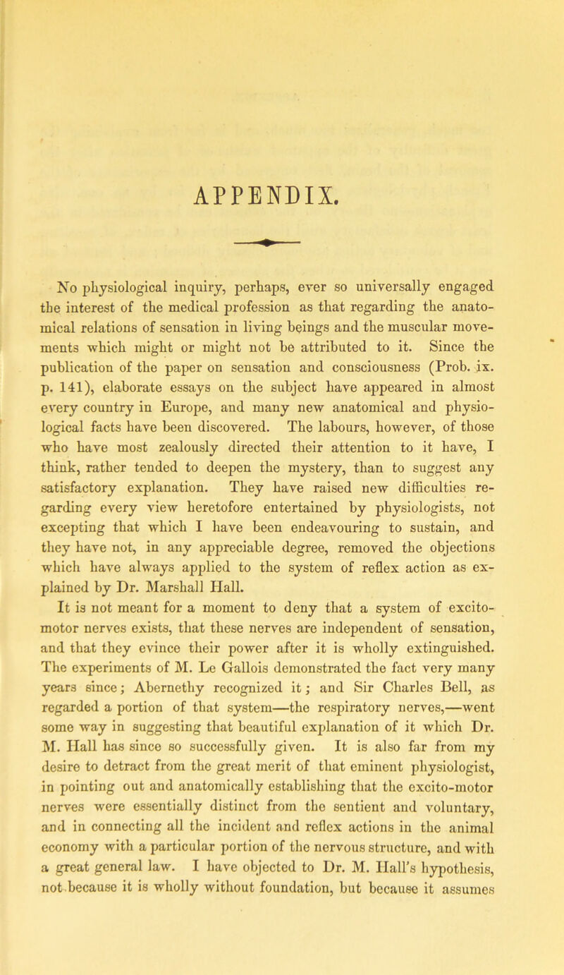 APPENDIX. No physiological inquiry, perhaps, ever so universally engaged the interest of the medical profession as that regarding the anato- mical relations of sensation in living beings and the muscular move- ments which might or might not he attributed to it. Since the publication of the paper on sensation and consciousness (Prob. jx. p. 141), elaborate essays on the subject have appeared in almost every country in Europe, and many new anatomical and physio- logical facts have been discovered. The labours, however, of those who have most zealously directed their attention to it have, I think, rather tended to deepen the mystery, than to suggest any satisfactory explanation. They have raised new difficulties re- garding every view heretofore entertained by physiologists, not excepting that which I have been endeavouring to sustain, and they have not, in any appreciable degree, removed the objections which have always applied to the system of reflex action as ex- plained by Dr. Marshall Hall. It is not meant for a moment to deny that a system of excito- motor nerves exists, that these nerves are independent of sensation, and that they evince their power after it is wholly extinguished. The experiments of M. Le Gallois demonstrated the fact very many years since; Abernethy recognized it; and Sir Charles Bell, as regarded a portion of that system—the respiratory nerves,—went some way in suggesting that beautiful explanation of it which Dr. M. Hall has since so successfully given. It is also far from my desire to detract from the great merit of that eminent physiologist, in pointing out and anatomically establishing that the excito-motor nerves were essentially distinct from the sentient and voluntary, and in connecting all the incident and reflex actions in the animal economy with a particular portion of the nervous structure, and with a great general law. I have objected to Dr. M. Hall’s hypothesis, not.because it is wholly without foundation, but because it assumes