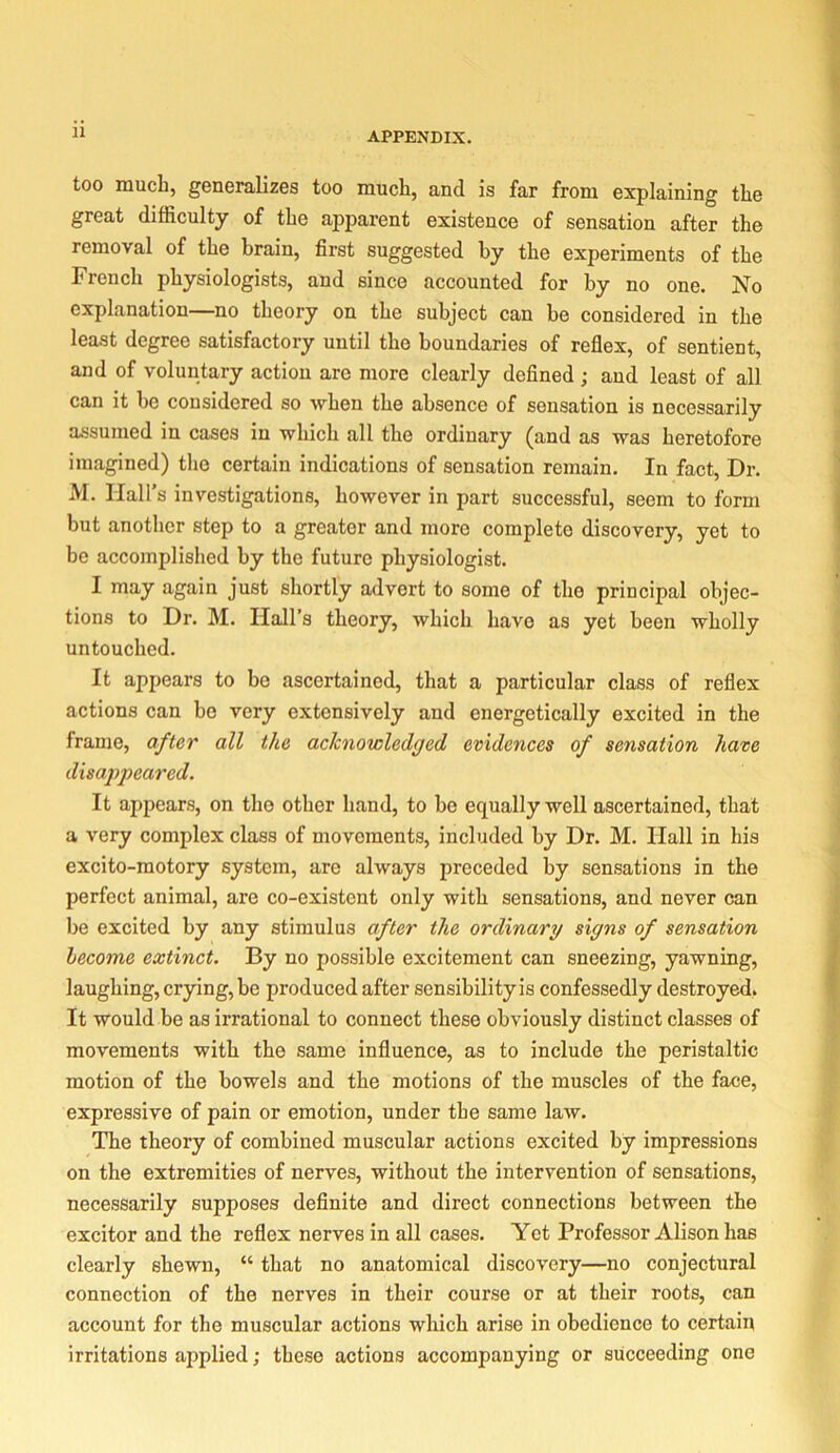 too much, generalizes too much, and is far from explaining the great difficulty of the apparent existence of sensation after the removal of the brain, first suggested by the experiments of the French physiologists, and since accounted for by no one. No explanation—no theory on the subject can be considered in the least degree satisfactory until the boundaries of reflex, of sentient, and of voluntary action are more clearly defined ; and least of all can it be considered so when the absence of sensation is necessarily assumed in cases in which all the ordinary (and as was heretofore imagined) the certain indications of sensation remain. In fact. Dr. M. Hall’s investigations, however in part successful, seem to form but another step to a greater and more complete discovery, yet to be accomplished by the future physiologist. I may again just shortly advert to some of the principal objec- tions to Dr. M. Hall’s theory, which have as yet been wholly untouched. It appears to be ascertained, that a particular class of reflex actions can be very extensively and energetically excited in the frame, after all the acknowledged evidences of sensation have disappeared. It appears, on the other hand, to bo equally well ascertained, that a very complex class of movements, included by Dr. M. Hall in his excito-motory system, are always preceded by sensations in the perfect animal, are co-existent only with sensations, and never can be excited by any stimulus after the ordinary signs of sensation become extinct. By no possible excitement can sneezing, yawning, laughing, crying, be produced after sensibility is confessedly destroyed. It would be as irrational to connect these obviously distinct classes of movements with the same influence, as to include the peristaltic motion of the bowels and the motions of the muscles of the face, expressive of pain or emotion, under the same law. The theory of combined muscular actions excited by impressions on the extremities of nerves, without the intervention of sensations, necessarily supposes definite and direct connections between the exciter and the reflex nerves in all cases. Yet Professor Alison has clearly shewn, “ that no anatomical discovery—no conjectural connection of the nerves in their course or at their roots, can account for the muscular actions which arise in obedience to certain irritations applied; these actions accompanying or succeeding one