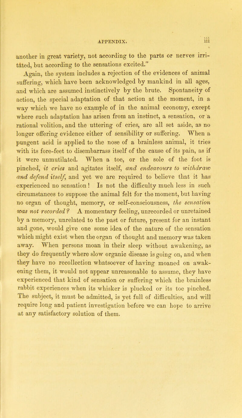 another in great variety, not according to the parts or nerves irri- tdted, but according to the sensations excited.” Again, the system includes a rejection of the evidences of animal suffering, which have been acknowledged by mankind in all ages, and which are assumed instinctively by the brute. Spontaneity of action, the special adaptation of that action at the moment, in a way which we have no example of in the animal economy, except where such adaptation has arisen from an instinct, a sensation, or a rational volition, and the uttering of cries, are all set aside, as no longer offering evidence either of sensibility or suffering. When a pungent acid is applied to the nose of a brainless animal, it tries with its fore-feet to disembarrass itself of the cause of its pain, as if it were unmutilated. When a toe, or the sole of the foot is pinched, it cries and agitates itself, and endeavours to withdraw and defend itself and yet we are required to believe that it has experienced no sensation! Is not the difficulty much less in such circumstances to suppose the animal felt for the moment, but having no organ of thought, memory, or self-consciousness, the sensation teas not recorded ? A momentary feeling, unrecorded or unretained by a memory, unrelated to the past or future, present for an instant and gone, would give one some idea of the nature of the sensation which might exist when the organ of thought and memory was taken away. When persons moan in their sleep without awakening, as they do frequently where slow organic disease is going on, and when they have no recollection whatsoever of having moaned on awak- ening them, it would not appear unreasonable to assume, they have experienced that kind of sensation or suffering which the brainless rabbit experiences when its whisker is plucked or its toe pinched. The subject, it must be admitted, is yet full of difficulties, and will require long and patient investigation before we can hope to arrive at any satisfactory solution of them.