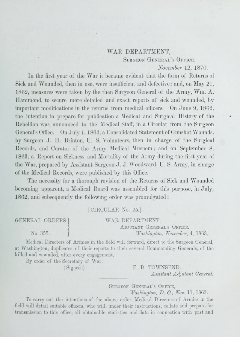 WAR DEPARTMENT, Surgeon General’s Office, November 12, 1870. In the first year of the War it became evident that the form of Returns of Sick and Wounded, then in use, were insufficient and defective; and, on May 21, 1862, measures were taken by the then Surgeon General of the Army, Wm. A. Hammond, to secure more detailed and exact reports of sick and wounded, by important modifications in the returns from medical officers. On June 9, 1862, the intention to prepare for publication a Medical and Surgical History of the Rebellion was announced to the Medical Staff, in a Circular from the Surgeon General’s Office. On July 1, 1863, a Consolidated Statement of Gunshot Wounds, by Surgeon J. H. Brinton, U. S. Volunteers, then in charge of the Surgical Records, and Curator of the Army Medical Musuem; and on September 8, 1863, a Report on Sickness and Mortality of the Army during the first year of the War, prepared by Assistant Surgeon J. J. Woodward, U. S. Army, in charge of the Medical Records, were published by this Office. The necessity for a thorough revision of the Returns of Sick and Wounded becoming apparent, a Medical Board was assembled for this purpose, in July, 1862, and subsequently the following order was promulgated: [CIRCULAR No. 25.] GENERAL ORDERS] WAR DEPARTMENT, [ Adjutant General’s Office. No. 355. J Washington, November, 4, 1863. Medical Directors of Armies in the field will forward, direct to the Surgeon General, at Washington, duplicates of their reports to their several Commanding Generals, of the killed and wounded, after every engagement. By order of the Secretary of War: (Signed:) E. D. TOWNSEND, Assistant Adjutant General. Surgeon General’s Office, Washington, I). C., Nov. 11, 1863. To carry out the intentions of the above order, Medical Directors of Armies in the field will detail suitable officers, who will, under their instructions, collate and prepare for transmission to this office, all obtainable statistics and data in connection with past and