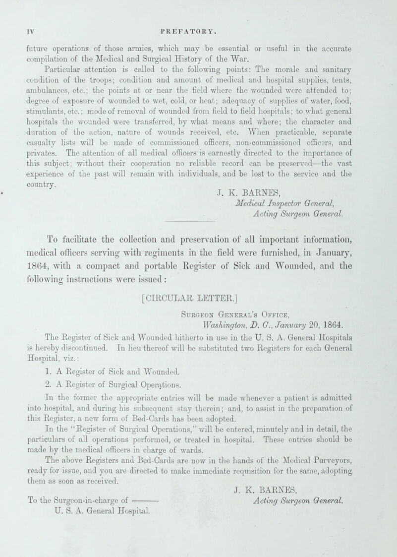 future operations of those armies, which may be essential or useful in the accurate compilation of the Medical and Surgical History of the War. Particular attention is called to the following points: The morale and sanitary condition of the troops; condition and amount of medical and hospital supplies, tents, ambulances, etc.; the points at or near the field where the wounded were attended to; degree of exposure of wounded to wet, cold, or heat; adequacy of supplies of water, food, stimulants, etc.; mode of removal of wounded from field to field hospitals; to what general hospitals the wounded were transferred, by what means and where; the character and duration of the action, nature of wounds received, etc. When practicable, separate casualty lists will be made of commissioned officers, non-commissioned officers, and privates. The attention of all medical officers is earnestly directed to the importance of this subject; without their cooperation no reliable record can be preserved—the vast experience of the past will remain with individuals, and be lost to the service and the country. J. K. BARNES, Medical Inspector General, Acting Surgeon General. To facilitate the collection and preservation of all important information, medical officers serving with regiments in the field were furnished, in January, 18(54, with a compact and portable Register of Sick and Wounded, and the following instructions were issued: [CIRCULAR LETTER.] Surgeon General’s Office, Washington, D. GJanuary 20, 1864. The Register of Sick and Wounded hitherto in use in the U. S. A. General Hospitals is hereby discontinued. In lieu thereof will be substituted two Registers for each General Hospital, viz.: 1. A Register of Sick and Wounded. 2. A Register of Surgical Operations. In the former the appropriate entries will be made whenever a patient is admitted into hospital, and during his subsequent stay therein; and, to assist in the preparation of this Register, a new form of Bed-Cards has been adopted. In the “Register of Surgical Operations,” will be entered, minutely and in detail, the particulars of all operations performed, or treated in hospital. These entries should be made by the medical officers in charge of wTards. The above Registers and Bed-Cards are now in the hands of the Medical Purveyors, ready for issue, and you are directed to make immediate requisition for the same, adopting them as soon as received. To the Surgeon-in-charge of U. S. A. General Hospital. J. K. BARNES, Acting Surgeon General.