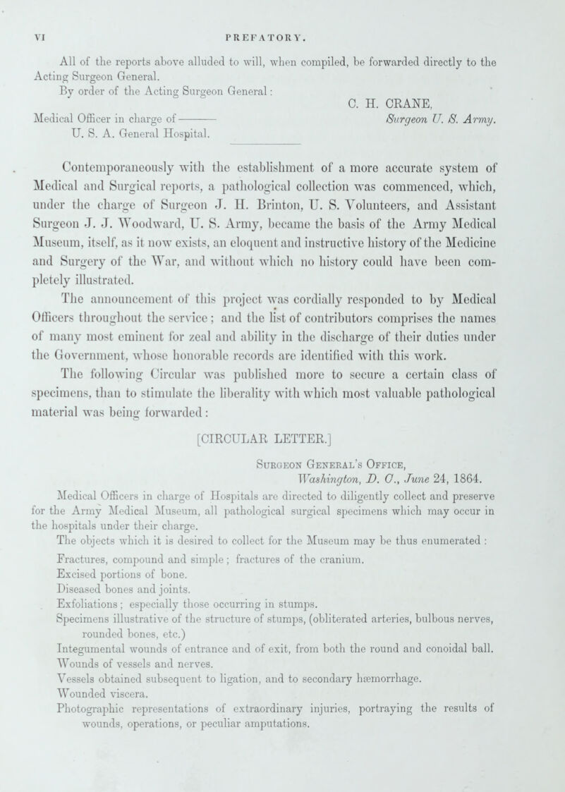 All of the reports above alluded to will, when compiled, be forwarded directly to the Acting Surgeon General. By order of the Acting Surgeon General: C. H. CRANE, Medical Officer in charge of Surgeon TJ. S. Army. U. S. A. General Hospital. Contemporaneously with the establishment of a more accurate system of Medical and Surgical reports, a pathological collection was commenced, which, under the charge of Surgeon J. H. Brinton, U. S. Volunteers, and Assistant Surgeon J. J. Woodward, U. S. Army, became the basis of the Army Medical Museum, itself, as it now exists, an eloquent and instructive history of the Medicine and Surgery of the War, and without which no history could have been com- pletely illustrated. The announcement of this project was cordially responded to by Medical Officers throughout the service ; and the list of contributors comprises the names of many most eminent for zeal and ability in the discharge of their duties under the Government, whose honorable records are identified with this work. The following Circular was published more to secure a certain class of specimens, than to stimulate the liberality with which most valuable pathological material was being forwarded: [CIRCULAR LETTER.] Surgeon General’s Office, Washington, D. G., June 24, 1864. Medical Officers in charge of Hospitals are directed to diligently collect and preserve for the Army Medical Museum, all pathological surgical specimens which may occur in the hospitals under their charge. The objects which it is desired to collect for the Museum may be thus enumerated : Fractures, compound and simple ; fractures of the cranium. Excised portions of bone. Diseased bones and joints. Exfoliations ; especially those occurring in stumps. Specimens illustrative of the structure of stumps, (obliterated arteries, bulbous nerves, rounded bones, etc.) Integumental wounds of entrance and of exit, from both the round and conoidal ball. Wounds of vessels and nerves. Vessels obtained subsequent to ligation, and to secondary haemorrhage. Wounded viscera. Photographic representations of extraordinary injuries, portraying the results of wounds, operations, or peculiar amputations.