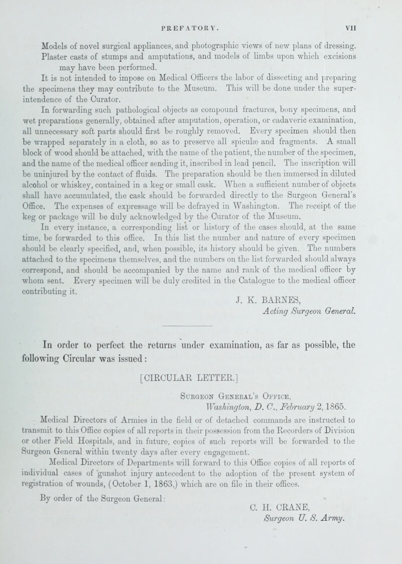 Models of novel surgical appliances, and photographic views of new plans of dressing. Plaster casts of stumps and amputations, and models of limbs upon which excisions may have been performed. It is not intended to impose on Medical Officers the labor of dissecting and preparing the specimens they may contribute to the Museum. This will be done under the super- intendence of the Curator. In forwarding such pathological objects as compound fractures, bony specimens, and wet preparations generally, obtained after amputation, operation, or cadaveric examination, all unnecessary soft parts should first be roughly removed. Every specimen should then be wrapped separately in a cloth, so as to preserve all spiculse and fragments. A small block of wood should be attached, with the name of the patient, the number of the specimen, and the name of the medical officer sending it, inscribed in lead pencil. The inscription will be uninjured by the contact of fluids. The preparation should be then immersed in diluted alcohol or whiskey, contained in a keg or small cask. When a sufficient number of objects shall have accumulated, the cask should be forwarded directly to the Surgeon General’s Office. The expenses of expressage will be defrayed in Washington. The receipt of the keg or package will be duly acknowledged by the Curator of the Museum. In every instance, a corresponding list or history of the cases should, at the same time, be forwarded to this office. In this list the number and nature of every specimen should be clearly specified, and, when possible, its history should be given. The numbers attached to the specimens themselves, and the numbers on the list forwarded should always correspond, and should be accompanied by the name and rank of the medical officer by whom sent. Every specimen will be duly credited in the Catalogue to the medical officer contributing it. J. K. BARNES, Acting Surgeon General. In order to perfect the returns under examination, as far as possible, the following Circular was issued : [CIRCULAR LETTER.] Surgeon General’s Office, Washington, D. C., February 2,1865. Medical Directors of Armies in the field or of detached commands are instructed to transmit to this Office copies of all reports in their possession from the Recorders of Division or other Field Hospitals, and in future, copies of such reports will be forwarded to the Surgeon General within twenty days after every engagement. Medical Directors of Departments will forward to this Office copies of all reports of individual cases of 'gunshot injury antecedent to the adoption of the present system of registration of wounds, (October 1, 1863,) which are on file in their offices. By order of the Surgeon General : 0. H. CRANE, Surgeon U. S. Army.