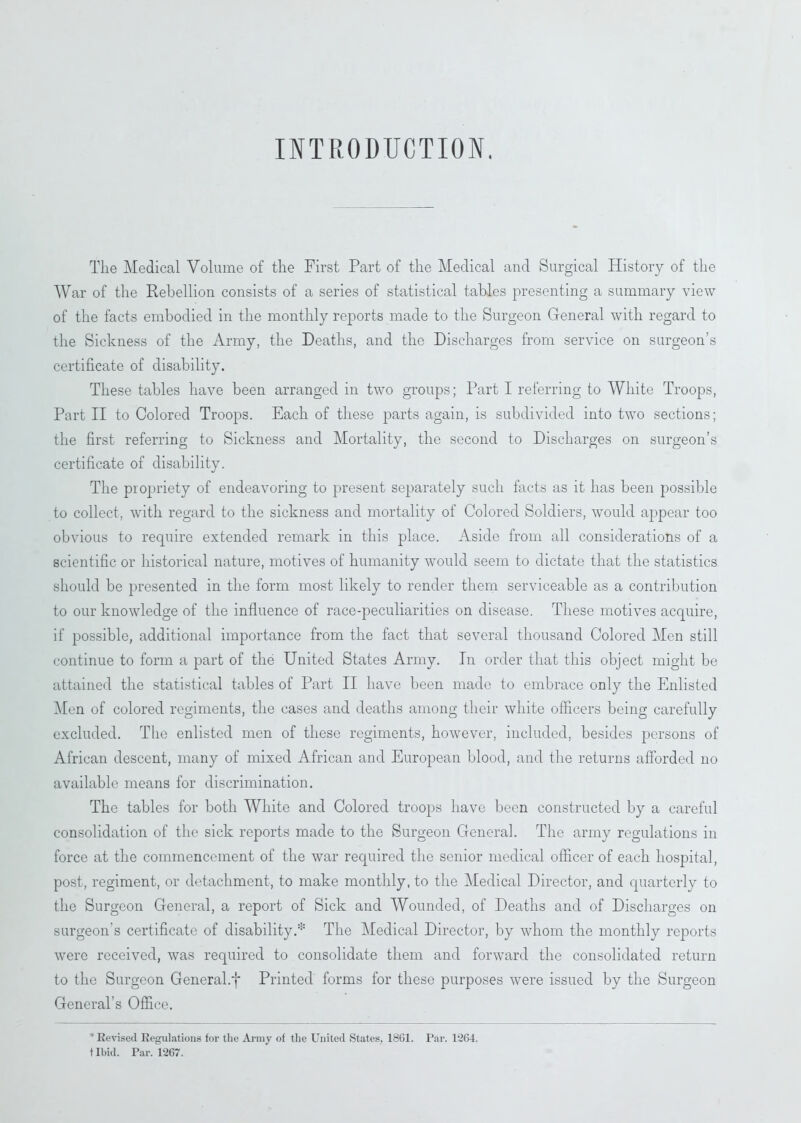 INTRODUCTION. The Medical Volume of the First Part of the Medical and Surgical History of the War of the Rebellion consists of a series of statistical tables presenting a summary view of the facts embodied in the monthly reports made to the Surgeon General with regard to the Sickness of the Army, the Deaths, and the Discharges from service on surgeon’s certificate of disability. These tables have been arranged in two groups; Part I referring to White Troops, Part II to Colored Troops. Each of these parts again, is subdivided into two sections; the first referring to Sickness and Mortality, the second to Discharges on surgeon’s certificate of disability. The propriety of endeavoring to present separately such facts as it has been possible to collect, with regard to the sickness and mortality of Colored Soldiers, would appear too obvious to require extended remark in this place. Aside from all considerations of a scientific or historical nature, motives of humanity would seem to dictate that the statistics should be presented in the form most likely to render them serviceable as a contribution to our knowledge of the influence of race-peculiarities on disease. These motives acquire, if possible, additional importance from the fact that several thousand Colored Men still continue to form a part of the United States Army. In order that this object might be attained the statistical tables of Part II have been made to embrace only the Enlisted Men of colored regiments, the cases and deaths among their white officers being carefully excluded. The enlisted men of these regiments, however, included, besides persons of African descent, many of mixed African and European blood, and the returns afforded no available means for discrimination. The tables for both White and Colored troops have been constructed by a careful consolidation of the sick reports made to the Surgeon General. The army regulations in force at the commencement of the war required the senior medical officer of each hospital, post, regiment, or detachment, to make monthly, to the Medical Director, and quarterly to the Surgeon General, a report of Sick and Wounded, of Deaths and of Discharges on surgeon's certificate of disability.* The Medical Director, by whom the monthly reports were received, was required to consolidate them and forward the consolidated return to the Surgeon General.f Printed forms for these purposes were issued by the Surgeon General's Office. ‘ Revised Regulations for tlie Army of the United States, 1861. Par. P264. tlbid. Par. 1267.