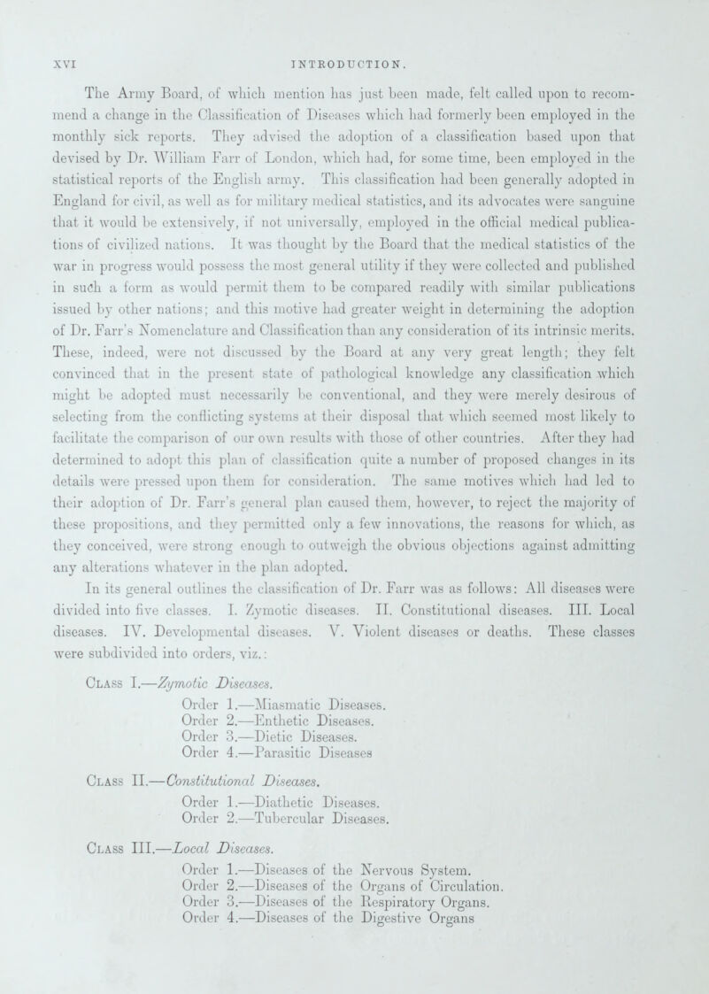 The Army Board, of which mention lias just been made, felt called upon to recom- mend a change in the Classification of Diseases which had formerly been employed in the monthly side reports. They advised the adoption of a classification based upon that devised by Dr. William Farr of London, which had, for some time, been employed in the statistical reports of the English army. This classification had been generally adopted in England for civil, as well as for military medical statistics, and its advocates were sanguine that it would be extensively, if not universally, employed in the official medical publica- tions of civilized nations. It was thought by the Board that the medical statistics of the war in progress would possess the most general utility if they were collected and published in such a form as would permit them to be compared readily with similar publications issued by other nations; and this motive had greater weight in determining the adoption of Dr. Farr’s Nomenclature and Classification than any consideration of its intrinsic merits. These, indeed, were not discussed by the Board at any very great length; they felt convinced that in the present state of pathological knowledge any classification which might be adopted must necessarily be conventional, and they were merely desirous of selecting from the conflicting systems at their disposal that which seemed most likely to facilitate the comparison of our own results with those of other countries. After they had determined to adopt this plan of classification cpiite a number of proposed changes in its details were pressed upon them for consideration. The same motives which had led to their adoption of Dr. Farr’s general plan caused them, however, to reject the majority of these propositions, and they permitted only a few innovations, the reasons for which, as they conceived, were strong enough to outweigh the obvious objections against admitting any alterations whatever in the plan adopted. In its general outlines the classification of Dr. Farr was as follows: All diseases were divided into five classes. I. Zymotic diseases. II. Constitutional diseases. III. Local diseases. IV. Developmental diseases. V. Violent diseases or deaths. These classes were subdivided into orders, viz.: Class I.—Zymotic Diseases. Order 1.—Miasmatic Diseases. Order 2.—Enthetic Diseases. Order 3.—Dietic Diseases. Order 4.—Parasitic Diseases Class II.—Constitutional Diseases. Order 1.—Diathetic Diseases. Order 2.—Tubercular Diseases. Class III.—Local Diseases. Order 1.—Diseases of the Nervous System. Order 2.—Diseases of the Organs of Circulation. Order 3.—Diseases of the Bespiratory Organs. Order 4.—Diseases of the Digestive Organs