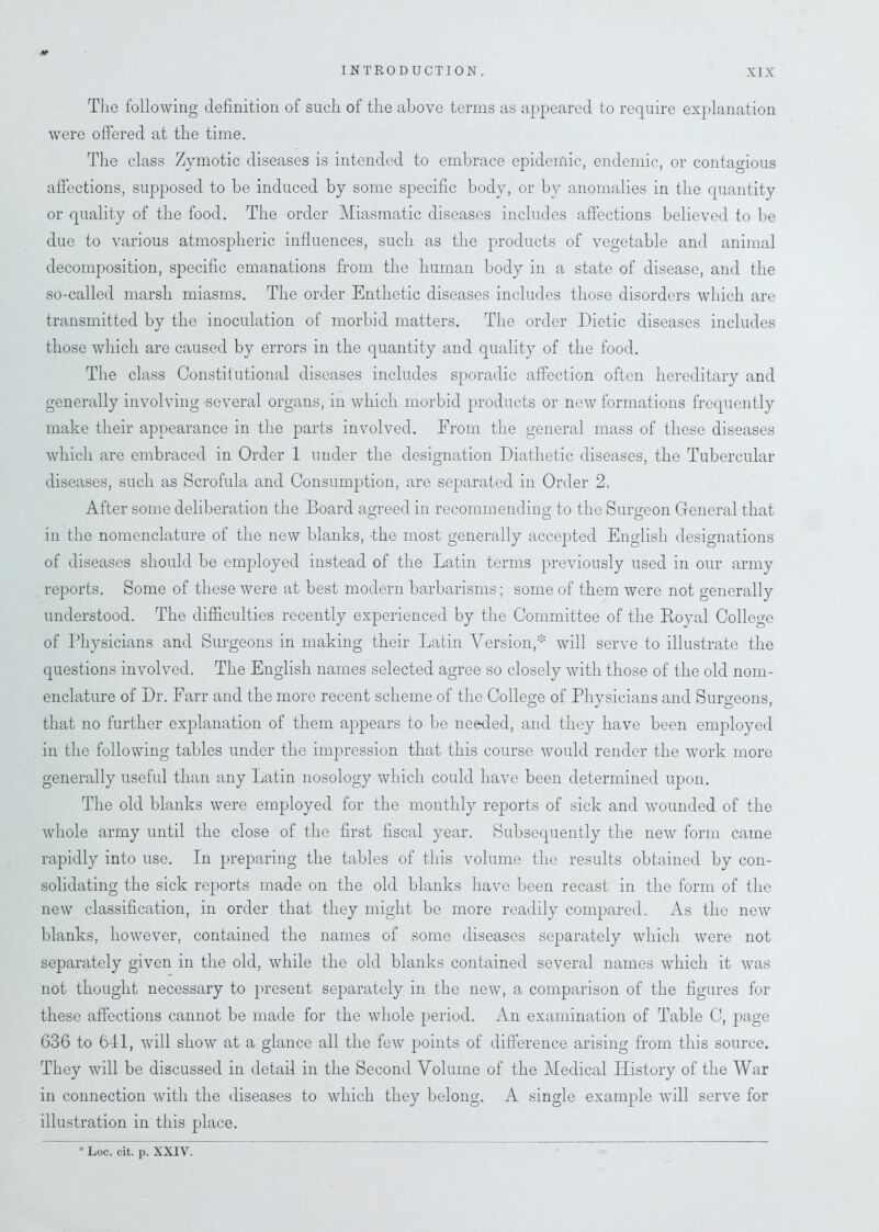 The following definition of such of the above terms as appeared to require explanation were offered at the time. The class Zymotic diseases is intended to embrace epidemic, endemic, or contagious affections, supposed to be induced by some specific body, or by anomalies in the quantity or quality of the food. The order Miasmatic diseases includes affections believed to be due to various atmospheric influences, such as the products of vegetable and animal decomposition, specific emanations from the human body in a state of disease, and the so-called marsh miasms. The order Enthetic diseases includes those disorders which are transmitted by the inoculation of morbid matters. The order Dietic diseases includes those which are caused by errors in the quantity and quality of the food. The class Constitutional diseases includes sporadic affection often hereditary and generally involving several organs, in which morbid products or new formations frequently make their appearance in the parts involved. From the general mass of these diseases which are embraced in Order 1 under the designation Diathetic diseases, the Tubercular diseases, such as Scrofula and Consumption, are separated in Order 2. After some deliberation the Board agreed in recommending to the Surgeon General that in the nomenclature of the new blanks, the most generally accepted English designations of diseases should be employed instead of the Latin terms previously used in our army reports. Some of these were at best modern barbarisms; some of them were not generally understood. The difficulties recently experienced by the Committee of the Royal College of Physicians and Surgeons in making their Latin Version,* will serve to illustrate the questions involved. The English names selected agree so closely with those of the old nom- enclature of Dr. Farr and the more recent scheme of the College of Physicians and Surgeons, that no further explanation of them appears to be needed, and they have been employed in the following tables under the impression that this course would render the work more generally useful than any Latin nosology which could have been determined upon. The old blanks were employed for the monthly reports of sick and wounded of the whole army until the close of the first fiscal year. Subsequently the new form came rapidly into use. In preparing the tables of this volume the results obtained by con- solidating the sick reports made on the old blanks have been recast in the form of the new classification, in order that they might be more readily compared. As the new blanks, however, contained the names of some diseases separately which were not separately given in the old, while the old blanks contained several names which it was not thought necessary to present separately in the new, a comparison of the figures for these affections cannot be made for the whole period. An examination of Table C, jiage 636 to 641, will show at a glance all the few points of difference arising from this source. They will be discussed in detail in the Second Volume of the Medical History of the War in connection with the diseases to which they belong. A single example will serve for illustration in this place. * Loc. cit. p. XXIV.