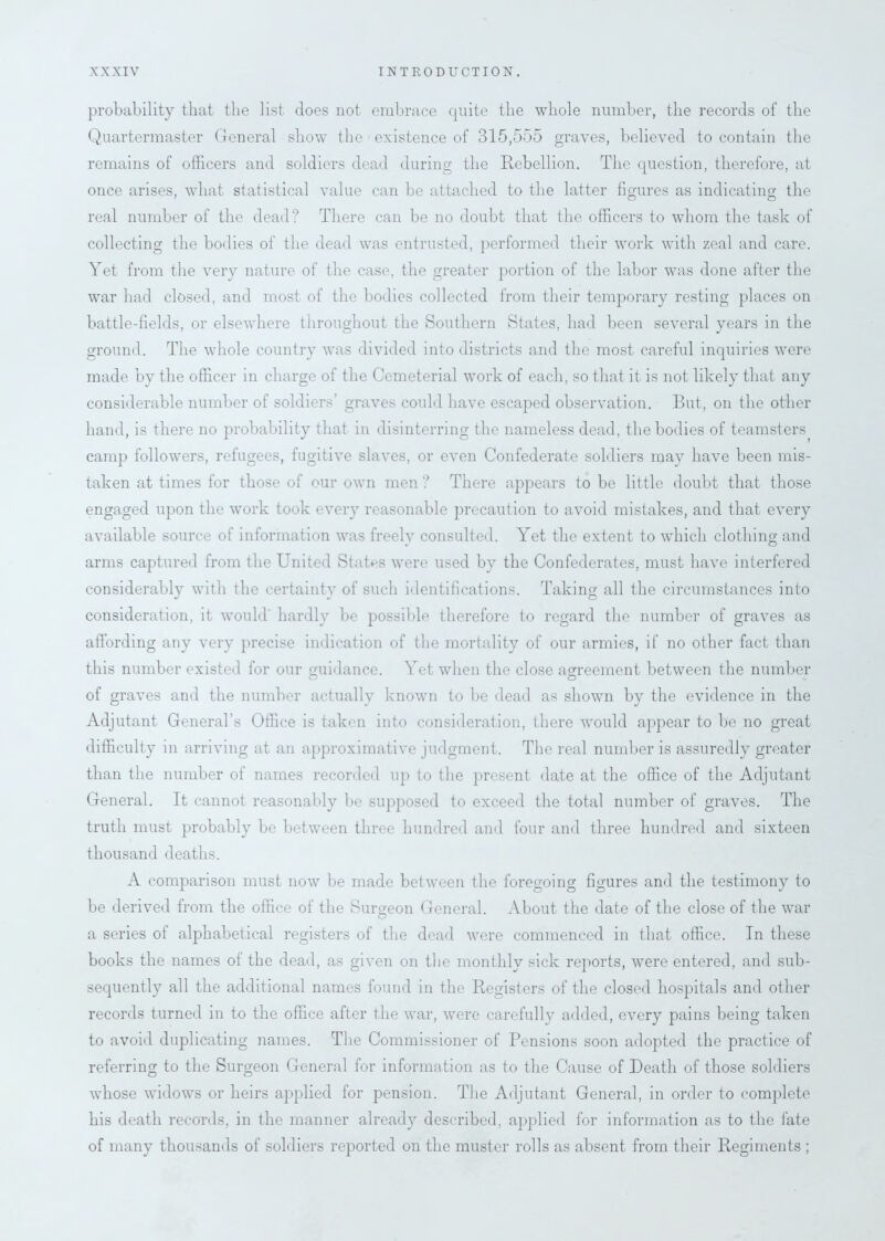 probability that the list does not embrace quite the whole number, the records of the Quartermaster General show the existence of 315,555 graves, believed to contain the remains of officers and soldiers dead during the Rebellion. The question, therefore, at once arises, what statistical value can be attached to the latter figures as indicating the real number of the dead? There can be no doubt that the officers to whom the task of collecting the bodies of the dead was entrusted, performed their work with zeal and care. Yet from the very nature of the case, the greater portion of the labor was done after the war had closed, and most of the bodies collected from their temporary resting places on battle-fields, or elsewhere throughout the Southern States, had been several years in the ground. The whole country was divided into districts and the most careful inquiries were made by the officer in charge of the Cemeterial work of each, so that it is not likely that any considerable number of soldiers' graves could have escaped observation. But, on the other hand, is there no probability that in disinterring the nameless dead, the bodies of teamsters camp followers, refugees, fugitive slaves, or even Confederate soldiers may have been mis- taken at times for those of our own men ? There appears to be little doubt that those engaged upon the work took every reasonable precaution to avoid mistakes, and that every available source of information was freely consulted. Yet the extent to which clothing and arms captured from the United States were used by the Confederates, must have interfered considerably with the certainty of such identifications. Taking all the circumstances into consideration, it would hardly be possible therefore to regard the number of graves as affording any very precise indication of the mortality of our armies, if no other fact than this number existed for our guidance. Yet when the close agreement between the number of graves and the number actually known to be dead as shown by the evidence in the Adjutant General’s Office is taken into consideration, there would appear to be no great difficulty in arriving at an approximative judgment. The real number is assuredly greater than the number of names recorded up to the present date at the office of the Adjutant General. It cannot reasonably be supposed to exceed the total number of graves. The truth must probably be between three hundred and four and three hundred and sixteen thousand deaths. A comparison must now be made between the foregoing figures and the testimony to be derived from the office of the Surgeon General. About the date of the close of the war a series of alphabetical registers of the dead were commenced in that office. In these books the names of the dead, as given on the monthly sick reports, were entered, and sub- sequently all the additional names found in the Registers of the closed hospitals and other records turned in to the office after the war, were carefully added, every pains being taken to avoid duplicating names. The Commissioner of Pensions soon adopted the practice of referring to the Surgeon General for information as to the Cause of Death of those soldiers whose widows or heirs applied for pension. The Adjutant General, in order to complete his death records, in the manner already described, applied for information as to the fate of many thousands of soldiers reported on the muster rolls as absent from their Regiments ;