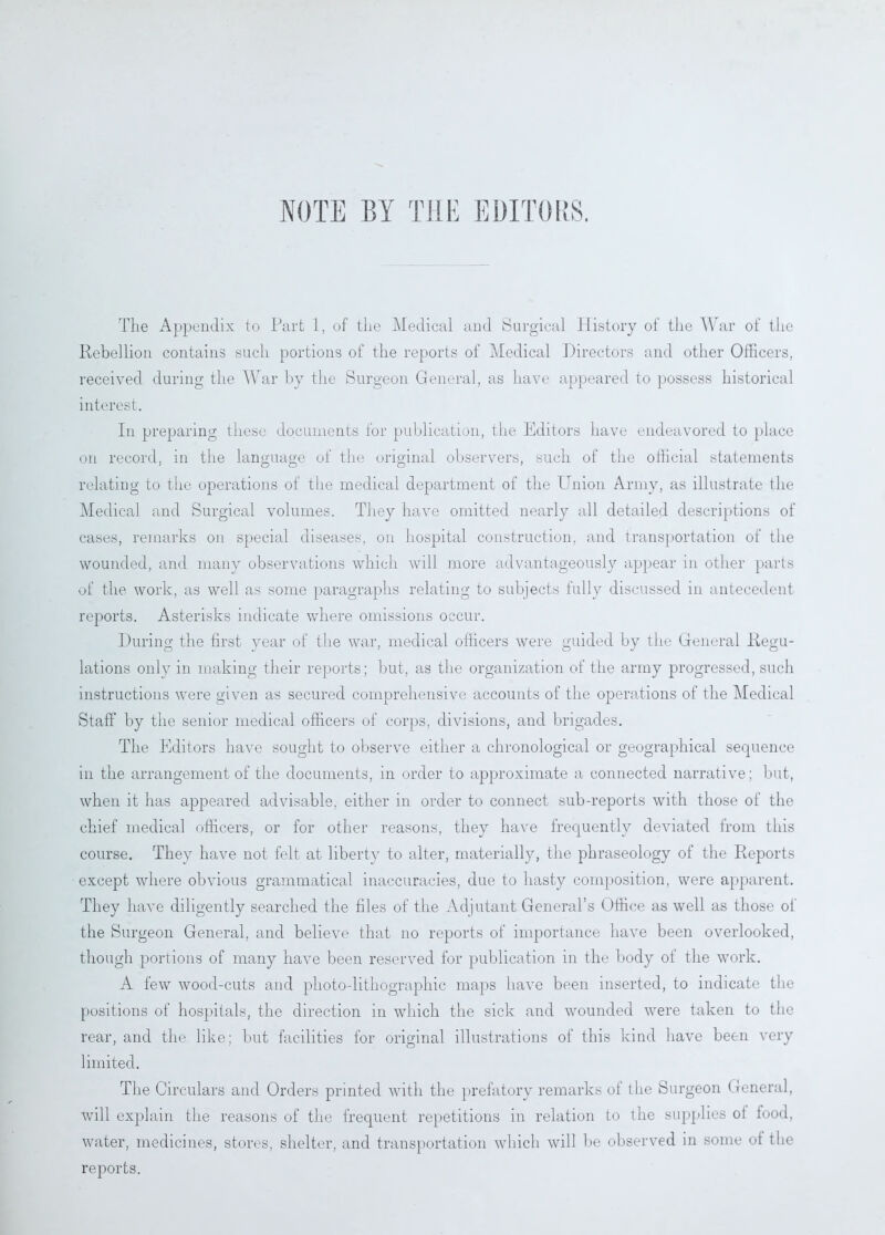 NOTE BY THE EDITORS. The Appendix to Part 1, of the Medical and Surgical History of the War of the Rebellion contains such portions of the reports of Medical Directors and other Officers, received during the War by the Surgeon General, as have appeared to possess historical interest. In preparing these documents for publication, the Editors have endeavored to place on record, in the language of the original observers, such of the official statements relating to the operations of the medical department of the Union Army, as illustrate the Medical and Surgical volumes. They have omitted nearly all detailed descriptions of cases, remarks on special diseases, on hospital construction, and transportation of the wounded, and many observations which will more advantageously appear in other parts of the work, as well as some paragraphs relating to subjects fully discussed in antecedent reports. Asterisks indicate where omissions occur. During the first year of the war, medical officers were guided by the General Regu- lations only in making their reports; but, as the organization of the army progressed, such instructions were given as secured comprehensive accounts of the operations of the Medical Staff* by the senior medical officers of corps, divisions, and brigades. The Editors have sought to observe either a chronological or geographical sequence in the arrangement of the documents, in order to approximate a connected narrative; but, when it has appeared advisable, either in order to connect sub-reports with those of the chief medical officers, or for other reasons, they have frequently deviated from this course. They have not felt at liberty to alter, materially, the phraseology of the Reports except where obvious grammatical inaccuracies, due to hasty composition, were apparent. They have diligently searched the files of the Adjutant General’s Office as well as those of the Surgeon General, and believe that no reports of importance have been overlooked, though portions of many have been reserved for publication in the body ot the work. A few wood-cuts and photo-lithographic maps have been inserted, to indicate the positions of hospitals, the direction in which the sick and wounded were taken to the rear, and the like; but facilities for original illustrations of this kind have been very limited. The Circulars and Orders printed with the prefatory remarks of the Surgeon General, will explain the reasons of the frequent repetitions in relation to the supplies oi food, water, medicines, stores, shelter, and transportation which will be observed in some of tlie reports.