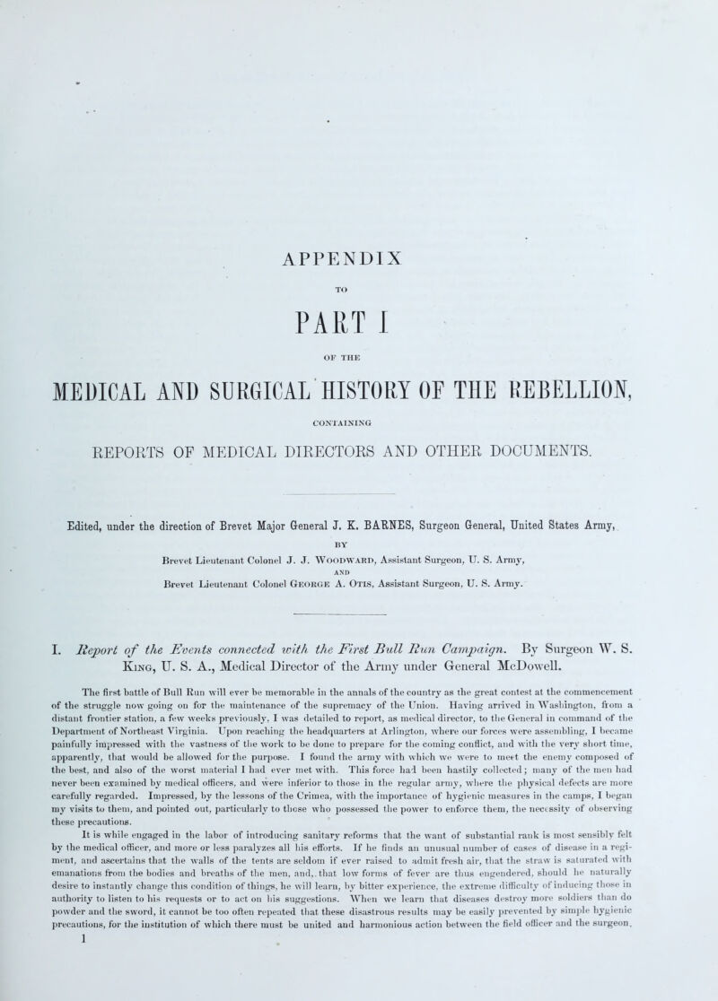 APPENDIX TO PART I OF THE MEDICAL AND SURGICAL HISTORY OF THE REBELLION, CONTAINING REPORTS OF MEDICAL DIRECTORS AND OTHER DOCUMENTS. Edited, under the direction of Brevet Major General J. K. BARITES, Surgeon General, United States Army, BY Brevet Lieutenant Colonel J. J. Woodward, Assistant Surgeon, U. S. Army, AND Brevet Lieutenant Colonel George A. Otis, Assistant Surgeon, U. S. Army. I. Report of the Events connected with the First Bull Run Campaign. By Surgeon W. S. King, U. S. A., Medical Director of tlie Army under General McDowell. The first battle of Bull Run will ever be memorable in the annals of the country as the great contest at the commencement of the struggle now going on for the maintenance of the supremacy of the Union. Having arrived in Washington, from a distant frontier station, a few weeks previously, I was detailed to report, as medical director, to the General in command of the Department of Northeast Virginia. Upon reaching the headquarters at Arlington, where our forces were assembling, I became painfully impressed with the vastness of the work to be done to prepare for the coming conflict, and with the very short time, apparently, that would be allowed for the purpose. I found the army with which we were to meet the enemy composed of the best, and also of the worst material I had ever met with. This force had been hastily collected; many of the men had never been examined by medical officers, and were inferior to those in the regular army, where the physical defects are more carefully regarded. Impressed, by the lessons of the Crimea, with the importance of hygienic measures in the camps, I began my visits to them, and pointed out, particularly to those who possessed the power to enforce them, the necessity of observing these precautions. It is while engaged in the labor of introducing sanitary reforms that the want of substantial rank is most sensibly felt by the medical officer, and more or less paralyzes all bis efforts. If he finds an unusual number of cases of disease in a regi- ment, and ascertains that the walls of the tents are seldom if ever raised to admit fresh air, that the straw is saturated with emanations from the bodies and breaths of the men, and,.that low forms of fever are thus engendered, should he naturally desire to instantly change this condition of things, he will learn, by bitter experience, the extreme difficulty of inducing those m authority to listen to his requests or to acton his suggestions. When we learn that diseases destroy more soldiers than do powder and the sword, it cannot be too often repeated that these disastrous results may be easily prevented by simple hygienic precautions, for the institution of which there must be united and harmonious action between the field officer and the surgeon.