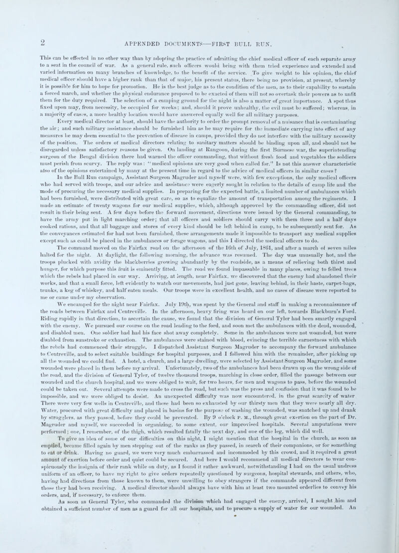 APPENDED DOCUMENTS—FIRST BULL RUN. Tliis can be effected in no other way than by adopting the practice of admitting the chief medical officer of each separate army to a seat in the council of war. As a general rule, such officers would bring with them tried experience and extended and varied information on many branches of knowledge, to the benefit of the service. To give weight to his opinion, the chief medical officer should have a higher rank than that of major, his present status, there being no provision, at present, whereby it is possible for him to hope for promotion. He is the best judge as to the condition of the men, as to their capability to sustain a forced march, and whether the physical endurance proposed to be exacted of them will not so overtask their powers as to unfit them for the duty required. The selection of a camping ground for the night is also a matter of great importance. A spot thus fixed upon may, from necessity, be occupied for weeks; and, should it prove unhealthy, the evil must be suffered; whereas, in a majority of cases, a more healthy location would have answered equally well for all military purposes. Every medical director at least, should have the authority to order the prompt removal of a nuisance that is contaminating the air; and such military assistance should be furnished him as he may require for the immediate carrying into effect of any measures he may deem essential to the prevention of disease in camps, provided they do not interfere with the military necessity of the position. The orders of medical directors relating to sanitary matters should be binding upon all, and should not be disregarded unless satisfactory reasons be given. On landing at Rangoon, during the first Burmese war, the superintending surgeon of the Bengal division there had warned the officer commanding, that without fresh food and vegetables the soldiers must perish from scurvy. The reply was: “medical opinions are very good when called for.” Is not this answer characteristic also of the opinions entertained by many at the present time in regard to the advice of medical officers in similar cases ? In the Bull Run campaign, Assistant Surgeon Magruder and myself were, with few exceptions, the only medical officers who had served with troops, and our advice and assistance were eagerly sought in relation to the details of camp life and the mode of procuring the necessary medical supplies. In preparing for the expected battle, a limited number of ambulances which had been furnished, were distributed with great care, so as to equalize the amount of transportation among the regiments. I made an estimate of twenty wagons for our medical supplies, which, although approved by the commanding officer, did not result in their being sent. A few days before the forward movement, directions were issued by the General commanding, to have the army put in light marching order; that all officers and soldiers should carry with them three and a half days cooked rations, and that all baggage and stores of every kind should be left behind in camp, to be subsequently sent for. As the conveyances estimated for had not been furnished, these arrangements made it impossible to transport any medical supplies except such as could be placed in the ambulances or forage wagons, and this I directed the medical officers to do. The command moved on the Fairfax road on the afternoon of the 16th of July, 1861, and after a march of seven miles halted for the night. At daylight, the following morning, the advance was resumed. The day was unusually hot, and the troops plucked with avidity the blackberries growing abundantly by the roadside, as a means of relieving both thirst and hunger, for which purpose this fruit is eminently fitted. The road we found impassable in many places, owing to felled trees which the rebels had placed in our way. Arriving, at length, near Fairfax, we discovered that the enemy hail abandoned their works, and that a small force, left evidently to watch our movements, had just gone, leaving behind, in their haste, carpet-bags, trunks, a keg of whiskey, and half eaten meals. Our troops were in excellent health, and no cases of disease were reported to me or came under my observation. We encamped for the night near Fairfax. July 19th, was spent by the General and staff in making a reconnaissance of the roads between Fairfax and Centreville. In the afternoon, heavy firing was heard on our left, towards Blackburn’s Ford. Riding rapidly in that direction, to ascertain the cause, we found that the division of General Tyler had been smartly engaged with the enemy. We pursued our course on the road leading to the ford, and soon met the ambulances with the dead, wounded, and disabled men. One soldier had had his face shot away completely. Some in the ambulances were not wounded, but were disabled from sunstroke or exhaustion. The ambulances were stained with blood, evincing the terrible earnestness with which the rebels had commenced their struggle. I dispatched Assistant Surgeon Magruder to accompany the forward ambulance to Centreville, and to select suitable buildings for hospital purposes, and I followed him with the remainder, after picking up all the wounded we could find. A hotel, a church, and a large dwelling, were selected by Assistant Surgeon Magruder, and some wounded were placed in them before my arrival. Unfortunately, two of the ambulances had been drawn up on the wrong side of the road, and the division of General Tyler, of twelve thousand troops, marching in close order, filled the passage between our wounded and the church hospital, and we were obliged to wait, for two hours, for men and wagons to pass, before the wounded could be taken out. Several attempts were made to cross the road, but such was the press and confusion that it was found to be impossible, and we were obliged to desist. An unexpected difficulty was now encountered, in the great scarcity of water There were very few wells in Centreville, and these had been so exhausted by our thirsty men that they were nearly all dry. Water, procured with great difficulty and placed in basins for the purpose of washing the wounded, was snatched up and drank by stragglers, as they passed, before they could be prevented. By 9 o’clock P. M., through great exertion on the part of Dr. Magruder and myself, we succeeded in organizing, to some extent, our improvised hospitals. Several amputations were performed; one, I remember, of the thigh, which resulted fatally the next day, and one of the leg, which did well. To give an idea of some of our difficulties on this night, I might mention that the hospital in the church, as soon as emptied, became filled again by men stepping out of the ranks as jliey passed, in search of their companions, or for something to eat or drink. Having no guard, we were very much embarrassed and incommoded by this crowd, and it required a great amount of exertion before order and quiet could be secured. And here I would recommend all medical directors to wear con- spicuously the insignia of their rank while on duty, as I found it rather awkward, notwithstanding I had on the usual undress uniform of an officer, to have my right to give orders repeatedly questioned by surgeons, hospital stewards, and others, who, having had directions from those known to them, were unwilling to obey strangers if the commands appeared different from those they had been receiving. A medical director should always have with him at least two mounted orderlies to convey his orders, and, if necessary, to enforce them. As soon as General Tyler, who commanded the division which had engaged the enemy, arrived, I sought him and obtained a sufficient number of men as a guard for all our hospitals, and to procure a supply of water for our wounded. An