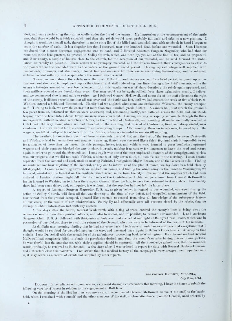 alert, and many performing their duties coolly under the fire of the enemy. My impression at the commencement of the battle was, that there would be a brisk skirmish, and then the rebels would most probably fall back and take up a new position. I thought it would be a small task, therefore, to make out a list of the killed and wounded, and with notebook in hand I began to count the number of each. It is a singular fact that I observed near one hundred dead before one wounded! Soon I became convinced that a most desperate engagement was at hand, and I directed Assistant Surgeon Magruder, who had thus far remained at the headquarters, to proceed to Sedley Church, which was near by, yet out of the line of fire, and to prepare it, and if necessary, a couple of houses close to the church, for the reception of our wounded, and to send forward the ambu- lances as rapidly as possible. These orders were promptly executed, and the drivers brought their conveyances as close to the points where the wounded were as the nature of the ground would permit. Having my saddlebags well supplied with instruments, dressings, and stimulants, I found frequent occasion for their use in restraining haemorrhage, and in relieving exhaustion and suffering on the spot where the wound was received. Twice our men drove the rebels over the crest of the hill, and victory seemed, for a brief period, to perch upon our banners, and shouts of triumph went up as the General and staff rode along our lines, during a few brief moments, while the enemy's batteries seemed to have been silenced. But this exultation was of short duration : the rebels again appeared, and their artillery opened more fiercely than ever. Our men could not be again rallied, from sheer exhaustion mostly, I believe, and we commenced slowly and sadly to retire. As I followed General McDowell, and about six of the staff officers, to the right of the enemy, it did not occur to me that all was over and the battle was lost, until we had crossed the creek at five o’clock P. M. We then entered a field, and dismounted. Hardly had we alighted when some one exclaimed : “General, the enemy are upon us.” Turning to look, we saw the enemy not more than two hundred yards distant. A cannon ball, that struck the ground a few paces from us, informed us that we were observed; and, remounting hastily, we galloped across the field, and our steeds leaping over the fence into a dense forest, we were soon concealed. Pushing our way as rapidly as possible through the thick undergrowth, without heeding scratches or blows, in the direction of Centreville, and avoiding all roads, we finally reached, at Cub Creek, the way along which we had marched in the morning, and arrived at Centreville, tired and disappointed, near sundown. Here we waited for the coming of our straggling troops. After sending them on in advance, followed by all the wagons, we left at half-past ten o’clock P. M., for Fairfax, where we intended to remain till morning. The weather, for some time past, had been excessively dry and hot, and the dust of the turnpike, between Centreville and Fairfax, raised by our soldiers and wagons in passing, floated over the road like a thick fog, and made it impossible to see for a distance of more than ten paces. In this passage, horse, foot, and vehicles were jammed in great confusion ; upturned wagons and their contents blocked the way at short intervals, making it necessary for horsemen to leave the road and return again in order to go round the obstructions. I may say it was one of the most unpleasant marches of the campaign, and so slow was our progress that we did not reach Fairfax, a distance of only seven miles, till two o’clock in the morning. I soon became separated from the General and staff, until on nearing Fairfax, I recognized Major Brown, one of the General’s aids. Finding we could see nor hear anything of the General, or any one to inform us of the plan of march, we lay down in a field close by till daylight. As soon as morning dawned, we saddled our horses, and finding the whole army on the march to Washington, we followed, overtaking the General on the roadside, about seven miles from the city. Fearing that the supplies which had been ordered to Fairfax Station might fall into the hands of the Confederates, I obtained permission from General McDowell to hasten forward to Washington to inform the Surgeon General, if not too late, to have them returned to Alexandria. Fortunately there had been some delay, and, on inquiry, it was found that the supplies had not left the latter place. A report of Assistant Surgeon Magruder, U. S. A., as given below, in regard to our wounded, conveyed, during the action, to Sedley Church, will show all that was done up to the time of our defeat, and compelled abandonment of the field. Our retreat from the ground occupied, operated like a curtain to conceal from view all knowledge of the subsequent history of our cases, or the results of our ministrations. So rigidly and effectually were all avenues closed by the rebels, that no attempt to obtain information met with any success. A few days after the battle, General Wadsworth, with a flag of truce, entered the enemy’s lines to bring away the remains of one or two distinguished officers, and also to succor, and, if possible, to remove our wounded. I, and Assistant Surgeon Schell, U. S. A., followed with thirty-nine ambulances, and arrived at midnight at Bailey's Cross Roads, which was in possession of our pickets, there to await the return of the General, when we were to be informed of the result of his mission. At daylight next morning, finding that he had not come back, I took several ambulances and procured everything that I thought would be required for wounded men on the way, and hastened back again to Bailey’s Cross Roads. Arriving in that vicinity, I met Dr. Schell with the remainder of the ambulances, proceeding back to Washington. He informed me that General McDowell had completely failed to obtain the permission desired, and that the enemy’s cavalry having driven in our pickets, he was fearful lest the ambulances, with their supplies, should be captured. All the knowledge gained was, that the wounded would, probably, be removed to.Richmond. A few days after, I was ordered to report for duty with General Banks’s Division, and I therefore close this narrative. I am aware that this medical history of the campaign is very meagre; yet, imperfect as it is, it may serve as a record of events not supplied by other reports. Arlington Heights, Virginia, July 2bth, 1861. “Doctor: In compliance with your wishes, expressed during a conversation this morning, I have the honor to submit the following very brief report in relation to the engagement at Bull Run : On the morning of the 21st inst., as you are aware, I accompanied General McDowell, as one of his staff, to the battle- field, when I remained with yourself and the other members of his staff, in close attendance upon the General, until ordered by