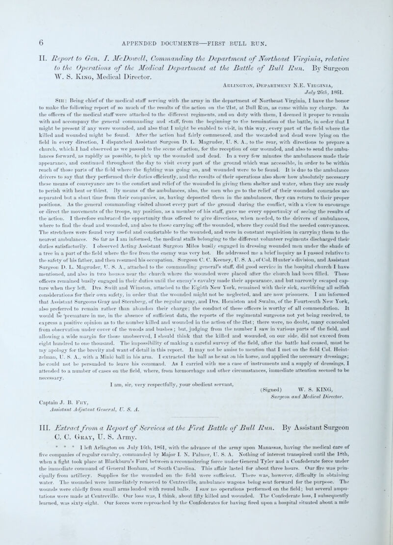 II. Report to Gen. I. McDowell, Commanding the Department of Northeast Virginia, relative to the Operations of the Medical Department at the Battle of Bull Run. By Surgeon W. S. King, Medical Director. Arlington, Department N.E. Virginia, July 26th, 1861. Sir : Being chief of the medical staff serving with the army in the department of Northeast Virginia, I have the honor to make the following report of so much of the results of the action on the 21st, at Bull Run, as came within my charge. As the officers of the medical staff were attached to the different regiments, and on duty with them, I deemed it proper to remain with and accompany the general commanding and staff, from the beginning to the termination of the battle, in order that I might be present if any were wounded, and also that I might be enabled to visit, in this way, every part of the held where the killed and wounded might be found. After the action had fairly commenced, and the wounded and dead were lying on the held in every direction, I dispatched Assistant Surgeon D. L. Magruder, U. S. A., to the rear, with directions to prepare a church, which I had observed as we passed to the scene of action, for the reception of our wounded, and also to send the ambu- lances forward, as rapidly as possible, to pick up the wounded and dead. In a very few minutes the ambulances made their appearance, and continued throughout the day to visit every part of the ground which was accessible, in order to be within reach of those parts of the held where the fighting was going on, and wounded were to be found. It is due to the ambulance drivers to say that they performed their duties efficiently, and the results of their operations also show how absolutely necessary these means of conveyance are to the comfort and relief of the wounded in giving them shelter and water, when they are ready to perish with heat or thirst. By means of the ambulances, also, the men who go to the relief of their wounded comrades are separated but a shoit time from their companies, as. having deposited them in the ambulances, they can return to their proper positions. As the general commanding visited almost every part of the ground during the conflict, with a view to encourage or direct the movements of the troops, my position, as a member of his staff, gave me every opportunity of seeing the results of the action. I therefore embraced the opportunity thus offered to give directions, when needed, to the drivers of ambulances, where to find the dead and wounded, and also to those carrying off the wounded, where they could find the needed conveyances. The stretchers were found very useful and comfortable to the wounded, and were in constant requisition in carrying them to the nearest ambulances. So far as I am informed, the medical staffs belonging to the different volunteer regiments discharged their duties satisfactorily. I observed Acting Assistant Surgeon Miles busily engaged in dressing wounded men under the shade of a tree in a part of the field where the fire from the enemy was very hot. He addressed me a brief inquiry as I passed relative to the safety of his father, and then resumed his occupation. Surgeon C. C. Keeney, U. S. A., of Col. Hunter's division, and Assistant Surgeon D. L. Magruder, U. S. A., attached to the commanding general’s staff, did good service in the hospital church I have mentioned, and also in two houses near the church where the wounded were placed after the church had been filled. These officers remained busily engaged in their duties until the enemy’s cavalry made their appearance, and but narrowly escaped cap- ture when they left. Drs. Swift and Winston, attached to the Eighth New York, remained with their sick, sacrificing all selfish considerations for their own safety, in order that the wounded might not be neglected, and are now prisoners. I am informed that Assistant Surgeons Gray and Sternberg, of the regular army, and Drs. Homiston and Swalm, of the Fourteenth New York, also preferred to remain rather than abandon their charge; the conduct of these officers is worthy of all commendation. It would l*e ‘premature in me, in the absence of sufficient data, the reports of the regimental surgeons not yet being received, to express a positive opinion as to the number killed and wounded in the action of the 21st; there were, no doubt, many concealed from observation under cover of the woods and bushes ; but, judging from the number I saw in various parts of the field, and allowing a wide margin for those unobserved, I should think that the killed and wounded, on our side, did not exceed from eight hundred to one thousand. The impossibility of making a careful survey of the field, after the battle had ceased, must be my apology for the brevity and want of detail in this report. It may not be amiss to mention that I met on the field Col. Heint- z el man, U. S. A., with a Minic ball in his arm. I extracted the ball as he sat on his horse, and applied the necessary dressings; he could not he persuaded to leave his command. As I carried with me a case of instruments and a supply of dressings, I attended to a number of cases on t he field, where, from haemorrhage and other circumstances, immediate attention seemed to be necessary. I am, sir, very respectfully, your obedient servant, Captain J. B. Fry, Assistant Adjutant General, U. S. A. (Signed) W. S. KING, Surgeon and Medical Director. III. Extract from a Report of Services at the First Battle of Bull Run. By Assistant Surgeon C. C. Gray, U. S. Army. * * * 1 left Arlington on July 16th, 1861, with the advance of the army upon Manassas, having the medical care of five companies of regular cavalry, commanded by Major I. N. Palmer, U. S. A. Nothing of interest transpired until the 18th, when a fight took place at Blackburn’s Ford between a reconnoitering force under General Tyler and a Confederate force under the immediate command of General Bonham, of South Carolina. This affair lasted for about three hours. Our fire was prin- cipally from artillery. Supplies for the wounded on the field were sufficient. There was, however, difficulty in obtaining water. The wounded were immediately removed to Centreville, ambulance wagons being sent forward for the purpose. The wounds were chiefly from small arms loaded with round balls. I saw no operations performed on the field; but several ampu- tations were made at Centreville. Our loss was, I think, about fifty killed and wounded. The Confederate loss, I subsequently learned, was sixty-eight. Our forces were reproached by the Confederates for having fired upon a hospital situated about a mile