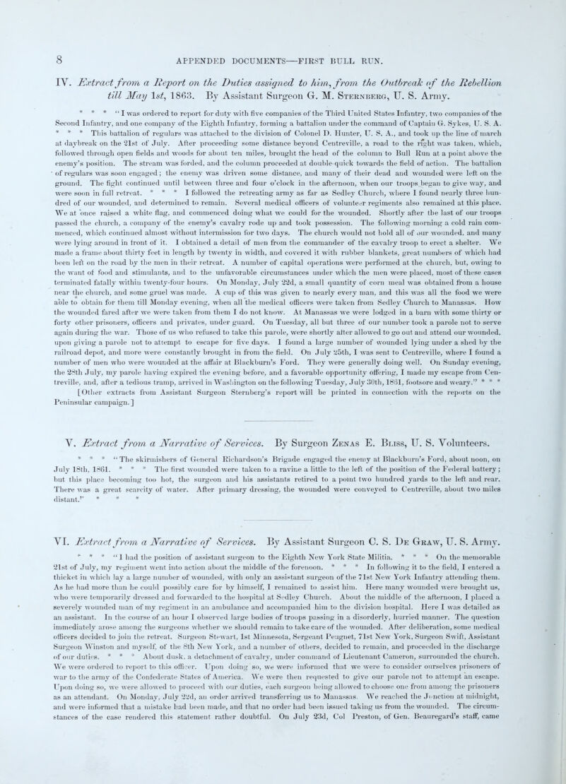 IY. Extract from a Report on the Duties assigned to him, from the Outbreak of the Rebellion till May 1st, 1863. By Assistant Surgeon G. M. Sternberg, U. S. Army. * * * “I was ordered to report for duty with five companies of the Third United States Infantry, two companies of the Second Infantry, and one company of the Eighth Infantry, forming a battalion under the command of Captain G. Sykes, U. S. A. * * * This battalion of regulars was attached to the division of Colonel D. Hunter, U. S. A., and took up the line of march at daybreak on the 21st of July. After proceeding some distance beyond Centreville, a road to the right was taken, which, followed through open fields and woods for about ten miles, brought the head of the column to Bull Run at a point above the enemy’s position. The stream was forded, and the column proceeded at double-quick towards the field of action. The battalion of regulars was soon engaged; the enemy was driven some distance, and many of their dead and wounded were left on the ground. The fight continued until between three and four o’clock in the afternoon, when our troops began to give way, and were soon in full retreat. * * * I followed the retreating army as far as Sedley Church, where I found nearly three hun- dred of our wounded, and determined to remain. Several medical officers of volunteer regiments also remained at this place. We at once raised a white flag, and commenced doing what we could for the wounded. Shortly after the last of our troops passed the church, a company of the enemy’s cavalry rode up and took possession. The following morning a cold rain com- menced, which continued almost without intermission for two days. The church would not hold all of our wounded, and many were lying around in front of it. I obtained a detail of men from the commander of the cavalry troop to erect a shelter. We made a frame about thirty feet in length by twenty in width, and covered it with rubber blankets, great numbers of which had been left on the road by the men in their retreat. A number of capital operations were performed at the church, but, owing to the want of food and stimulants, and to the unfavorable circumstances under which the men were placed, most of these cases terminated fatally within twenty-four hours. On Monday, July 22d, a small quantity of corn meal was obtained from a house near the church, and some gruel was made. A cup of this was given to nearly every man, and this was all the food we were able to obtain for them till Monday evening, when all the medical officers were taken from Sedley Church to Manassas. How the wounded fared after we were taken from them I do not know. At Manassas we were lodged in a barn with some thirty or forty other prisoners, officers and privates, under guard. On Tuesday, all but three of our number took a parole not to serve again during the war. Those of us who refused to take this parole, were shortly after allowed to go out and attend our wounded, upon giving a parole not to attempt to escape for five days. I found a large number of wounded lying under a shed by the railroad depot, and more were constantly brought in from the field. On July 25th, I was sent to Centreville, where I found a number of men who were wounded at the affair at Blackburn’s Ford. They were generally doing well. On Sunday evening, the 28th July, my parole having expired the evening before, and a favorable opportunity offering, I made my escape from Cen- treville, and, after a tedious tramp, arrived in Washington on the following Tuesday, July 30th, 1861, footsore and weary.” * * * [Other extracts from Assistant Surgeon Sternberg’s report will be printed in connection with the reports on the Peninsular campaign.] Y. Extract from a Narrative of Services. By Surgeon Zen as E. Bliss, U. S. Volunteers. * * * “ The skirmishers of General Richardson’s Brigade engaged the enemy at Blackburn’s Ford, about noon, on July 18th, 1861. * * * The first wounded were taken to a ravine a little to the left of the position of the Federal battery; but this place becoming too hot, the surgeon and his assistants retired to a point two hundred yards to the left and rear. There was a great scarcity of water. After primary dressing, the wounded were conveyed to Centreville, about two miles distant.’’ * * * VI. Extract from a Narrative of Services. By Assistant Surgeon C. S. De Graw, U. S. Army. * * * “ 1 had the position of assistant surgeon to the Eighth New York State Militia. * * * On the memorable 21st of July, my regiment went into action about the middle of the forenoon. * * * In following it to the field, I entered a thicket in which lay a large number of wounded, with only an assistant surgeon of the 71st New York Infantry attending them. As he had more than he could possibly care for by himself, I remained to assist him. Here many wounded were brought us, who were temporarily dressed and forwarded to the hospital at Sedley Church. About the middle of the afternoon, I placed a severely wounded man of my regiment in an ambulance and accompanied him to the division hospital. Here I was detailed as an assistant. In the course of an hour I observed large bodies of troops passing in a disorderly, hurried manner. The question immediately arose among the surgeons whether we should remain to take care of the wounded. After deliberation, some medical officers decided to join the retreat. Surgeon Stewart, 1st Minnesota, Sergeant Peugnet, 71st New York, Surgeon Swift, Assistant Surgeon Winston and myself, of the 8th New York, and a number of others, decided to remain, and proceeded in the discharge of our duties. * * * About dusk, a detachment of cavalry, under command of Lieutenant Cameron, surrounded the church. We were ordered to report to this officer. Upon doing so, we were informed that we were to consider ourselves prisoners of war to the army of the Confederate States of America. We were then requested to give our parole not to attempt an escape. Upon doing so, we were allowed to proceed with our duties, each surgeon being allowed to choose one from among the prisoners as an attendant. On Monday, July 22d, an order arrived transferring us to Manassas. We reached the Junction at midnight, and were informed that a mistake had been made, and that no order had been issued taking us from the wounded. The circum- stances of the case rendered this statement rather doubtful. On July 23d, Col Preston, of Gen. Beauregard’s staff, came