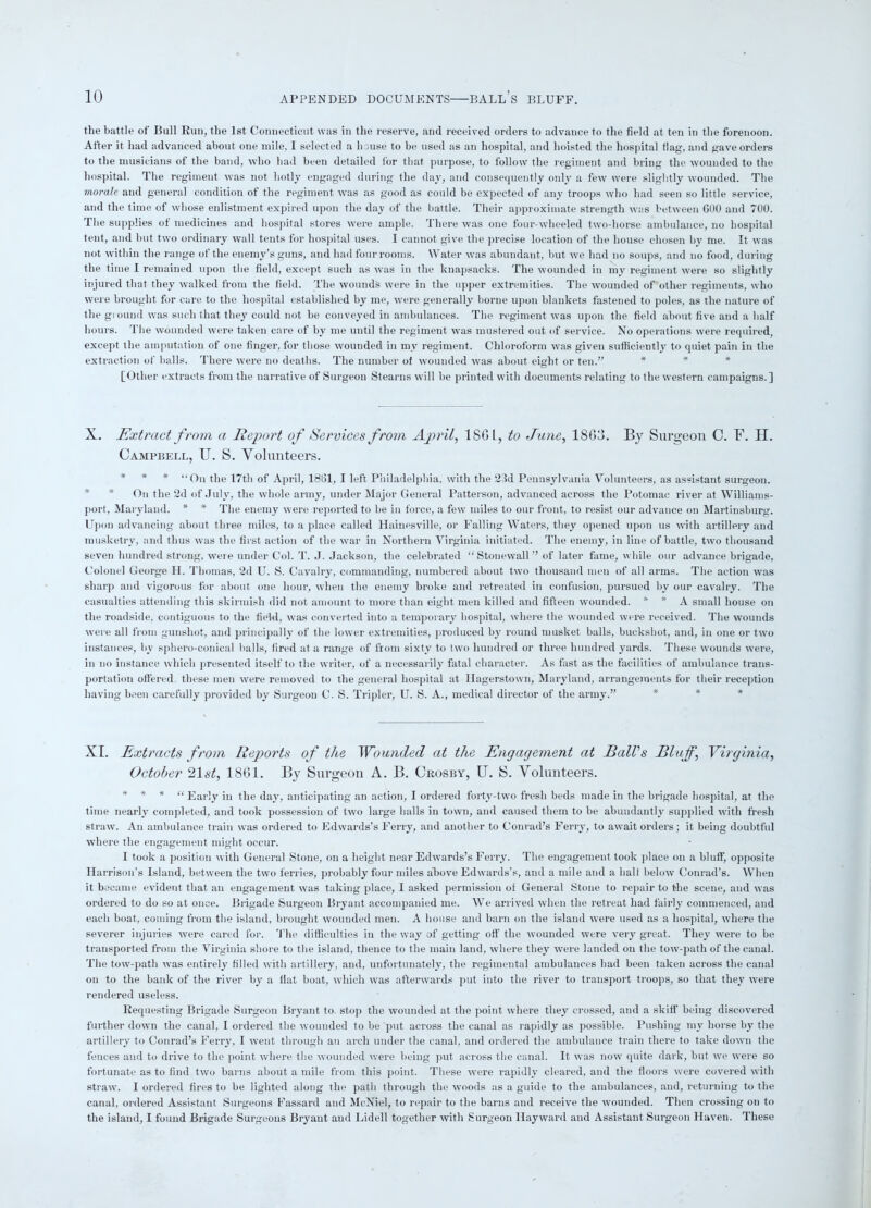 the battle of Bull Run, the 1st Connecticut was in the reserve, and received orders to advance to the field at ten in the forenoon. After it had advanced about one mile, I selected a house to be used as an hospital, and hoisted the hospital dag, and gave orders to the musicians of the band, who had been detailed for that purpose, to follow the regiment and bring the wounded to the hospital. The regiment was not hotly engaged during the day, and consequently only a few were slightly wounded. The morale and general condition of the regiment was as good as could be expected of any troops who had seen so little service, and the time of whose enlistment expired upon the day of the battle. Their approximate strength was between GOO and 700. The supplies of medicines and hospital stores were ample. There was one four-wheeled two-horse ambulance, no hospital tent, and but two ordinary wall tents for hospital uses. I cannot give the precise location of the house chosen by me. It was not within the range of the enemy’s guns, and had four rooms. Water was abundant, but we had no soups, and no food, during the time I remained upon the field, except such as was in the knapsacks. The wounded in my regiment were so slightly injured that they walked from the field. The wounds were in the upper extremities. The wounded of other regiments, who were brought for care to the hospital established by me, were generally borne upon blankets fastened to poles, as the nature of the ground was such that they could not be conveyed in ambulances. The regiment was upon the field about five and a half hours. The wounded were taken care of by me until the regiment was mustered out of service. No operations were required, except the amputation of one finger, for those wounded in my regiment. Chloroform was given sufficiently to quiet pain in the extraction of balls. There were no deaths. The number of wounded was about eight or ten.” [Other extracts from the narrative of Surgeon Stearns will be printed with documents relating to the western campaigns.] X. Extract from a Report of Services from April, 18GL, to June, 1863. By Surgeon C. F. H. Campbell, U. S. Volunteers. * * * “On the 17th of April, 1861, I left Philadelphia, with the 23d Pennsylvania Volunteers, as assistant surgeon. * * On the 2d of July, the whole army, under Major General Patterson, advanced across the Potomac river at Williams- port, Maryland. * * The enemy were reported to be in force, a few miles to our front, to resist our advance on Martinsburg. Upon advancing about three miles, to a place called Hainesville, or Falling Waters, they opened upon us with artillery and musketry, and thus was the first action of the war in Northern Virginia initiated. The enemy, in line of battle, two thousand seven hundred strong, were under Col. T. J. Jackson, the celebrated “ Stonewall ” of later fame, while our advance brigade. Colonel George II. Thomas, 2d U. S. Cavalry, commanding, numbered about two thousand men of all arms. The action was sharp and vigorous for about one hour, when the enemy broke and retreated in confusion, pursued by our cavalry. The casualties attending this skirmish did not amount to more than eight men killed and fifteen wounded. * * A small house on the roadside, contiguous to the field, was converted into a temporary hospital, where the wounded were received. The wounds were all from gunshot, and principally of the lower extremities, produced by round musket balls, buckshot, and, in one or two instances, by sphero-conical balls, fired at a range of from sixty to two hundred or three hundred yards. These wounds were, in no instance which presented itself to the writer, of a necessarily fatal character. As fast as the facilities of ambulance trans- portation offered, these men were removed to the general hospital at Hagerstown, Maryland, arrangements for their reception having been carefully provided by Surgeon C. S. Tripler, U. S. A., medical director of the army.” XI. Extracts from Rejoorts of the Wounded at the Engagement at Ball's Bluff, Virginia, October 21 st, 1861. By Surgeon A. B. Crosby, U. S. Volunteers. **■ * “ Early in the day, anticipating an action, I ordered forty-two fresh beds made in the brigade hospital, at the time nearly completed, and took possession of two large halls in town, and caused them to be abundantly supplied with fresh straw. An ambulance train was ordered to Edwards’s Ferry, and another to Conrad’s Ferry, to await orders; it being doubtful where the engagement might occur. I took a position with General Stone, on a height near Edwards’s Ferry. The engagement took place on a bluff, opposite Harrison’s Island, between the two ferries, probably four miles above Edwards’s, and a mile and a halt below Conrad’s. When it became evident that an engagement was taking place, I asked permission of General Stone to repair to the scene, and was ordered to do so at once. Brigade Surgeon Bryant accompanied me. We arrived when the retreat had fairly commenced, and each boat, coming from the island, brought wounded men. A house and barn on the island were used as a hospital, where the severer injuries were cared for. The difficulties in the way of getting off the wounded were very great. They were to be transported from the Virginia shore to the island, thence to the main land, where they were landed on the tow-path of the canal. The tow-path was entirely filled with artillery, and, unfortunately, the regimental ambulances had been taken across the canal on to the bank of the river by a Hat boat, which was afterwards put into the river to transport troops, so that they were rendered useless. Requesting Brigade Surgeon Bryant to. stop the wounded at the point where they crossed, and a skiff being discovered further down the canal, I ordered the wounded to be put across the canal as rapidly as possible. Pushing my horse by the artillery to Conrad’s Ferry, I went through an arch under the canal, and ordered the ambulance train there to take down the fences and to drive to the point where the wounded were being put across the canal. It was now quite dark, but we were so fortunate as to find two barns about a mile from this point. These were rapidly cleared, and the doors were covered with straw. I ordered fires to be lighted along the path through the woods as a guide to the ambulances, and, returning to the canal, ordered Assistant Surgeons Fassard and McNiel, to repair to the barns and receive the wounded. Then crossing on to the island, I found Brigade Surgeons Bryant and Lidell together with Surgeon Hayward and Assistant Surgeon Haven. These