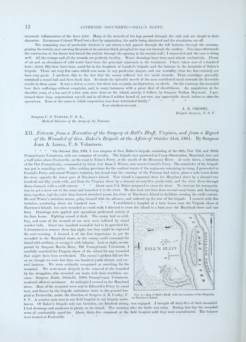 traumatic inflammation of the knee joint. Many of the wounds of the legs passed through the calf, and are simple in their character. Lieutenant Colonel Ward lost a foot by amputation, the ankle being shattered and the circulation cut off. The remaining case of particular interest is one where a ball passed through the left buttock, through the scrotum, grazing the testicle, and entering the penis at its anterior third, ploughed its way out through the urethra. Two days afterwards the contraction of the dartos had forced the testicle through the opening in the scrotal wall; I removed it and the case is doing well. All the stumps and all the wounds are perfectly healthy. Water dressings have been used almost exclusively. Plenty of air and an abundance of cold water have been the principal adjuvants in the treatment. I have taken care of a hundred here; about fifty-four have been cared for in the hospitals of Lander’s brigade, and the balance in the hospitals of Baker’s brigade. There are very few cases which now seem in any particular danger, and our mortality, thus far, has certainly not been very great. I attribute this to the fact that the enemy inflicted but few minie wounds. Their cartridges generally contained a round ball and three buck shot. No doubt the splendid morale of the men contributed much towards the favorable results in these cases. It was a defeat, a route, but there was no panic, no depression, no shock. On the contrary, the wounded bore their sufferings without complaint, and, in many instances, with a great deal of cheerfulness. An amputation at the shoulder joint, of a leg and of a fore arm, were done on the island, mainly, I believe, by Surgeon Nathan Hayward. I per- formed three large amputations myself, and in all these I neither heard of, nor saw, any appreciable shock, before or after the operations. None of the cases in which amputation was done terminated fatally.” Your obedient servant, A. B. CROSBY, Brigade Surgeon, U. S. V. Surgeon C. S. Tbiplee, U. S. A., Medical Director of the Army of the Potomac. XII. Extracts from a Narrative of the Surgery at Ball's Bluff, Virginia, and from a Report of the Wounded of Gen. Baker's Brigade at the Affair of October '11 st, 1861. By Surgeon John A. Lidell, U. S. Volunteers. ***•' Qn October 21st, 1861, I was surgeon of Gen. Baker’s brigade, consisting of the 69th, 71st 72d, and 106th Pennsylvania Volunteers, with one company of cavalry. The brigade was quartered at Camp Observation, Maryland, four and a half miles above Poolesville, on the road to Nolan’s Ferry, at the mouth of the Monocacv River. At early dawn, a battalion of the 71st Pennsylvania, commanded by Lieut. Col. Isaac J. Wistar, was sentto Conrad’s Ferry. The remainder of the brigade was put in marching order. After making provision for the medical wants of the regiments remaining in camp, I proceeded to Conrad’s Ferry and joined Wistar’s battalion, but found that the crossing of the Potomac had taken place a mile lower dou’n the river, opposite the lower part of Harrison’s Island. This island is separated from the Maryland shore by a channel two hundred and fifty yards wide, and from the Virginia shore by a channel seventy-five yards wide, and the river flows through these channels with a swift current. * * About noon Col. Baker prepared to cross the river. To increase his transporta- tion he got a scow out of the canal and launched it in the river. He also took tow lines from several canal boats, and, fastening them together, had the cable thus formed stretched across the river at Harrison’s Island to facilitate crossing the swift current. He sent Wistar’s battalion across, going himself with the advance, and ordered up the rest of his brigade. I crossed with this battalion, numbering about six hundred men. * * I established a hospital at a farm house near the Virginia shore at Harrison’s Island; but such wounded as could walk I directed to cross the island to a barn near the Maryland shore and our ferry. Dressings were applied and operations performed mainly at the farm house. Fighting ceased at dark. The enemy had no artil- lery, and most of the wounds of our men were inflicted by round musket balls. About two hundred wounded had to be provided for. I determined to remove them that night, lest they might be captured the next morning. I deemed it of the first importance to get the wounded to the Maryland shore, as the enemy could command the island with artillery, or occupy it with infantry. Late at night, accom- panied by Surgeon Martin Rizer, 72d Pennsylvania Volunteers, I carefully searched the Virginia shore of the island for any wounded that might have been overlooked. The enemy’s pickets did not fire on us, though we were less than one hundred yards distant, and car- ried lanterns. We were evidently recognized as searching for the wounded. Wc were much delayed in the removal of the wounded by the stragglers, who crowded our boats with their worthless car- cases. Surgeon Justin Dwindle, 106th Pennsylvania Volunteers, rendered efficient assistance. At midnight I crossed ro the Maryland shore. Most of the wounded were sent to Edwards’s Ferry by canal boat, and thence by the brigade ambulance train to the general hos- pital at Poolesville, under the direction of Surgeon A. B. Crosby, U. Fig. I-—Map of Ball’s Bluff, with the location of the Hospitals S. V. A number were sent to our field hospital in our brigade ambu- on Hdrrison s Isl,nu1' lances. Of Baker’s brigade only one battalion, six hundred strong, was engaged. I brought off sixty-five of their wounded. I had dressings and anodynes in plenty on the island. The morning after the battle was rainy. During that day the wounded were all comfortably cared for. About thirty-five remained at the field hospital until they were convalescent. The balance were treated at Poolesville. *