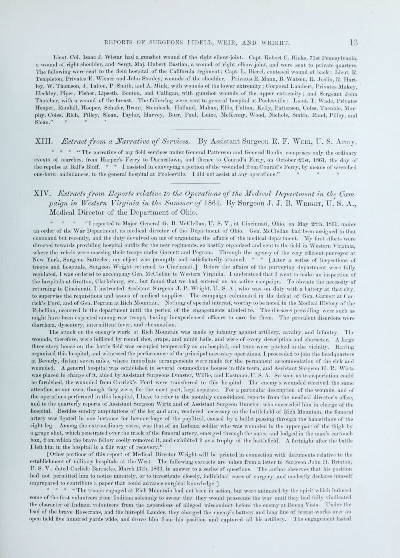 Lieut. Col. Isaac J. Wistar had a gunshot wound of the right elbow-joint. Capt. Robert C. Hicks, 71st Pennsylvania, a wound of right shoulder, and Sergt. Maj. Hubert Bastian, a wound of right elbow-joint, and were sent to private quarters. The following were sent to the field hospital of the California regiment: Capt. L. Bierel, contused wound of back; Lieut. R. Templeton, Privates E. Wisner and John Stanley, wounds of the shoulder. Privates E. Mann, 15. Watson, R. Joslin, R. Hart- ley, W. Thomson, J. Tallon, P. Smith, and A. Mink, with wounds of the lower extremity; Corporal Lambert, Privates Makey, ILeckley, Piper, Fisher, Lipseth, Bouton, and Calligan, with gunshot wounds of the upper extremity; and Sergeant John Thatcher, with a wound of the breast. The following were sent to general hospital at Poolesville: Lieut. T. Wade, Privates Hooper, Randall, Hooper, Schafer, Brunt, Steinbeck, Holland, Mahan, Ellis, Fulton, Kelly, Patterson, Coles, Thenble, Mur- phy, Coles, Rich, Pilley, Sloan, Taylor, Harvey, Burr, Paul, Lutze, McKenny, Wood, Nichols, Smith, Rand, Pi]ley, and Sloan.” * * * XIII. Extract from a Narrative of Services. By Assistant Surgeon B. F. Weir, U. S. Army. * * * “The narrative of my field services under General Patterson and General Banks, comprises only the ordinary events of marches, from Harper’s Ferry to Darnestown, and thence to Conrad’s Ferry, on October <2181, 1861, the (lav of the repulse at Ball’s Bluff. * * I assisted in conveying a portion of the wounded from Conrad's Ferry, by means of wretched one-horse ambulances, to the general hospital at Poolesville. I did not assist at any operations.” XIV. Extracts from Reports relative to the Operations of the Medical Department in the Cam- paign in Western Virginia in the Summer of 1861. By Surgeon J. J. B. Wright, U. S. A., Medical Director of tlie Department of Ohio. * * * “I reported to Major General G. B. McClellan, U. S. V., at Cincinnati, Ohio, on May 28th, 1861, under an order of the War Department, as medical director of the Department of Ohio. Gen. McClellan had been assigned to that command but recently, and the duty devolved on me of organizing the affairs of the medical department. Mv first efforts were directed towards providing hospital outfits for the new regiments, so hastily organized and sent to the field in Western Virginia, where the rebels were massing their troops under Garnett and Pegram. Through the agency of the very efficient purveyor at New York, Surgeon Satterlee, my object was promptly and satisfactorily attained. * * [After a series of inspections of troops and hospitals, Surgeon Wright returned to Cincinnati.] Before the affairs of the purveying department were fully regulated, I was ordered to accompany Gen. McClellan to Western Virginia. I understood that I went to make an inspection of the hospitals at Grafton, Clarksburg, etc., but found that we had entered on an active campaign. To obviate the necessity of returning to Cincinnati, I instructed Assistant Surgeon J. P. Wright, U. S. A., who was on duty with a battery at that city, to supervise the requisitions and issues of medical supplies. The campaign culminated in the defeat of Gen. Garnett at Car- rick’s Ford, and of Gen. Pegram at Rich Mountain. Nothing of special interest, worthy to be noted in the Medical History of the Rebellion, occurred in the department until the period of the engagements alluded to. The diseases prevailing were such as might have been expected among raw troops, having inexperienced officers to care for them. The prevalent disorders were diarrhoea, dysentery, intermittent fever, and rheumatism. The attack on the enemy’s work at Rich Mountain was made by infantry against artillery, cavalry, and infantry. The wounds, therefore, were inflicted by round shot, grape, and minie balls, and were of every description and character. A large three-story house on the battle field was occupied temporarily as an hospital, and tents were pitched in the vicinity. Having organized this hospital, and witnessed the performance of the principal necessary operations. I proceeded to join the headquarters at Beverly, distant seven miles, where immediate arrangements were made for the permanent accommodation of the sick and wounded. A general hospital was established in several commodious houses in this town, and Assistant Surgeon II. R. Wirtz was placed in charge of it, aided by Assistant Surgeons Dunster, Willie, and Eastman, U. S. A. So soon as transportation could be furnished, the wounded from Garrick’s Ford were transferred to this hospital. The enemy’s wounded received the same attention as our own, though they were, for the most part, kept separate. For a particular description of the wounds, and of the operations performed in this hospital, I have to refer to the monthly consolidated reports from the medical director’s office, and to the quarterfy reports of Assistant Surgeon Wirtz and of Assistant Surgeon Dunster, who succeeded him in charge of the hospital. Besides sundry amputations of the leg and arm, rendered necessary on the battlefield of Rich Mountain, the femoral artery was ligated in one instance for haemorrhage of the popliteal, caused by a bullet passing through the hamstrings of the right leg. Among the extraordinary cases, was that of an Indiana soldier who was wounded in the upper part of the thigh by a grape shot, which penetrated over the track of the femoral artery, emerged through the nates, and lodged in the man’s cartouch box, from which the brave fellow coolly removed it, and exhibited it as a trophy of the battlefield. A fortnight after the battle I left him in the hospital in a fair way of recovery.” [Other portions of this report of Medical Director Wright will be printed in connection with documents relative to the establishment of military hospitals at the West. The following extracts are taken from a letter to Surgeon John H. Brinton, U. S. V., dated Carlisle Barracks, March 17th, 1863, in answer to a seriesof questions. The author observes that his position had not permitted him to notice minutely, or to investigate closely, individual cases of surgery, and modestly declares himself unprepared to contribute a paper that could advance surgical knowledge.] * * * The troops engaged at Rich Mountain had not been in action, but were animated by the spirit which induced some of the first volunteers from Indiana solemnly to swear that they would prosecute the war until they had fully vindicated the character of Indiana volunteers from the aspersions of alleged misconduct-before the enemy at Buena Vista. Under the lead of the brave Rosecrans, and the intrepid Lander, they charged the enemy’s battery and long line of breast-works over an open field five hundred yards wide, and drove him from his position and captured all his artillery. The engagement lasted