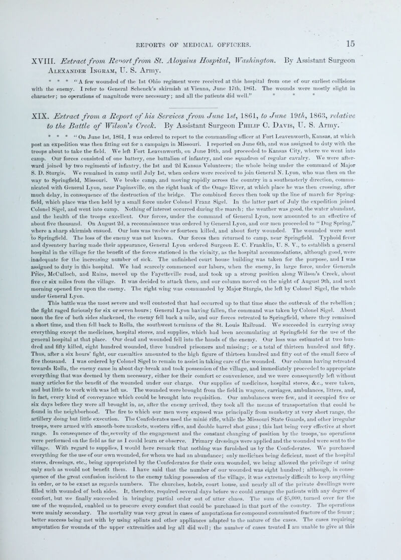 XVIII. Extract from Report from St. Aloysius Hospital, Washington. By Assistant Surgeon Alexander Ingram, U. S. Army. * * * “A few wounded of the 1st Ohio regiment were received at this hospital from one of our earliest collisions with the enemy. I refer to General Schenck’s skirmish at Vienna, June 17th, 1861. The wounds were mostly slight in character; no operations of magnitude were necessary; and all the patients did well.” XIX. Extract from a Report of his Services from June 1st, 18G1, to June 19th, 18G?>, relative to the Battle of Wilson’s Creek. By Assistant Surgeon Philip C. Davis, U. S. Army. * * * “ On June 1st, 1861, I was ordered to report to the commanding officer at Fort Leaven worth, Kansas, at which post an expedition was then fitting out for a campaign in Missouri. I reported on June 6th, and was assigned to duty with the troops about to take the field. We left Fort Leavenworth, on June 10th, and proceeded to Kansas City, where we went into camp. Our forces consisted of one battery, one battalion of infantry, and one squadron of regular cavalry. We were after- ward joined by two regiments of infantry, the 1st and 2d Kansas Volunteers; the whole being under the command of Major S. D. Sturgis. We remained in camp until July 1st, when orders were received to join General N. Lyon, who was then on the way to Springfield, Missouri. We broke camp, and moving rapidly across the country in a southeasterly direction, commu- nicated with General Lyon, near Papinsville, on the right bank of the Osage River, at which place he was then crossing, after much delay, in consequence of the destruction of the bridge. The combined forces then took up the line of march for Spring- field, which place was then held by a small force under Colonel Franz Sigel. In the latter part of July the expedition joined Colonel Sigel, and went into camp. Nothing of interest occurred during the march; the weather was good, the water abundant, and the health of the troops excellent. Our forces, under the command of General Lyon, now amounted to an effective of about five thousand. On August 2d, a reconnaissance was ordered by General Lyon, and our men proceeded to “ Dug Spring,” where a sharp skirmish ensued. Our loss was twelve or fourteen killed, and about forty wounded. The wounded were sent to Springfield. The loss of the enemy was not known. Our forces then returned to camp, near Springfield. Typhoid fever and dysentery having made their appearance, General Lyon ordered Surgeon E. C. Franklin, U. S. V., to establish a general hospital in the village for the benefit of the forces stationed in the vicinity, as the hospital accommodations, although good, were inadequate for the increasing number of sick. The unfinished court house building was taken for the purpose, and I was assigned to duty in this hospital. We had scarcely commenced our labors, when the enemy, in large force, under Generals Price, McCulloch, and Rains, moved up the Fayetteville road, and took up a strong position along Wilson’s Creek, about five cr six miles from the village. It was decided to attack them, and our column moved on the night of August 9tli, and next morning opened fire upon the enemy. The right wing was commanded by Major Sturgis, the left by Colonel Sigel, the whole under General Lyon. This battle wTas the most severe and well contested that had occurred up to that time since the outbreak of the rebellion ; the fight raged furiously for six or seven hours ; General Lyon having fallen, the command wTas taken by Colonel Sigel. About noon the fire of both sides slackened, the enemy fell hack a mile, and our forces retreated to Springfield, where they remained a short time, and then fell back to Rolla, the southwest terminus of the St. Louis Railroad. We succeeded in carrying away everything except the medicines, hospital stores, and supplies, which had been accumulating at Springfield for the use of the general hospital at that place. Our dead and wounded fell into the hands of the enemy. Our loss was estimated at two hun- dred and fifty killed, eight hundred wounded, three hundred prisoners and missing; or a total of thirteen hundred and fifty. Thus, after a six hours’ fight, our casualties amounted to the high figure of thirteen hundred and fifty out of the small force of five thousand. I was ordered by Colonel Sigel to remain to assist in taking care of the wounded. Our column having retreated tow ards Rolla, the enemy came in about day-break and took possession of the village, and immediately proceeded to appropriate everything that was deemed by them necessary, either for their comfort or convenience, and we were consequently left without many articles for the benefit of the wounded under our charge. Our supplies of medicines, hospital stores, &c., were taken, and but little to work with was left us. The wounded were brought from the field in wagons, carriages, ambulances, litters, and, in fact, every kind of conveyance which could be brought into requisition. Our ambulances were few, and it occupied five or six days before they were all brought in, as, after the enemy arrived, they took all the means of transportation that could be found in the neighborhood. The fire to which our men were exposed was principally from musketry at very short range, the artillery doing but little execution. The Confederates used the minie rifle, while the Missouri State Guards, and other irregular troops, were armed with smooth-bore muskets, western rifles, and double barrel shot guns; this last being very effective at short range. In consequence of the, severity of the engagement and the constant changing of position by the troops,no operations were performed on the field as far as I could learn or observe. Primary dressings were applied and the wounded were sent to the village. With regard to supplies, I would here remark that nothing was furnished us by the Confederates. We purchased everything for the use of our own wounded, for whom we had an abundance; only medicines being deficient, most of the hospital stores, dressings, etc., being appropriated by the Confederates for their own wounded, we being allowed the privilege of using only such as would not benefit them. I have said that the number of our wounded was eight hundred; although, in conse- quence of the great confusion incident to the enemy taking possession of the village, it was extremely difficult to keep anything in order, or to be exact as regards numbers. The churches, hotels, court house, and nearly all of the private dwellings were filled with wounded of both sides. It, therefore, required several days before we could arrange the patients with any degree of comfort, but we finally succeeded in bringing partial order out of utter chaos. The sum of $5,000, turned over for the use of the wounded, enabled us to procure every comfort that could be purchased in that part of the country. The operations were mainly secondary. The mortality was very great in cases of amputations for compound comminuted fracture of the femur; better success being met with by using splints and other appliances adapted to the nature of the cases. The cases requiring amputation for wounds of the upper extremities and leg all did well; the number of cases treated I am unable to give at this