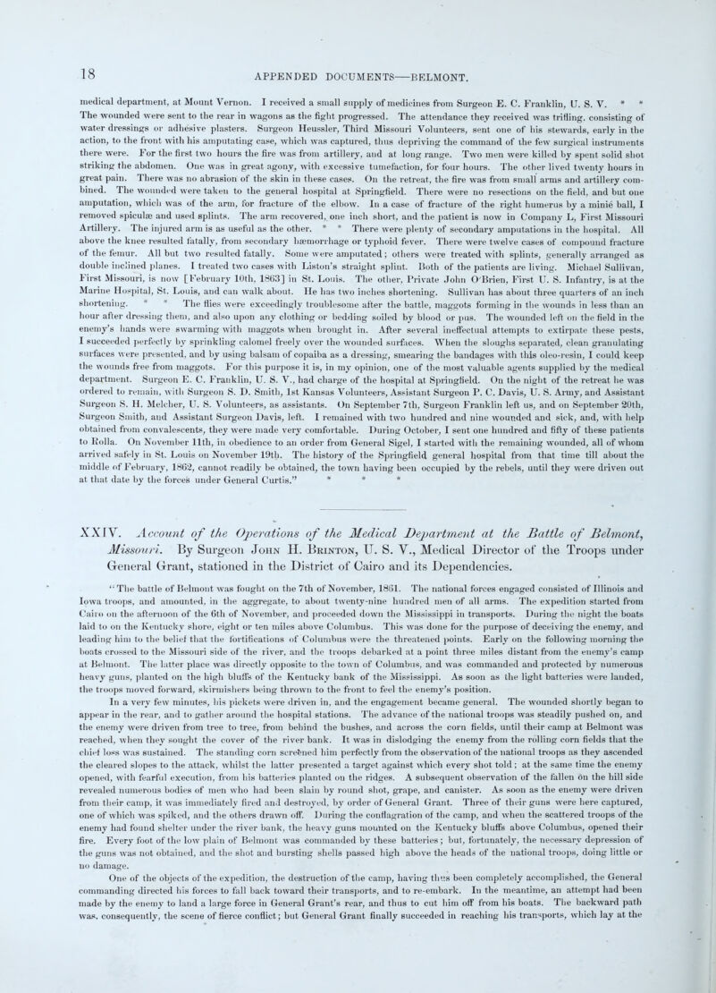 APPENDED DOCUMENTS—BELMONT. medical department, at Mount Vernon. I received a small supply of medicines from Surgeon E. C. Franklin, U. S. V. * * The wounded were sent to the rear in wagons as the fight progressed. The attendance they received was trifling, consisting of water dressings or adhesive plasters. Surgeon Heussler, Third Missouri Volunteers, sent one of his stewards, early in the action, to the front with his amputating case, which was captured, thus depriving the command of ihe few surgical instruments there were. For the first two hours the fire was from artillery, and at long range. Two men were killed by spent solid shot striking the abdomen. One was in great agony, with excessive tumefaction, for four hours. The other lived twenty hours in great pain. There was no abrasion of the skin in these cases. On the retreat, the fire was from small arms and artillery com- bined. The wounded were taken to the general hospital at Springfield. There were no resections on the field, and but one amputation, which was of the arm, for fracture of the elbow. In a case of fracture of the right humerus by a minie ball, I removed spiculse and used splints. The arm recovered, one inch short, and the patient is now in Company L, First Missouri Artillery. The injured arm is as useful as the other. * * There were plenty of secondary amputations in the hospital. All above the knee resulted fatally, from secondary haemorrhage or typhoid fever. There were twelve cases of compound fracture of the femur. All but two resulted fatally. Some were amputated; others were treated with splints, generally arranged as double inclined planes. I treated two cases with Liston’s straight splint. Both of the patients are living. Michael Sullivan, first Missouri, is now [February 10th, 1863] in St. Louis. The other, Private John O'Brien, First U. S. Infantry, is at the Marine Hospital, St. Louis, and can walk about. He lias two inches shortening. Sullivan has about three quarters of an inch shortening. * * The flies were exceedingly troublesome after the battle, maggots forming in the wounds in less than an hour after dressing them, and also upon any clothing or bedding soiled by blood or pus. The wounded left on the field in the enemy’s bands were swarming with maggots when brought in. After several ineffectual attempts to extirpate these pests, I succeeded perfectly by sprinkling calomel freely over the wounded surfaces. When the sloughs separated, clean granulating surfaces were presented, and by using balsam of copaiba as a dressing, smearing the bandages with this oleo-resin, I could keep the wounds free from maggots. For this purpose it is, in my opinion, one of the most valuable agents supplied by the medical department. Surgeon E. C. Franklin, U. S. V., had charge of the hospital at Springfield. On the night of the retreat he was ordered to remain, with Surgeon S. D. Smith, 1st Kansas Volunteers, Assistant Surgeon P. C. Davis, U. S. Army, and Assistant Surgeon S. H. Melcher, U. S. Volunteers, as assistants. On September 7tli, Surgeon Franklin left us, and on September 20th, Surgeon Smith, and Assistant Surgeon Davis, left. I remained with two hundred and nine wounded and sick, and, with help obtained from convalescents, they were made very comfortable. During October, I sent one hundred and fifty of these patients to Kolia. On November 11th, in obedience to an order from General Sigel, I started with the remaining wounded, all of whom arrived safely in St. Louis on November 19th. The history of the Springfield general hospital from that time till about the middle of February, 1862, cannot readily be obtained, the town having been occupied by the rebels, until they were driven out at that date by the forces under General Curtis.” * * * XXIV. Account of the Operations of the Medical Department at the Battle of Belmont, Missouri. By Surgeon John II. Brinton, U. S. V., Medical Director of the Troops under General Grant, stationed in the District of Cairo and its Dependencies. “ The battle of Belmont was fought on the 7tli of November, 1861. The national forces engaged consisted of Illinois and Iowa troops, and amounted, in the aggregate, to about twenty-nine hundred men of all arms. The expedition started from Cairo on the afternoon of the 6th of November, and proceeded down the Mississippi in transports. During the night the boats laid to on the Kentucky shore, eight or ten miles above Columbus. This was done for the purpose of deceiving the enemy, and leading him to the belief that the fortifications of Columbus were the threatened points. Early on the following morning the boats crossed to the Missouri side of the river, and the troops debarked at a point three miles distant from the enemy’s camp at Belmont. The bitter place was directly opposite to the town of Columbus, and was commanded and protected by numerous heavy guns, planted on the high bluffs of the Kentucky bank of the Mississippi. As soon as the light batteries were landed, the troops moved forward, skirmishers being thrown to the front to feel the enemy’s position. In a very few minutes, his pickets were driven in, and the engagement became general. The wounded shortly began to appear in the rear, and to gather around the hospital stations. The advance of the national troops was steadily pushed on, and the enemy were driven from tree to tree, from behind the bushes, and across the corn fields, until their camp at Belmont was reached, when they sought the cover of the river bank. It was in dislodging the enemy from the rolling corn fields that the chief loss was sustained. The standing corn screened him perfectly from the observation of the national troops as they ascended the cleared slopes to the attack, whilst the latter presented a target against which every shot told; at the same time the enemy opened, with fearful execution, from his batteries planted on the ridges. A subsequent observation of the fallen On the hill side revealed numerous bodies of men who had been slain by round shot, grape, and canister. As soon as the enemy were driven from their camp, it was immediately fired and destroyed, by order of General Grant. Three of their guns were here captured, one of which was spiked, and the others drawn off. During the conflagration of the camp, and when the scattered troops of the enemy had found shelter under the river bank, the heavy guns mounted on the Kentucky bluffs above Columbus, opened their fire. Every foot of the low plain of Belmont was commanded by these batteries ; but, fortunately, the necessary depression of the guns was not obtained, and the shot and bursting shells passed high above the heads of the national troops, doing little or no damage. One of the objects of the expedition, the destruction of the camp, having thus been completely accomplished, the General commanding directed his forces to fall back toward their transports, and to re-embark. In the meantime, an attempt had been made by the enemy to land a large force in General Grant’s rear, and thus to cut him off from his boats. The backward path was. consequently, the scene of fierce conflict; but General Grant finally succeeded in reaching his transports, which lay at the