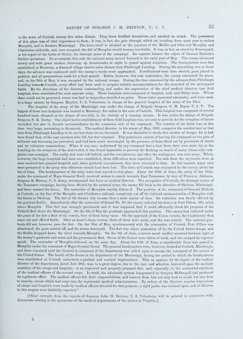 to the town of Corinth, twenty-five miles distant. They there fortified themselves, and awaited an attack. The possession of this place was of vital importance to them; it was, in fact, the gate through which an invading force must pass to reduce Memphis, and to threaten Mississippi. The town itself is situated at the juncture of the Mobile and Ohio and Memphis and Charleston railroads, and, once occupied, the fall of Memphis would become inevitable. It was, in fact, as stated by Beauregard, in his report of the battle of Shiloh, the strategic point of the campaign. Its capture became the object of General Ilalleck's further operations. To accomplish this end, the national army moved forward in the early part of May. The troops advanced slowly and with great caution, throwing up breastworks at night to guard against surprises. The headquarters wrere first established at Monterey, a deserted village twelve miles distant from Pittsburgh Landing. During the succeeding two or three days, the advance was continued until the enemy’s works were approached. Fortification^ were then erected, guns placed in position, and all preparations made for a final assault. Before, however, this was undertaken, the enemy evacuated the place, and, on the 30th of May, it was occupied by the national troops. During the time consumed by the advance from Pittsburgh Landing towards Corinth, every effort had been used to prepare suitable accommodations for the wounded of the anticipated battle. By the directions of the General commanding, and under the supervision of the chief medical director, vast field hospitals were established for each separate army. These hospitals were composed of hospital, wall, and Sibley tents. Where these could not be procured, resort was had to tarpaulins stretched on poles. These latter answered admirably, and were used, to a large extent, by Surgeon Maylert, U. S. Volunteers, in charge of the general hospital of the army of the Ohio. The hospital of the army of the Mississippi was under the charge of Brigade Surgeon O. M. Bryan U. S. V. The largest of these tent hospitals was located at Monterey, five miles in the rear of Corinth. This hospital was composed of several hundred tents, situated on the slopes of two hills, in the vicinity of a running stream. It was under the charge of Brigade Surgeon N. R. Derby. One object in the establishment of these field hospitals was, not only to provide for the reception of future wounded, but also to furnish accommodation for the numerous sick of the command. The number of the latter was, at this time, very large, amounting to thousands. The medical director, in his report of May, 1862, computes the number sent at that time from Pittsburgh Landing to be not less than eleven thousand. It was desirable to check this exodus of troops; for it had been found that, of the vast numbers who left, but few returned. This pernicious custom of leaving the command on the plea of sickness was becoming .too prevalent, and had been much encouraged by the presence of boats fitted out by governors of states and by volunteer commissions. When it was once understood by any command that a boat from their own state lay at the Landing for the reception of the state’s sick, it was found impossible to prevent the flocking on board of many whose only com- plaint was nostalgia. The really sick were left behind, and the convalescent, and often the malingerer, was sent away. When, however, the large hospitals had been once established, these difficulties were remedied. The sick from the regiments were at once received into general hospital, and, when perfectly convalescent, they were returned to duty. In this manner, many men were preserved to the army who otherwise would have been lost. The town of Corinth was evacuated by the enemy about the 1st of June. The headquarters of the army were then moved to that place. About the 16th of June, the army of the Ohio, under the command of Major General Buell, received orders to march towards East Tennessee, by way of Florence. Alabama. Surgeon R. Murray, U. S. Army, accompanied this force as medical director. The occupation of Corinth, the strategic centre of the Tennessee campaign, having been effected by the national army, the enemy fell back in the direction of Okolona. Mississippi, and there massed his forces. The surrender of Memphis rapidly followed. The position of the command of General Halleck at Corinth, on the line of the Memphis and Charleston railroad, completely cut off the railroad communication of Memphis with the forces at Okolona. The fall of the former city became thus a mere matter of time. Its reduction was finally effected by the gunboat flotilla. Immediately after the surrender of Island No. 10, the enemy collected his forces at Fort Pillow, fifty miles above Memphis. This fort was strongly garrisoned, and it was supposed that it could effectually check the progress of the Federal fleet down the Mississippi. On the 8tli of May the gunboats approached this position. The enemy had collected under the guns of the fort a fleet of six vessels, four of them being rams. On the approach of the Union vessels, the Confederate fleet came out and offered battle. After an hour’s sharp contest, three of them were sunk, and the rest retired. The national gun- boats did not, however, pass the fort. On the 31st of May, synchronously with the evacuation of Corinth, Fort Pillow was abandoned, the guns carried off, and the stores destroyed. The fort was taken possession of by the United States troops, and the flotilla dropped down the river towards Memphis. On the 6th of June, a severe naval conflict occurred between eight of the enemy’s gunboats and rams and the government fleet. Seven of the former were taken or sunk, and one escaped by superior speed. The surrender of Memphis followed on the same day. About the 10th of June, a considerable force was posted in Memphis under the command of Major General Grant. The general headquarters were, however, located at Corinth, Mississippi, and there remained until the General in command of the department was called upon to assume the command of the armies of the United States. The health of the forces in the department of the Mississippi, during the period in which the headquarters were established at Corinth, underwent a gradual and marked improvement. This, as appears by the report of the medical director of the department, dated July 28th, was, to a great degree, due to the care and attention bestowed upon the sanitary condition of the camps and hospitals; to an improved and properly prepared diet; and, especially, to the unwearied exertions of the medical officers of the several corps. In truth, the admirable system inaugurated by Surgeon McDougall had produced its legitimate effect. The medical officers felt their responsibilities, and learned from him not only how to avoid, but also how to remedy, errors which had crept into the regimental medical administration. By orders of the director, regular inspections of camps and hospitals were made by medical officers detailed for that purpose; a rigid police was insisted upon, and all failures in this respect were faithfully reported.” [Other extracts from the reports of Surgeon John H. Brinton, U. S. Volunteers, will be printed in connection with documents relating to the operations of the medical departments of the armies in Virginia.] 5
