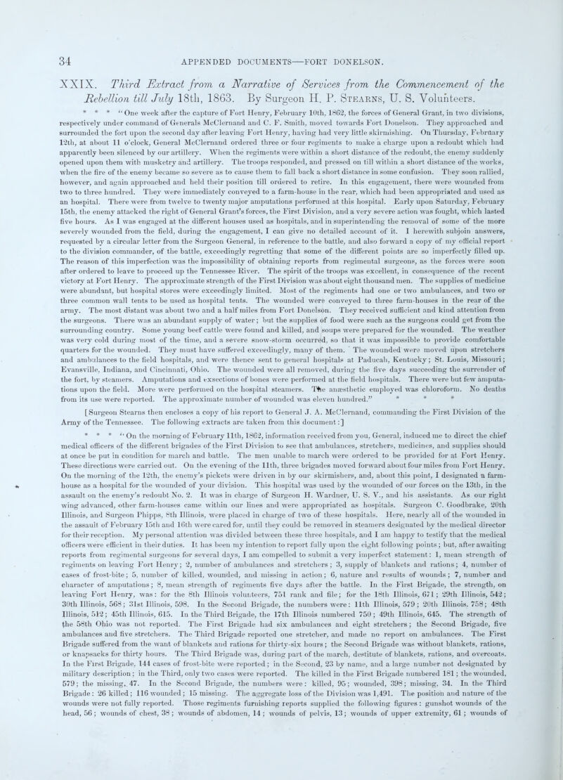 XXIX. Third Extract from a Narrative of /Services from the Commencement of the Rebellion till Jidy 18th, 1863. By Surgeon H. P. Stearns, U. S. Volunteers. * * * “ One week after tlie capture of Fort Henry, February 10th, 1862, the forces of General Grant, in two divisions, respectively under command of Generals McClernand and C. F. Smith, moved towards Fort Donelson. They approached and surrounded the fort upon the second day after leaving Fort Henry, having had very little skirmishing. On Thursday, February 12th, at about 11 o’clock, General McClernand ordered three or four regiments to make a charge upon a redoubt which had apparently been silenced by our artillery. When the regiments were within a short distance of the redoubt, the enemy suddenly opened upon them with musketry and artillery. The troops responded, and pressed on till within a short distance of the works, when the fire of the enemy became so severe as to cause them to fall back a short distance in some confusion. They soon rallied, however, and again approached and held their position till ordered to retire. In this engagement, there were wounded from two to three hundred. They were immediately conveyed to a farm-house in the rear, which had been appropriated and used as an hospital. There were from twelve to twenty major amputations performed at this hospital. Early upon Saturday, February 15th, the enemy attacked the right of General Grant’s forces, the First Division, and a very severe action was fought, which lasted five hours. As I was engaged at the different houses used as hospitals, and in superintending the removal of some of the more severely wounded from the field, during the engagement, I can give no detailed account of it. I herewith subjoin answers, requested by a circular letter from the Surgeon General, in reference to the battle, and also forward a copy of my official report to the division commander, of the battle, exceedingly regretting that some of the different points are so imperfectly filled up. The reason of this imperfection was the impossibility of obtaining reports from regimental surgeons, as the forces were soon after ordered to leave to proceed up the Tennessee River. The spirit of the troops was excellent, in consequence of the recent victory at Fort Henry. The approximate strength of the First Division was about eight thousand men. The supplies of medicine were abundant, but hospital stores were exceedingly limited. Most of the regiments had one or two ambulances, and two or three common wall tents to be used as hospital tents. The wounded were conveyed to three farm-houses in the rear of the army. The most distant was about two and a half miles from Fort Donelson. They received sufficient and kind attention from the surgeons. There was an abundant supply of water; but the supplies of food were such as the surgeons could get from the surrounding country. Some young beef cattle were found and killed, and soups were prepared for the wounded. The weather was very cold during most of the time, and a severe snow-storm occurred, so that it was impossible to provide comfortable quarters for the wounded. They must have suffered exceedingly, many of them. The wounded were moved upon stretchers and ambulances to the field hospitals, and were thence sent to general hospitals at Paducah, Kentucky; St. Louis, Missouri; Evansville, Indiana, and Cincinnati, Ohio. The wounded were all removed, during the five days succeeding the surrender of the fort, by steamers. Amputations and exsections of bones were performed at the field hospitals. There were but few amputa- tions upon the field. More were performed on the hospital steamers. T+ie anassthetic employed was chloroform. No deaths from its use were reported. The approximate number of wounded was eleven hundred.” [Surgeon Stearns then encloses a copy of his report to General J. A. McClernand, commanding the First Division of the Army of the Tennessee. The following extracts are taken from this document:] * * * ‘‘ On the morning of February lltli, 1862, information received from you, General, induced me to direct the chief medical officers of the different brigades of the First Division to see that ambulances, stretchers, medicines, and supplies should at once be put in condition for march and battle. The men unable to march were ordered to be provided for at Fort Henry. These directions were carried out. On the evening of the 11th, three brigades moved forward about four miles from Fort Henry. On the morning of the 12th, the enemy’s pickets were driven in by our skirmishers, and, about this point, I designated a farm- house as a hospital for the wounded of your division. This hospital was used by the wounded of our forces on the 13th, in the assault on the enemy’s redoubt No. 2. It was in charge of Surgeon H. Wardner, U. S. V., and his assistants. As our right wing advanced, other farm-houses came within our lines and were appropriated as hospitals. Surgeon C. Goodbrake, 20th Illinois, and Surgeon Phipps, 8th Illinois, were placed in charge of two of these hospitals. Here, nearly all of the wounded in the assault of February 15th and 16tli were cared for, until they could be removed in steamers designated by the medical director for their reception. My personal attention was divided between these three hospitals, and I am happy to testify that the medical officers were efficient in their duties. It has been my intention to report fully upon the eight following points; but, after awaiting reports from regimental surgeons for several days, I am compelled to submit a very imperfect statement: 1, mean strength of regiments on leaving Fort Henry; 2, number of ambulances and stretchers ; 3, supply of blankets and rations; 4, number of cases of frost-bite; 5, number of killed, wounded, and missing in action; 6, nature and results of wounds; 7, number and character of amputations; 8, mean strength of regiments five days after the battle. In the First Brigade, the strength, on leaving Fort Henry, was: for the 8th Illinois volunteers, 751 rank and file; for the 18th Illinois, 671; 29th Illinois, 542; 30th Illinois, 568 ; 31st Illinois, 598. In the Second Brigade, the numbers were: 11th Illinois, 579 ; 20th Illinois. 758; 48th Illinois, 512; 45th Illinois, 615. In the Third Brigade, the 17th Illinois numbered 750; 49th Illinois, 645. The strength of fhe 58th Ohio was not reported. The First Brigade had six ambulances and eight stretchers; the Second Brigade, five ambulances and five stretchers. The Third Brigade reported one stretcher, and made no report on ambulances. The First Brigade suffered from the want of blankets and rations for thirty-six hours ; the Second Brigade was without blankets, rations, or knapsacks for thirty hours. The Third Brigade was, during part of the march, destitute of blankets, rations, and overcoats. In the First Brigade, 144 cases of frost-bite were reported; in the Second, 23 by name, and a large number not designated by military description; in the Third, only two cases were reported. The killed in the First Brigade numbered 181; the wounded, 579; the missing, 47. In the Second Brigade, the numbers were : killed, 95; wounded, 398; missing, 34. In the Third Brigade: 26 killed; 116 wounded; 15 missing. The aggregate loss of the Division was 1,491. The position and nature of the wounds were not fully reported. Those regiments furnishing reports supplied the following figures : gunshot wounds of the head, 56; wounds of chest, 38; wounds of abdomen, 14 ; wounds of pelvis, 13; wounds of upper extremity, 61 ; wounds of