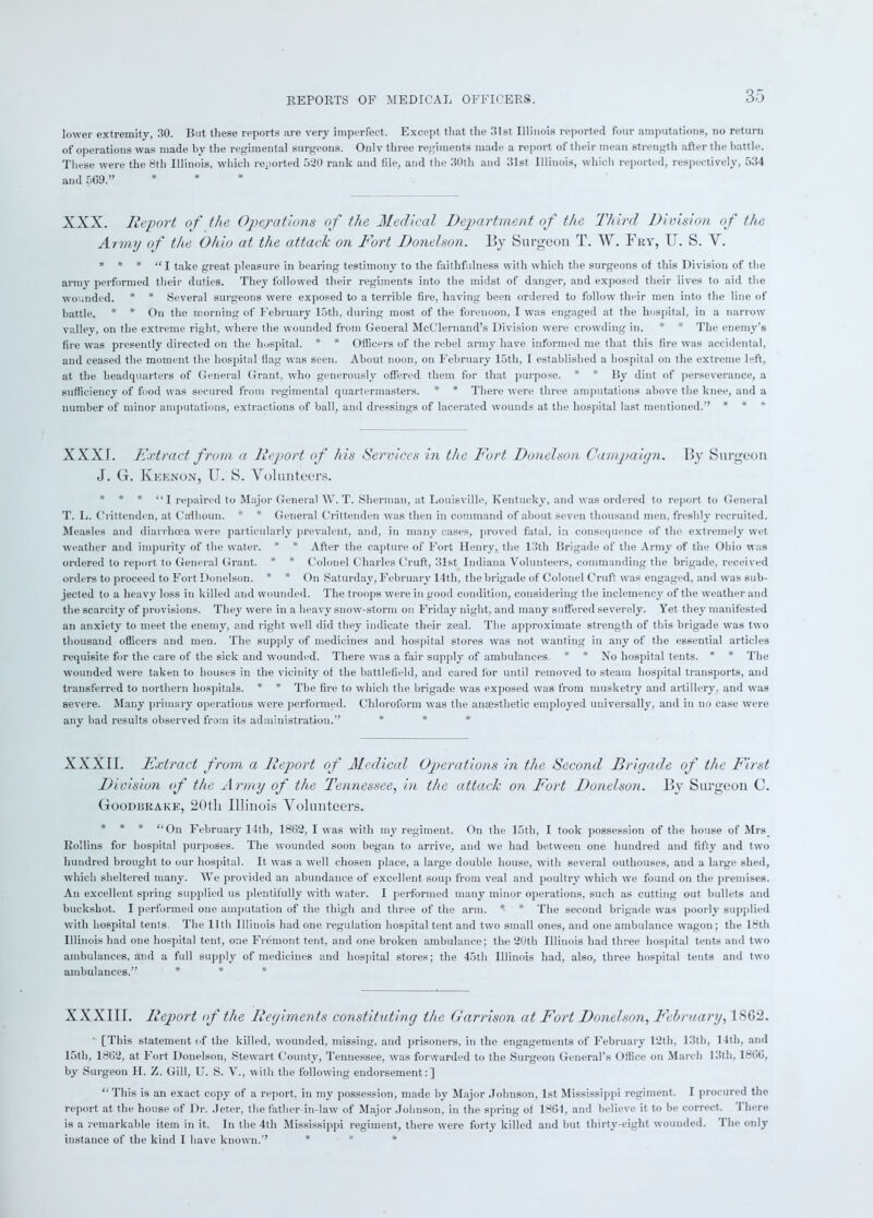 lower extremity, 30. But these reports are very imperfect. Except that the 31st Illinois reported four amputations, no return of operations was made by the regimental surgeons. Only three regiments made a report of their mean strength after the battle. These were the 8th Illinois, which reported 520 rank and file, and the 30th and 31st Illinois, which reported, respectively, 534 and 569.” XXX. Report of the Operations of the Medical Department of the Third Division of the Army of the Ohio at the attack on Fort Donelson. By Surgeon T. W. Fry, IT. S. V. * * * “I take great pleasure in bearing testimony to the faithfulness with which the surgeons of this Division of the army performed their duties. They followed their regiments into the midst of danger, and exposed their lives to aid the wounded. * * Several surgeons were exposed to a terrible fire, having been ordered to follow their men into the line of battle. * * On the morning of February 15th, during most of the forenoon, I was engaged at the hospital, in a narrow valley, on the extreme right, where the wounded from General McClernand’s Division were crowding in. * * The enemy’s fire was presently directed on the hospital. * * Officers of the rebel army have informed me that this fire was accidental, and ceased the moment the hospital flag was seen. About noon, on February 15th, I established a hospital on the extreme left, at the headquarters of General Grant, who generously offered them for that purpose. * * By dint of perseverance, a sufficiency of food was secured from regimental quartermasters. * * There were three amputations above the knee, and a number of minor amputations, extractions of ball, and dressings of lacerated wounds at the hospital last mentioned.” * * * XXXI. Extract, from a Report of his Services in the Fort Donelson Campaign. By Surgeon J. G. Ivkenon, U. S. Volunteers. * * * “I repaired to Major General W. T. Sherman, at Louisville, Kentucky, and was ordered to report to General T. L. Crittenden, at Calhoun. * * General Crittenden was then in command of about seven thousand men. freshly recruited. Measles and diarrhoea were particularly prevalent, and, in many cases, proved fatal, in consequence of the extremely wet weather and impurity of the water. * * After the capture of Fort Henry, the 13th Brigade of the Army of the Ohio was ordered to report to General Grant. * * Colonel Charles Cruft, 31st Indiana Volunteers, commanding the brigade, received orders to proceed to Fort Donelson. * * On Saturday, February 14th, the brigade of Colonel Cruft was engaged, and was sub- jected to a heavy loss in killed and wounded. The troops were in good condition, considering the inclemency of the weather and the scarcity of provisions. They were in a heavy snow-storm on Friday night, and many suffered severely. Yet they manifested an anxiety to meet the enemy, and right well did they indicate their zeal. The approximate strength of this brigade was two thousand officers and men. The supply of medicines and hospital stores was not wanting in any of the essential articles requisite for the care of the sick and wounded. There was a fair supplj' of ambulances. * * No hospital tents. * * The wounded were taken to houses in the vicinity of the battlefield, and cared for until removed to steam hospital transports, and transferred to northern hospitals. * * The fire to which the brigade was exposed was from musketry and artillery, and was severe. Many primary operations were performed. Chloroform was the anajsthetic employed universally, and in no case were any bad results observed from its administration.” * * * XXXII. Extract from a Report of Medical Operations in the Second Brigade of the First Division of the Army of the Tennessee, in the attack on Fort Donelson. By Surgeon C. Goodbrake, 20tli Illinois Volunteers. * * * “On February 14th, 1862, I was with my regiment. On the 15th, I took possession of the house of Mrs Rollins for hospital purposes. The wounded soon began to arrive, and we had between one hundred and fifty and two hundred brought to our hospital. It was a well chosen place, a large double house, with several outhouses, and a large shed, which sheltered many. We provided an abundance of excellent soup from veal and poultry which we found on the premises. An excellent spring supplied us plentifully with water. I performed many minor operations, such as cutting out bullets and buckshot. I performed one amputation of the thigh and three of the arm. * * The second brigade was poorly supplied with hospital tents. The lltli Illinois had one regulation hospital tent and two small ones, and one ambulance wagon; the 18th Illinois had one hospital tent, one Fremont tent, and one broken ambulance; the 20th Illinois had three hospital tents and two ambulances, and a full supply of medicines and hospital stores; the 45th Illinois had, also, three hospital tents and two ambulances.” * * * XXXIII. Report of the Regiments constituting the Garrison at Fort Donelson, February, 1862. [This statement of the killed, wounded, missing, and prisoners, in the engagements of February 12th, 13th, 14th, and 15th, 1862, at Fort Donelson, Stewart County, Tennessee, was forwarded to the Surgeon General’s Office on March 13th, 1866, by Surgeon H. Z. Gill, U. S. V., with the following endorsement:] “ This is an exact copy of a report, in my possession, made by Major Johnson, 1st Mississippi regiment. I procured the report at the house of Dr. Jeter, the father-in-law of Major Johnson, in the spring of 1861, and believe it to be correct. 1 here is a remarkable item in it. In the 4th Mississippi regiment, there were forty killed and but thirty-eight wounded. 'I he only instance of the kind I have known.” * * *