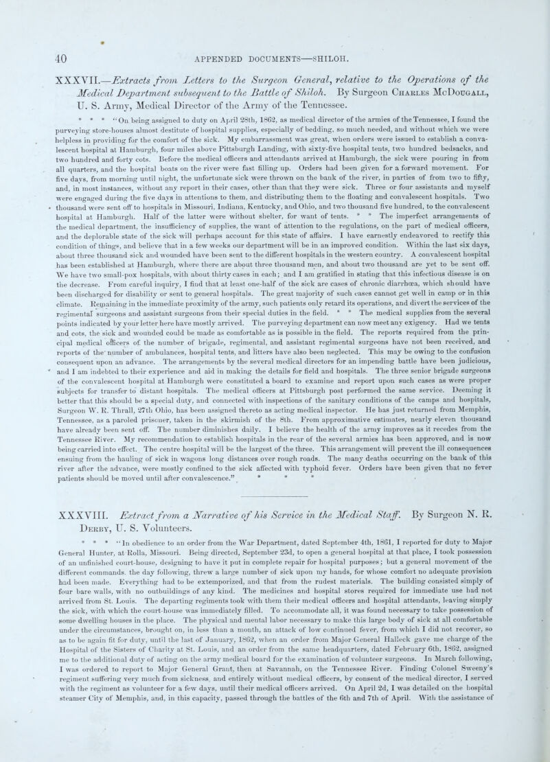 XXXVII.—Extracts from Letters to the Surgeon General, relative to the Operations of the Medical Department subsequent to the Battle of Shiloh. By Surgeon Charles McDougall, U. S. Army, Medical Director of the Army of the Tennessee. * * * “On being assigned to duty on April 28tli, 1862, as medical director of the armies of the Tennessee, I found the purveying store-houses almost destitute of hospital supplies, especially of bedding, so much needed, and without which we were helpless in providing for the comfort of the sick. My embarrassment was great, when orders were issued to establish a conva- lescent hospital at Hamburgh, four miles above Pittsburgh Landing, with sixty-five hospital tents, two hundred bedsacks, and two hundred and forty cots. Before the medical officers and attendants arrived at Hamburgh, the sick were pouring in from all quarters, and the hospital boats on the river were fast filling up. Orders had been given for a forward movement. For five davs, from morning until night, the unfortunate sick were thrown on the bank of the river, in parties of from two to fifty, and, in most instances, without any report in their cases, other than that they were sick. Three or four assistants and myself were engaged during the five days in attentions to them, and distributing them to the floating and convalescent hospitals. Two thousand were sent off to hospitals in Missouri, Indiana, Kentucky, and Ohio, and two thousand five hundred, to the convalescent hospital at Hamburgh. Half of the latter were without shelter, for want of tents. * * The imperfect arrangements of the medical department, the insufficiency of supplies, the want of attention to the regulations, on the part of medical officers, and the deplorable state of the sick will perhaps account for this state of affairs. I have earnestly endeavored to rectify this condition of things, and believe that in a few weeks our department will be in an improved condition. Within the last six days, about three thousand sick and wounded have been sent to the different hospitals in the western country. A convalescent hospital has been established at Hamburgh, where there are about three thousand men, and about two thousand are yet to be sent off. We have two small-pox hospitals, with about thirty cases in each; and I am gratified in stating that this infectious disease is on the decrease. From careful inquiry, I find that at least one-half of the sick are cases of chronic diarrhoea, which should have been discharged for disability or sent to general hospitals. The great majority of such cases cannot get well in camp or in this climate. Remaining in the immediate proximity of the army, such patients only retard its operations, and divert the services of the regimental surgeons and assistant surgeons from their special duties in the field. * * The medical supplies from the several points indicated by your letter here have mostly arrived. The purveying department can now meet any exigency. Had we tents and cots, the sick and wounded could be made as comfortable as is possible in the field. The reports required from the prin- cipal medical officers of the number of brigade, regimental, and assistant regimental surgeons have not been received, and reports of the' number of ambulances, hospital tents, and litters have also been neglected. This may be owing to the confusion consequent upon an advance. The arrangements by the several medical directors for an impending battle have been judicious, and I am indebted to their experience and aid in making the details for field and hospitals. The three senior brigade surgeons of the convalescent hospital at Hamburgh were constituted a board to examine and report upon such cases as were proper subjects for transfer to distant hospitals. The medical officers at Pittsburgh post performed the same service. Deeming it better that this should be a special duty, and connected with inspections of the sanitary conditions of the camps and hospitals, Surgeon W. E. Thrall, 27th Ohio, has been assigned thereto as acting medical inspector. He has just returned from Memphis, Tennessee, as a paroled prisoner, taken in the skirmish of the 8th. From approximative estimates, nearly eleven thousand have already been sent off. The number diminishes daily. I believe the health of the army improves as it recedes from the Tennessee River. My recommendation to establish hospitals in the rear of the several armies has been approved, and is now being carried into effect. The centre hospital will be the largest of the three. This arrangement will prevent the ill consequences ensuing from the hauling of sick in wagons long distances over rough roads. The many deaths occurring on the bank of this river after the advance, were mostly confined to the sick affected with typhoid fever. Orders have been given that no fever patients should be moved until after convalescence.” * * * XXXVIII. Extract from a Narrative of his Service in the Medical Staff. By Surgeon N. R. Derby, U. S. Volunteers. * * * “ln obedience to an order from the War Department, dated September 4th, 1861, I reported for duty to Major General Hunter, at Rolla, Missouri. Being directed, September 23d, to open a general hospital at that place, I took possession of an unfinished court-house, designing to have it put in complete repair for hospital purposes; but a general movement of the different commands, the day following, threw a large number of sick upon my hands, for whose comfort no adequate provision had been made. Everything had to be extemporized, and that from the rudest materials. The building consisted simply of four bare walls, with no outbuildings of any kind. The medicines and hospital stores required for immediate use had not arrived from St. Louis. The departing regiments took with them their medical officers and hospital attendants, leaving simply the sick, with which the court-house was immediately filled. To accommodate all, it was found necessary to take possession of some dwelling houses in the place. The physical and mental labor necessary to make this large body of sick at all comfortable under the circumstances, brought on, in less than a month, an attack of low continued fever, from which I did not recover, so as to be again fit for duty, until the last of January, 1862, when an order from Major General Halleck gave me charge of the Hospital of the Sisters of Charity at St. Louis, and an order from the same headquarters, dated February 6th, 1862, assigned me to the additional duty of acting on the army medical board for the examination of volunteer surgeons. In March following, I was ordered to report to Major General Grant, then at Savannah, on the Tennessee River. Finding Colonel Sweeny's regiment suffering very much from sickness, and entirely without medical officers, by consent of the medical director, I served with the regiment as volunteer for a few days, until their medical officers arrived. On April 2d, I was detailed on the hospital steamer City of Memphis, and, in this capacity, passed through the battles of the 6th and 7th of April. With the assistance of