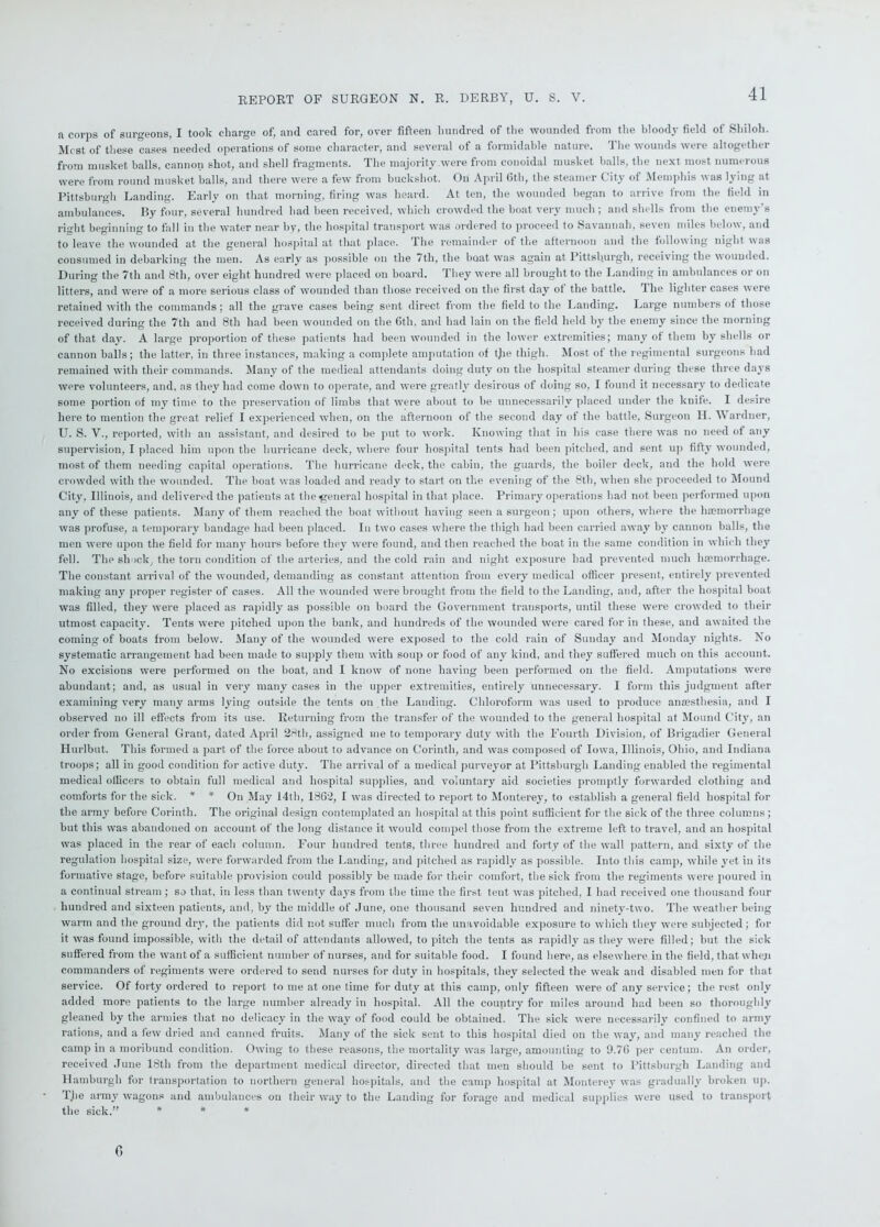 REPORT OF SURGEON N. R. DERBY, U. S. V. n corps of surgeons, I took charge of, and cared for, over fifteen hundred of the wounded from the bloody field of Shiloh. Mi st of these cases needed operations of some character, and several of a formidable nature. The wounds were altogether from musket balls, cannon shot, and shell fragments. The majority were from conoidal musket balls, the next most numerous were from round musket balls, and there were a few from buckshot. On April Gth, the steamer City of Memphis was lying at Pittsburgh Landing. Early on that morning, firing was heard. At ten, the wounded began to arrive from the field in ambulances. By four, several hundred had been received, which crowded the boat very much; and shells from the enemy’s riuht beginning to fall in the water near by, the hospital transport was ordered to proceed to Savannah, seven miles below, and to leave the wounded at the general hospital at that place. The remainder of the afternoon and the following night was consumed in debarking the men. As early as possible on the 7tli, the boat was again at Pittsburgh, receiving the wounded. During the 7th and 8th, over eight hundred were placed on board. They were all brought to the Landing in ambulances or on litters, and were of a more serious class of wounded than those received on the first day ot the battle. Ihe lighter cases were retained with the commands; all the grave cases being sent direct from the field to the Landing. Large numbers of those received during the 7tli and 8th had been wounded on the 6th, and had lain on the field held by the enemy since the morning of that day. A large proportion of these patients had been wounded in the lower extremities; many of them by shells or cannon balls; the latter, in three instances, making a complete amputation of tjie thigh. Most of the regimental surgeons had remained with their commands. Many of the medical attendants doing duty on the hospital steamer during these three days were volunteers, and, ns they had come down to operate, and were greatly desirous of doing so, I found it necessary to dedicate some portion of my time to the preservation of limbs that were about to be unnecessarily placed under the knife. I desire here to mention the great relief I experienced when, on the afternoon of the second day of the battle, Surgeon H. Wardner, U. S. V., reported, with an assistant, and desired to be put to work. Knowing that in his case there was no need of any supervision, I placed him upon the hurricane deck, where four hospital tents had been pitched, and sent up fifty wounded, most of them needing capital operations. The hurricane deck, the cabin, the guards, the boiler deck, and the hold were crowded with the wounded. The boat was loaded and ready to start on the evening of the 8th, when she proceeded to Mound City, Illinois, and delivered the patients at the general hospital in that place. Primary operations had not been performed upon any of these patients. Many of them reached the boat without having seen a surgeon; upon others, where the haemorrhage was profuse, a temporary bandage had been placed. In two cases where the thigh had been carried away by cannon balls, the men were upon the field for man)' hours before they were found, and then reached the boat in the same condition in which they fell. The shock, the torn condition of the arteries, and the cold rain and night exposure had prevented much haemorrhage. The constant arrival of the wounded, demanding as constant attention from every medical officer present, entirely prevented making any proper register of cases. All the wounded were brought from the field to the Landing, and, after the hospital boat was filled, they were placed as rapidly as possible on board the Government transports, until these were crowded to their utmost capacity. Tents were pitched upon the bank, and hundreds of the wounded were cared for in these, and awaited the coming of boats from below. Many of the wounded were exposed to the cold rain of Sunday and Monday nights. No systematic arrangement had been made to supply them with soup or food of any kind, and they suffered much on this account. No excisions were performed on the boat, and I know of none having been performed on the field. Amputations were abundant; and, as usual in very many cases in the upper extremities, entirely unnecessary. I form this judgment after examining very many arms lying outside the tents on the Landing. Chloroform was used to produce anaesthesia, and I observed no ill effects from its use. Returning from the transfer of the wounded to the general hospital at Mound City, an order from General Grant, dated April 28th, assigned me to temporary duty with the Fourth Division, of Brigadier General Hurlbut. This formed a part of the force about to advance on Corinth, and was composed of Iowa, Illinois, Ohio, and Indiana troops; all in good condition for active duty. The arrival of a medical purveyor at Pittsburgh Landing enabled the regimental medical ollicers to obtain full medical and hospital supplies, and voluntary aid societies promptly forwarded clothing and comforts for the sick. * * On May 14th, 1862, I was directed to report to Monterey, to establish a general field hospital for the army before Corinth. The original design contemplated an hospital at this point sufficient for the sick of the three columns; but this was abandoned on account of the long distance it would compel those from the extreme left to travel, and an hospital was placed in the rear of each column. Four hundred tents, three hundred and forty of the wall pattern, and sixty of the regulation hospital size, were forwarded from the Landing, and pitched as rapidly as possible. Into this camp, while yet in its formative stage, before suitable provision could possibly be made for their comfort, the sick from the regiments were poured in a continual stream ; so that, in less than twenty days from the time the first tent was pitched, I had received one thousand four hundred and sixteen patients, and, by the middle of June, one thousand seven hundred and ninety-two. The weather being warm and the ground dry, the patients did not suffer much from the unavoidable exposure to which they were subjected; for it was found impossible, with the detail of attendants allowed, to pitch the tents as rapidly as they were filled; but the sick suffered from the want of a sufficient number of nurses, and for suitable food. I found here, as elsewhere in the field, that when commanders of regiments were ordered to send nurses for duty in hospitals, they selected the weak and disabled men for that service. Of forty ordered to report to me at one time for duty at this camp, only fifteen were of any service; the rest only added more patients to the large number already in hospital. All the country for miles around had been so thoroughly gleaned by the armies that no delicacy in the way of food could be obtained. The sick were necessarily confined to army rations, and a few dried and canned fruits. Many of the sick sent to this hospital died on the way, and many reached the camp in a moribund condition. Owing to these reasons, the mortality was large, amounting to 9.76 per centum. An order, received June 18th from the department medical director, directed that men should be sent to Pittsburgh Landing and Hamburgh for transportation to northern general hospitals, and the camp hospital at Monterey was gradually broken up. The army wagons and ambulances on their way to the Landing for forage and medical supplies were used to transport the sick.” * * * 6