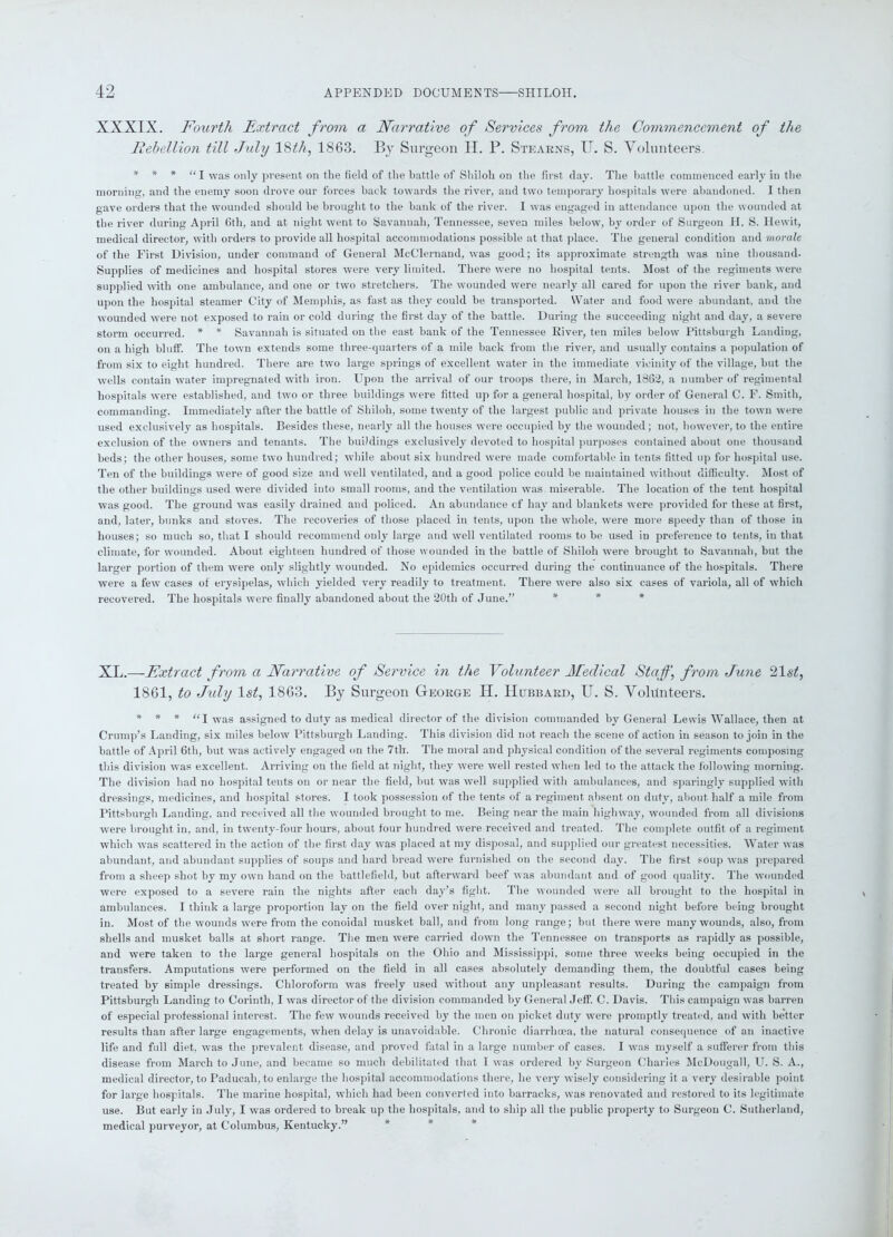 XXXIX. Fourth Extract from a Narrative of Services from the Commencement of the Rebellion till July 18th, 1863. By Surgeon H. P. Stearns, U. S. Volunteers. * * * “X Was only present on the field of the battle of Shiloh on the first day. The battle commenced early in the morning, and the enemy soon drove our forces back towards the river, and two temporary hospitals were abandoned. I then gave orders that the wounded should he brought to the bank of the river. I was engaged in attendance upon the wounded at the river during April 6tli, and at night went to Savannah, Tennessee, seven miles below, by order of Surgeon H. S. Hewit, medical director, with orders to provide all hospital accommodations possible at that place. The general condition and morale of the First Division, under command of General McClernand, was good; its approximate strength was nine thousand. Supplies of medicines and hospital stores were very limited. There were no hospital tents. Most of the regiments were supplied with one ambulance, and one or two stretchers. The wounded were nearly all cared for upon the river bank, and upon the hospital steamer City of Memphis, as fast as they could be transported. Water and food were abundant, and the wounded were not exposed to rain or cold during the first day of the battle. During the succeeding night and day, a severe storm occurred. * * Savannah is situated on the east bank of the Tennessee River, ten miles below Pittsburgh Landing, on a high bluff. The town extends some three-quarters of a mile back from the river, and usually contains a population of from six to eight hundred. There are two large springs of excellent water in the immediate vicinity of the village, but the wells contain water impregnated with iron. Upon the arrival of our troops there, in March, 1862, a number of regimental hospitals were established, and two or three buildings were fitted up for a general hospital, by order of General C. F. Smith, commanding. Immediately after the battle of Shiloh, some twenty of the largest public and private houses in the town were used exclusively as hospitals. Besides these, nearly all the houses were occupied by the wounded ; not, however, to the entire exclusion of the owners and tenants. The buildings exclusively devoted to hospital purposes contained about one thousand beds; the other houses, some two hundred; while about six hundred were made comfortable in tents fitted up for hospital use. Ten of the buildings were of good size and well ventilated, and a good police could be maintained without difficulty. Most of the other buildings used were divided into small rooms, and the ventilation was miserable. The location of the tent hospital was good. The ground was easily drained and policed. An abundance of hay and blankets were provided for these at first, and, later, bunks and stoves. The recoveries of those placed in tents, upon the whole, were more speedy than of those in houses; so much so, that I should recommend only large and well ventilated rooms to be used in preference to tents, in that climate, for wounded. About eighteen hundred of those wounded in the battle of Shiloh were brought to Savannah, but the larger portion of them were only slightly wounded. No epidemics occurred during the continuance of the hospitals. There were a few cases of erysipelas, which yielded very readily to treatment. There were also six cases of variola, all of which recovered. The hospitals were finally abandoned about the 20th of June.” * * * XL.—Extract from a Narrative of Service in the Yolunteer Medical Staff, from June Hist, 1861, to July 1st, 1863. By Surgeon George H. IIubbard, U. S. Volunteers. * * * “I Was assigned to duty as medical director of the division commanded by General Lewis Wallace, then at Crump’s Landing, six miles below Pittsburgh Landing. This division did not reach the scene of action in season to join in the battle of April 6th, but was actively engaged on the 7th. The moral and physical condition of the several regiments composing this division was excellent. Arriving on the field at night, they were well rested when led to the attack the following morning. The division had no hospital tents on or near the field, but was well supplied with ambulances, and sparingly supplied with dressings, medicines, and hospital stores. I took possession of the tents of a regiment absent on duty, about half a mile from Pittsburgh Landing, and received all the wounded brought to me. Being near the main highway, wounded from all divisions were brought in, and, in twenty-four hours, about four hundred were received and treated. The complete outfit of a regiment which was scattered in the action of the first day was placed at my disposal, and supplied our greatest necessities. Water was abundant, and abundant supplies of soups and hard bread were furnished on the second day. The first soup was prepared from a sheep shot by my own hand on the battlefield, but afterward beef was abundant and of good quality. The wounded were exposed to a severe rain the nights after each day’s fight. The wounded were all brought to the hospital in ambulances. I think a large proportion lay on the field over night, and many passed a second night before being brought in. Most of the wounds were from the conoidal musket ball, and from long range; but there were many wounds, also, from shells and musket balls at short range. The men were carried down the Tennessee on transports as rapidly as possible, and were taken to the large general hospitals on the Ohio and Mississippi, some three weeks being occupied in the transfers. Amputations were performed on the field in all cases absolutely demanding them, the doubtful cases being treated by simple dressings. Chloroform was freely used without any unpleasant results. During the campaign from Pittsburgh Landing to Corinth, I was director of the division commanded by General Jeff. C. Davis. This campaign was barren of especial professional interest. The few wounds received by the men on picket duty were promptly treated, and with better results than after large engagements, when delay is unavoidable. Chronic diarrhoea, the natural consequence of an inactive life and full diet, was the prevalent disease, and proved fatal in a large number of cases. I was myself a sufferer from this disease from March to June, and became so much debilitated that I was ordered by Surgeon Charles McDougall, U. S. A., medical director, to Paducah, to enlarge the hospital accommodations there, he very wisely considering it a very desirable point for large hospitals. The marine hospital, which had been converted into barracks, was renovated and restored to its legitimate use. But early in July, I was ordered to break up the hospitals, and to ship all the public property to Surgeon C. Sutherland, medical purveyor, at Columbus, Kentucky.”