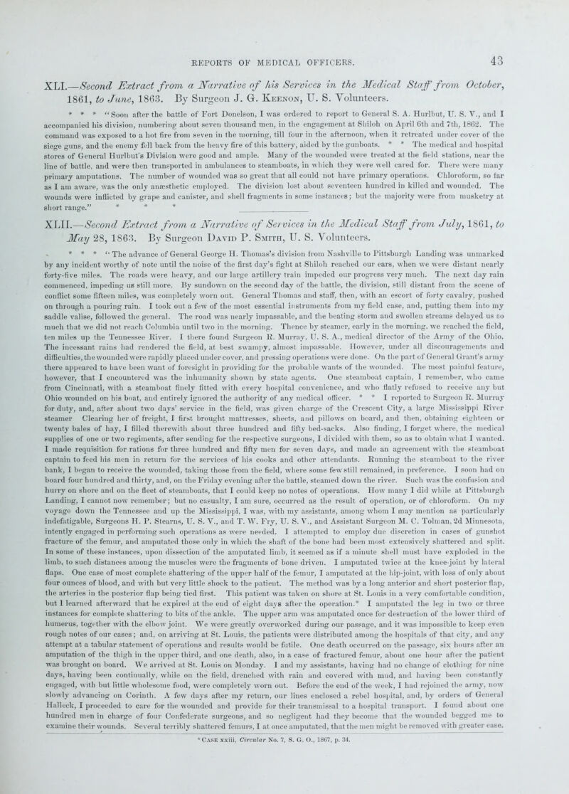 XLI.—Second Extract from a Narrative of his Services in the Medical Staff from October, 1861, to June, 1863. By Surgeon J. G. Iveenon, U. S. Volunteers. * * * “Soon .after the battle of Fort Donelson, I was ordered to report to General S. A. Hurlbut, U. S. V., and I accompanied his division, numbering about seven thousand men, in the engagement at Sliiloh on April 6th and 7tli, 1862. The command was exposed to a hot fire from seven in the morning, till four in the afternoon, when it retreated under cover of the siege guns, and the enemy fell back from the heavy fire of this battery, aided by the gunboats. * * The medical and hospital stores of General Hurlbut’s Division were good and ample. Many of the wounded were treated at the field stations, near the line of battle, and were then transported in ambulances to steamboats, in which they were well cared for. There were many primary amputations. The number of wounded was so great that all could not have primary operations. Chloroform, so lar as I am aware, was the only anaesthetic employed. The division lost about seventeen hundred in killed and wounded. The wounds were inflicted by grape and canister, and shell fragments in some instances; but the majority were from musketry at short range.” * * * XLII.—Second Extract from a Narrative of Services in the Medical Staff from July, 1861, to May 28, 1863. By Surgeon David P. Smith, U. S. Volunteers. * * * “ qq)e a(jvance 0f General George II. Thomas’s division from Nashville to Pittsburgh Landing was unmarked by any incident worthy of note until the noise of the first day’s fight at Shiloh reached our ears, when we were distant nearly forty-five miles. The roads were heavy, and our large artillery train impeded our progress very much. The next day rain commenced, impeding ub still more. By sundown on the second day of the battle, the division, still distant from the scene of conflict some fifteen miles, was completely worn out. General Thomas and staff, then, with an escort of forty cavalry, pushed on through a pouring rain. I took out a few of the most essential instruments from my field case, and, putting them into my saddle valise, followed the general. The road was nearly impassable, and the beating storm and swollen streams delayed us co much that we did not reach Columbia until two in the morning. Thence by steamer, early in the morning, we reached the field, ten miles up the Tennessee River. I there found Surgeon K. Murray, U. S. A., medical director of the Army of the Ohio. The incessant rains had rendered the field, at best swampy, almost impassable. However, under all discouragements and difficulties, the wounded were rapidly placed undercover, and pressing operations were done. On the part of General Grant’s army there appeared to have been want of foresight in providing for the probable wants of the wounded. The most painful feature, however, that I encountered was the inhumanity shown by state agents. One steamboat captain, I remember, who came from Cincinnati, with a steamboat finely fitted with every hospital convenience, and who flatly refused to receive any but Ohio wounded on his boat, and entirely ignored the authority of any medical officer. * * I reported to Surgeon R. Murray for duty, and, after about two days’ service in the field, was given charge of the Crescent City, a large Mississippi River steamer Clearing her of freight, I first brought mattresses, sheets, and pillows on board, and then, obtaining eighteen or twenty bales of hay, I filled therewith about three hundred and fifty bed-sacks. Also finding, I forget where, the medical supplies of one or two regiments, after sending for the respective surgeons, I divided with them, so as to obtain what I wanted. I made requisition for rations for three hundred and fifty men for seven days, and made an agreement with the steamboat captain to feed his men in return for the services of his cooks and other attendants. Running the steamboat to the river bank, I began to receive the wounded, taking those from the field, where some few still remained, in preference. I soon had on board four hundred and thirty, and, on the Friday evening after the battle, steamed down the river. Such was the confusion and hurry on shore and on the fleet of steamboats, that I could keep no notes of operations. IIow many I did while at Pittsburgh Landing, I cannot now remember; but no casualty, I am sure, occurred as the result of operation, or of chloroform. On my voyage down the Tennessee and up the Mississippi, I was, with my assistants, among whom I may mention as particularly indefatigable, Surgeons H. P. Stearns, U. S. V., and T. W. Fry, U. S. V., and Assistant Surgeon M. C. Tolman. 2d Minnesota, intently engaged in performing such operations as were needed. I attempted to employ due discretion in cases of gunshot fracture of the femur, and amputated those only in which the shaft of the bone had been most extensively shattered and split. In some of these instances, upon dissection of the amputated limb, it seemed as if a minute shell must have exploded in the limb, to such distances among the muscles were the fragments of bone driven. I amputated twice at the knee-joint by lateral flaps. One case of most complete shattering of the upper half of the femur, I amputated at the hip-joint, with loss of only about four ounces of blood, and with but very little shock to the patient. The method was l>y a long anterior and short posterior flap, the arteries in the posterior flap being tied first. This patient was taken on shore at St. Louis in a very comfortable condition, but 1 learned afterward that he expired at the end of eight days after the operation.* I amputated the leg in two or three instances for complete shattering to bits of the ankle. The upper arm was amputated once for destruction of the lower third of humerus, together with the elbow joint. We were greatly overworked during our passage, and it was impossible to keep even rough notes of our cases; and, on arriving at St. Louis, the patients were distributed among the hospitals of that city, and any attempt at a tabular statement of operations and results would be futile. One death occurred on the passage, six hours after an amputation of the thigh in the upper third, and one death, also, in a case of fractured femur, about one hour after the patient was brought on board. We arrived at St. Louis on Monday. I and my assistants, having had no change of clothing for nine days, having been continually, while on the field, drenched with rain and covered with mud, and having been constantly engaged, with but little wholesome food, were completely worn out. Before the end of the week, I had rejoined the army, now slowly advancing on Corinth. A few days after my return, our lines enclosed a rebel hospital, and, by orders of General Halleck, I proceeded to care for the wounded and provide for their transmissal to a hospital transport. I found about one hundred men in charge of four Confederate surgeons, and so negligent had they become that the wounded begged me to examine their wounds. Several terribly shattered femurs, I at once amputated, that the men might be removed with greater ease. * Case xxiii, Circular No. 7, S. G. O., 1867, p. 34.