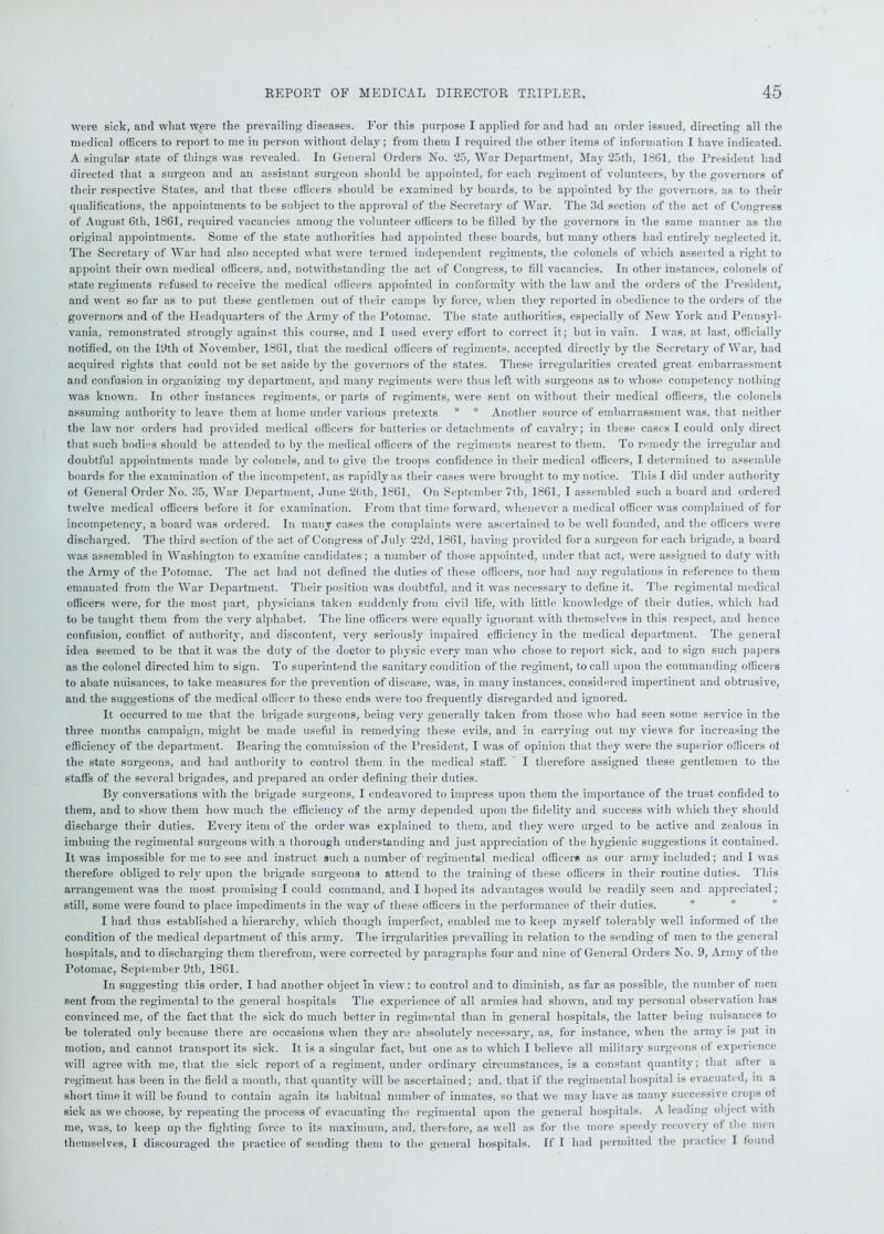 were sick, and what were the prevailing diseases. For this purpose I applied for and had an order issued, directing all the medical officers to report to me in person without delay; from them I required the other items of information I have indicated. A singular state of things was revealed. In General Orders No. 25, War Department, May 25th, 1861, the President had directed that a surgeon and an assistant surgeon should be appointed, for each regiment of volunteers, by the governors of their respective States, and that these officers should be examined by boards, to be appointed by the governors, as to their qualifications, the appointments to be subject to the approval of the Secretary of War. The 3d section of the act of Congress of August 6th, 1861, required vacancies among the volunteer officers to be filled by the governors in the same manner as the original appointments. Some of the state authorities had appointed these boards, but many others had entirely neglected it. The Secretary of War had also accepted what were termed independent regiments, the colonels of which asset ted a right to appoint their own medical officers, and, notwithstanding the act of Congress, to fill vacancies. In other instances, colonels of state regiments refused to receive the medical officers appointed in conformity with the law and the orders of the President, and went so far as to put these gentlemen out of their camps by force, when they reported in obedience to the orders of the governors and of the Headquarters of the Army of the Potomac. The state authorities, especially of New York and Pennsyl- vania, remonstrated strongly against this course, and I used every effort to correct it; but in vain. I was, at last, officially notified, on the 19th of November, 1861, that the medical officers of regiments, accepted directly by the Secretary of War, had acquired rights that could not be set aside by the governors of the states. These irregularities created great embarrassment and confusion in organizing my department, and many regiments were thus left with surgeons as to whose competency nothing was known. In other instances regiments, or parts of regiments, were sent on without their medical officers, the colonels assuming authority to leave them at home under various pretexts * * Another source of embarrassment was, that neither the law nor orders had provided medical officers for batteries or detachments of cavalry; in these cases I could only direct that such bodies should be attended to by the medical officers of the regiments nearest to them. To remedy the irregular and doubtful appointments made by colonels, and to give the troops confidence in their medical officers, I determined to assemble boards for the examination of the incompetent, as rapidly as their cases were brought to my notice. This I did under authority ot General Order No. 35, War Department, June 2Cth, 1861. On September 7th, 1861, I assembled such a board and ordered twelve medical officers before it for examination. From that time forward, whenever a medical officer was complained of for incompetency, a board was ordered. In many cases the complaints were ascertained to be well founded, and the officers were discharged. The third section of the act of Congress of July 22d, 1861, having provided fora surgeon for each brigade, a board was assembled in Washington to examine candidates; a number of those appointed, under that act, were assigned to duty with the Army of the Potomac. The act had not defined the duties of these officers, nor had any regulations in reference to them emanated from the War Department. Their position was doubtful, and it was necessary to define it. The regimental medical officers were, for the most part, physicians taken suddenly from civil life, with little knowledge of their duties, which had to be taught them from the very alphabet. The line officers were equally ignorant with themselves in this respect, and hence confusion, conflict of authority, and discontent, very seriously impaired efficiency in the medical department. The general idea seemed to be that it was the duty of the doctor to physic every man who chose to report sick, and to sign such papers as the colonel directed him to sign. To superintend the sanitary condition of the regiment, to call upon the commanding officers to abate nuisances, to take measures for the prevention of disease, was, in many instances, considered impertinent and obtrusive, and the suggestions of the medical officer to these ends were too frequently disregarded and ignored. It occurred to me that the brigade surgeons, being very generally taken from those who had seen some service in the three months campaign, might be made useful in remedying these evils, and in carrying out my views for increasing the efficiency of the department. Bearing the commission of the President, I was of opinion that they were the superior officers ot the state surgeons, and had authority to control them in the medical staff. I therefore assigned these gentlemen to the staff’s of the several brigades, and prepared an order defining their duties. By conversations with the brigade surgeons, I endeavored to impress upon them the importance of the trust confided to them, and to show them how much the efficiency of the army depended upon the fidelity and success with which the}' should discharge their duties. Every item of the order was explained to them, and they were urged to be active and zealous in imbuing the regimental surgeons with a thorough understanding and just appreciation of the hygienic suggestions it contained. It was impossible for me to see and instruct such a number of regimental medical officers as our army included; and 1 was therefore obliged to rely upon the brigade surgeons to attend to the training of these officers in their routine duties. This arrangement was the most promising I could command, and I hoped its advantages would be readily seen and appreciated; still, some were found to place impediments in the way of these officers in the performance of their duties. I had thus established a hierarchy, which though imperfect, enabled me to keep myself tolerably well informed of the condition of the medical department of this army. The irrgularities prevailing in relation to the sending of men to the general hospitals, and to discharging them therefrom, were corrected by paragraphs four and nine of General Orders No. 9, Army of the Potomac, September 9tli, 1861. In suggesting this order, I had another object in view: to control and to diminish, as far as possible, the number of men sent from the regimental to the general hospitals The experience of all armies had shown, and my personal observation has convinced me, of the fact that the sick do much better in regimental than in general hospitals, the latter being nuisances to be tolerated only because there are occasions when they are absolutely necessary, as, for instance, when the army is put in motion, and cannot transport its sick. It is a singular fact, but one as to which I believe all military surgeons of experience will agree with me, that the sick report of a regiment, under ordinary circumstances, is a constant quantity; that after a regiment has been in the field a month, that quantity will be ascertained; and, that if the regimental hospital is evacuated, in a short time it will be found to contain again its habitual number of inmates, so that we may have as many successive crops ot sick as we choose, by repeating the process of evacuating the regimental upon the general hospitals. A leading object with me, was, to keep up the fighting force to its maximum, and, therefore, as well as for the more speedy recovery of the men themselves, I discouraged the practice of sending them to the general hospitals. If I had permitted the practice I found