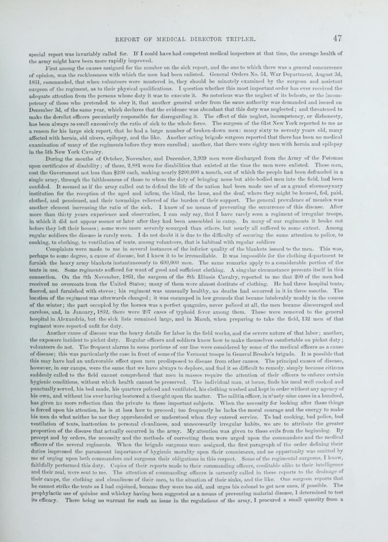 special report was invariably called for. If I could have had competent medical inspectors at that time, the average health of the army might have been more rapidly improved. First among the causes assigned for the number on the sick report, and the one to which there was a general concurrence of opinion, was the recklessness with which the men had been enlisted. General Orders No. 51, War Department, August 3d, 1861, commanded, that when volunteers were mustered in, they should be minutely examined by the surgeon and assistant surgeon of the regiment, as to their physical qualifications. I question whether this most important order has ever received the adequate attention from the persons whose duty it was to execute it. So notorious was the neglect of its behests, or the incom- petency of those who pretended to obey it, that another general order from the same authority was demanded and issued on December 3d, of the same year, which declares that the evidence was abundant that this duty was neglected; and threatened to make the derelict officers pecuniarily responsible for disregarding it. The effect of this neglect, incompetency, or dishonesty, has been always to swell excessively the ratio of sick to the whole force. The surgeon of the Gist New \ork reported to me as a reason for his large sick report, that he had a large number of broken-down men: many sixty to seventy years old, many affected with hernia, old ulcers, epilepsy, and the like. Another acting brigade surgeon reported that there has been no medical examination of many of the regiments before they were enrolled; another, that there were eighty men with hernia and epilepsy in the 5th New York Cavalry. During the months of October, November, and December, 3,939 men were discharged from the Army of the Potomac upon certificates of disability ; of these, 2,881 were for disabilities that existed at the time the men were enlisted. These men, cost the Government not less than $200 each, making nearly $200,000 a month, out of which the people had been defrauded in a single army, through the faithlessness of those to whom the duty of bringing none but able-bodied men into the field, had been confided. It seemed as if the army called out to defend the life of the nation had been made use of as a grand eleemosynary institution for the reception of the aged and infirm, the blind, the lame, and the deaf, where they might be housed, fed, paid, clothed, and pensioned, and their townships relieved of the burden of then- support. The general prevalence of measles was another element increasing the ratio of the sick. I know of no means of preventing the occurrence of this disease. After more than thirty years experience and observation, I can only say, that I have rarely seen a regiment of irregular troops, in which it did not appear sooner or later after they had been assembled in camp. In many of our regiments it broke out before they left their homes; some were more severely scourged than others, but nearly all suffered to some extent. Among regular soldier’s the disease is rarely seen. I do not doubt it is due to the difficulty of securing the same attention to police, to cooking, to clothing, to ventilation of tents, among volunteers, that is habitual with regular soldiers Complaints were made to me in several instances of the inferior quality of the blankets issued to the men. This was, perhaps to some degree, a cause of disease, but I knew it to be irremediable. It was impossible for the clothing department to furnish the heavy army blankets instantaneously to 600,000 men. The same remarks apply to a considerable portion of the tents in use. Some regiments suffered for want of good and sufficient clothing. A singular circumstance presents itself in this connection. On the 8th November, 1861, the surgeon of the 8th Illinois Cavalry, reported to me that 200 of the men had received no overcoats from the United States; many of them were almost destitute of clothing. He had three hospital tents,- floored, and furnished with stoves; his regiment was unusually healthy, no deaths had occurred in it in three months. The location of the regiment was afterwards changed ; it was encamped in low grounds that became intolerably muddy in the course of the winter; the part occupied by the horses was a perfect quagmire, never policed at all, the men became discouraged and careless, and, in January, 1862, there were 207 cases of typhoid fever among them. These were removed to the general hospital in Alexandria, but the sick lists remained large, and in March, when preparing to take the field, 132 men of that regiment were reported unfit for duty. Another cause of disease was the heavy details for labor in the field works, and the severe nature of that labor; another, the exposure incident to picket duty. Regular officers and soldiers know how to make themselves comfortable on picket duty; volunteers do not. The frequent alarms in some portions of our line were considered by some of the medical officers as a cause of disease; this was particularly the case in front of some of the Vermont troops in General Brooks’s brigade. It is possible that this may have had an unfavorable effect upon men predisposed to disease from other causes. The principal causes of disease, however, in our camps, were the same that we have always to deplore, and find it so difficult to remedy, simply because citizens suddenly called to the field cannot comprehend that men in masses require the attention of their officers to enforce certain hygienic conditions, without which health cannot be preserved. The individual man, at home, finds his meal well cooked and punctually served, his bed made, his quarters policed and ventilated, his clothing washed and kept in order without any agency of his own, and without his ever having bestowed a thought upon the matter. The militia officer, in n;nety-nine cases in a hundred, has given no more reflection than the private to these important subjects. When the necessity for looking after these things is forced upon his attention, he is at loss how to proceed; too frequently he lacks the moral courage and the energy to make his men do what neither he nor they apprehended or understood when they entered service. To bad cooking, bad police, bad ventilation of tents, inattention to personal cleanliness, and unnecessarily irregular habits, we are to attribute the greater proportion of the disease that actually occurred in the army. My attention was given to these evils from the beginning. By precept and by orders, the necessity and the methods of correcting them were urged upon the commanders and the medical officers of the several regiments. When the brigade surgeons were assigned, the first paragraph of the order defining their duties impressed the paramount importance of hygienic morality upon their consciences, and no opportunity was omitted by me of urging upon both commanders and surgeons their obligations in this respect. Some of the regimental surgeons, I know, faithfully performed this duty. Copies of their reports made to their commanding officers, creditable alike to their intelligence and their zeal, were sent to me. The attention of commanding officers is earnestly called in these reports to the drainage of their camps, the clothing and cleanliness of their men, to the situation of their sinks, and the like. One surgeon reports that he cannot strike the tents as I had enjoined, because they were too old, and urges his colonel to get new ones, if possible. 1 he prophylactic use of quinine and whiskey having been suggested as a means of preventing malarial disease, I determined to test its efficacy. There being no warrant for such an issue in the regulations of the army, I procured a small quantity from a