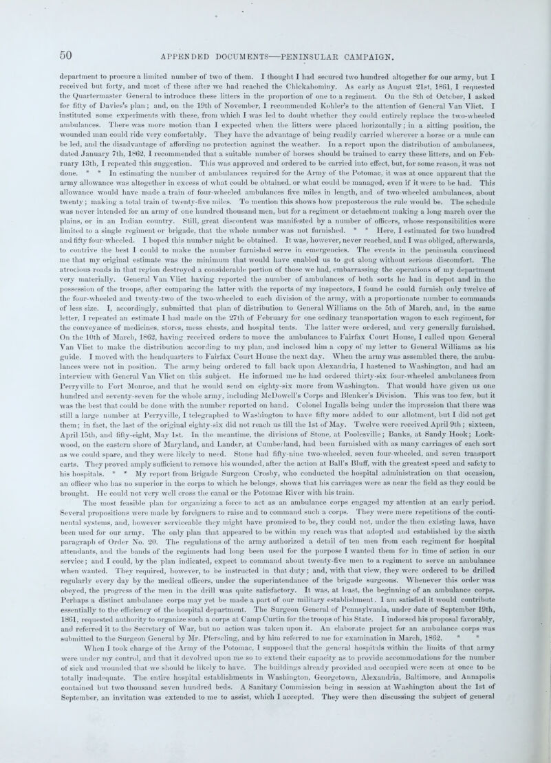 department to procure a limited number of two of them. I thought I had secured two hundred altogether for our army, hut I received but forty, and most of these after we had reached the Chickahominy. As early as August 21st, 1861, I requested the Quartermaster General to introduce these litters in the proportion of one to a regiment. On the 8th of October, I asked for fifty of Davies’s plan ; and, on the 19tli of November, I recommended Kohler’s to the attention of General Van Vliet. I instituted some experiments with these, from which I was led to doubt whether they could entirely replace the two-wheeled ambulances. There was more motion than I expected when the litters were placed horizontally; in a sitting position, the wounded man could ride very comfortably. They have the advantage of being readily carried wherever a horse or a mule can be led, and the disadvantage of affording no protection against the weather. In a report upon the distribution of ambulances, dated January 7th, 1862, I recommended that a suitable number of horses should be trained to carry these litters, and on Feb- ruary 13th, I repeated this suggestion. This was approved and ordered to be carried into effect, but, for some reason, it was not done. * * In estimating the number of ambulances required for the Army of the Potomac, it was at once apparent that the army allowance was altogether in excess of what could be obtained, or what could be managed, even if it were to be had. This allowance would have made a train of four-wheeled ambulances five miles in length, and of two-wheeled ambulances, about twenty; making a total train of twenty-five miles. To mention this shows how preposterous the rule would be. The schedule was never intended for an army of one hundred thousand men, but for a regiment or detachment making a long march over the plains, or in an Indian country. Still, great discontent was manifested by a number of officers, whose responsibilities were limited to a single regiment or brigade, that the whole number was not furnished. * * Here, I estimated for two hundred and fifty four-wheeled. I hoped this number might be obtained. It was, however, never reached, and I was obliged, afterwards, to contrive the best I could to make the number furnished serve in emergencies. The events in the peninsula convinced me that my original estimate was the minimum that would have enabled us to get along without serious discomfort. The atrocious roads in that region destroyed a considerable portion of those we had, embarrassing the operations of my department very materially. General Van Vliet having reported the number of ambulances of both sorts he had in depot and in the possession of the troops, after comparing the latter with the reports of my inspectors, I found he could furnish only twelve of the four-wheeled and twenty-two of the two-wheeled to each division of the army, with a proportionate number to commands of less size. I, accordingly, submitted that plan of distribution to General Williams on the 5th of March, and, in the same letter, I repeated an estimate I had made on the 27th of February for one ordinary transportation wagon to each regiment, for the conveyance of medicines, stores, mess chests, and hospital tents. The latter were ordered, and very generally furnished. On the 10th of March, 1862, having received orders to move the ambulances to Fairfax Court House, I called upon General Van Vliet to make the distribution according to my plan, and inclosed him a copy of my letter to General Williams as his guide. I moved with the headquarters to Fairfax Court House the next day. When the army was assembled there, the ambu- lances were not in position. The army being ordered to fall back upon Alexandria, 1 hastened to Washington, and had an interview with General Van Vliet on this subject. He informed me he had ordered thirty-six four-wheeled ambulances from Perrvville to Fort Monroe, and that he would send on eighty-six more from Washington. That would have given us one hundred and seventy-seven for the whole army, including McDowell’s Corps and Blenker’s Division. This was too few, but it was the best that could be done with the number reported on hand. Colonel Ingalls being under the impression that there was still a large number at Perryville, I telegraphed to Washington to have fifty more added to our allotment, but I did not get them; in fact, the last of the original eighty-six did not reach us till the 1st of May. Twelve were received April 9th ; sixteen, April 15th, and fifty-eight, May 1st. In the meantime, the divisions of Stone, at Poolesville; Banks, at Sandy Hook; Lock- wood, on the eastern shore of Maryland, and Lander, at Cumberland, had been furnished with as many carriages of each sort as we could spare, and they were likely to need. Stone had fifty-nine two-wheeled, seven four-wheeled, and seven transport carts. They proved amply sufficient to remove his wounded, after the action at Ball’s Bluff, with the greatest speed and safety to his hospitals. * * My report from Brigade Surgeon Crosby, who conducted the hospital administration on that occasion, an officer who has no superior in the corps to which he belongs, shows that his carriages were as near the field as they could be brought. He could not very well cross the canal or the Potomac River with his train. The most feasible plan for organizing a force to act as an ambulance corps engaged my attention at an early period. Several propositions were made by foreigners to raise and to command such a corps. They were mere repetitions of the conti- nental systems, and, however serviceable they might have promised to be, they could not, under the then existing laws, have been used for our army. The only plan that appeared to be within my reach was that adopted and established by the sixth paragraph of Order No. 20. The regulations of the army authorized a detail of ten men from each regiment for hospital attendants, and the bands of the regiments had long been used for the purpose I wanted them for in time of action in our service; and I could, by the plan indicated, expect to command about twenty-five men to a regiment to serve an ambulance when wanted. They required, however, to be instructed in that duty; and, with that view, they were ordered to be drilled regularly every day by the medical officers, under the superintendance of the brigade surgeons. Whenever this order was obeyed, the progress of the men in the drill was quite satisfactory. It was, at least, the beginning of an ambulance corps. Perhaps a distinct ambulance corps may yet be made a part of our military establishment. I am satisfied it would contribute essentially to the efficiency of the hospital department. The Surgeon General of Pennsylvania, under date of September 19th, 1861, requested authority to organize such a corps at Camp Curtin for the troops of his State. I indorsed his proposal favorably, and referred it to the Secretary of War, but no action was taken upon it. An elaborate project for an ambulance corps was submitted to the Surgeon General by Mr. Pferscling, and bv him referred to me for examination in March, 1862. * * When I took charge of the Army of the Potomac, l supposed that the general hospitals within the limits of that army were under my control, and that it devolved upon me so to extend their capacity as to provide accommodations for the number of sick and wounded that we should be likely to have. The buildings already provided and occupied were seen at once to be totally inadequate. The entire hospital establishments in Washington, Georgetown, Alexandria, Baltimore, and Annapolis contained but two thousand seven hundred beds. A Sanitary Commission being in session at Washington about the 1st of September, an invitation was extended to me to assist, which I accepted. They were then discussing the subject of general