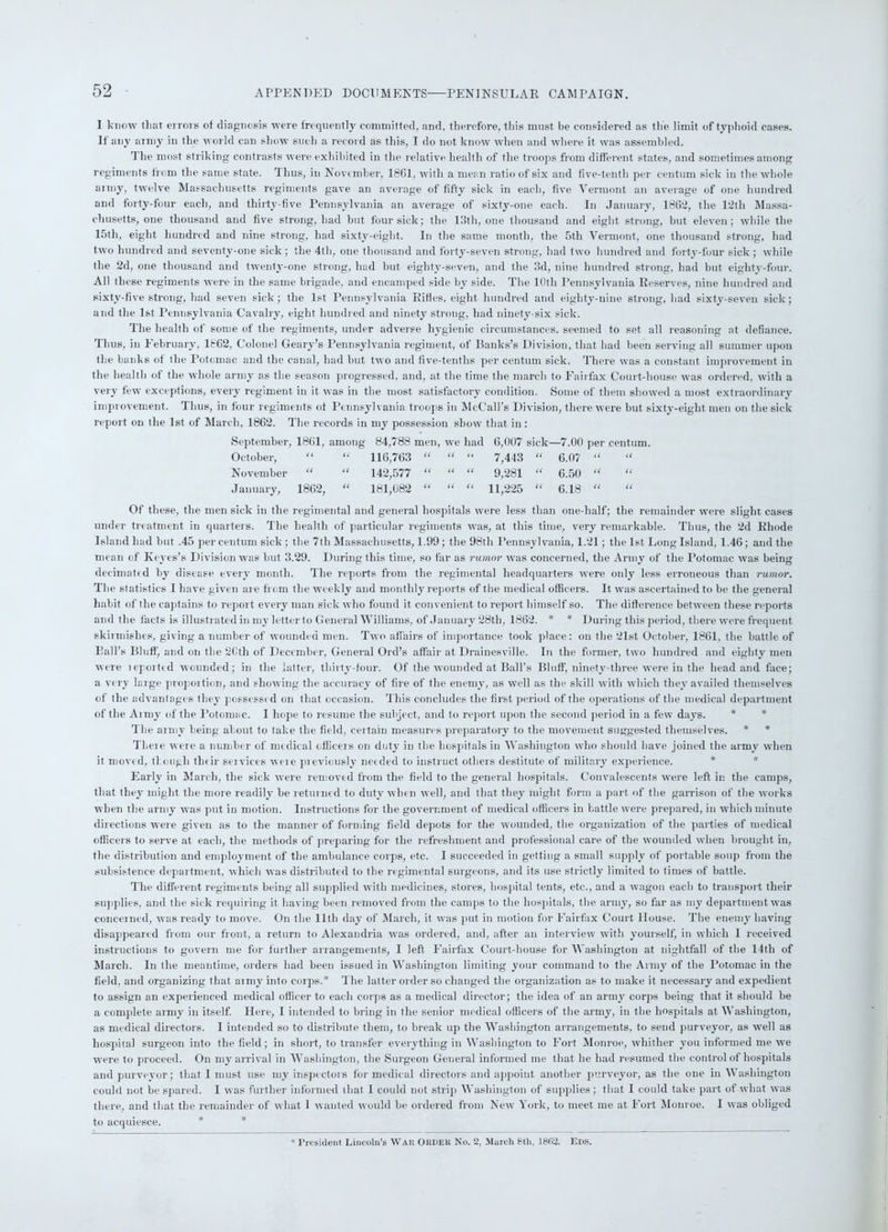 I know that errors of diagnosis were frequently committed, and, therefore, this must be considered as the limit of typhoid cases. If any army in the world can show such a record as this, I do not know when and where it was assembled. The most striking contrasts were exhibited in the relative health of the troops from different states, and sometimes among regiments from the same state. Thus, in November, 1861, with a mean ratio of six and five-tenth per centum sick in the whole army, twelve Massachusetts regiments gave an average of fifty sick in each, five Vermont an average of one hundred anti forty-four each, and thirty-five Pennsylvania an average of sixty-one each. In January, 1862, the 12th Massa- chusetts, one thousand and five strong, had but four sick; the 13th, one thousand and eight strong, but eleven; while the 15tli, eight hundred and nine strong, had sixty-eight. In the same month, the 5tli Vermont, one thousand strong, had two hundred and seventy-one sick ; the 4th, one thousand and forty-seven strong, had two hundred and forty-four sick ; while the 2d, one thousand and twenty-one strong, had but eighty-seven, and the 3d, nine hundred strong, had but eighty-four. All these regiments were in the same brigade, and encamped side by side. The 10th Pennsylvania Reserves, nine hundred and sixty-five strong, had seven sick ; the 1st Pennsylvania Rides, eight hundred and eighty-nine strong, had sixty-seven sick; and the 1st Pennsylvania Cavalry, eight hundred and ninety strong, had ninety-six sick. The health of some of the regiments, under adverse hygienic circumstances, seemed to set all reasoning at defiance. Thus, in February, 1862, Colonel Geary’s Pennsylvania regiment, of Banks’s Division, that had been serving all summer upon the banks of the Potomac and the canal, had but two and five-tenths per centum sick. There was a constant improvement in the health of the whole army as the season progressed, and, at the time the march to Fairfax Court-house was ordered, with a very few exceptions, every regiment in it was in the most satisfactory condition. Some of them showed a most extraordinary improvement. Thus, in four regiments of Pennsylvania troops in McCall’s Division, there were but sixty-eight men on the sick report on the 1st of March, 1862. The records in my possession show that in : September, 1861, among 84,788 men, we had 6,007 sick—7.00 per centum. October, “ “ 116,763 “ “ “ 7,443 “ 6.07 “ “ November “ “ 142,577 “ “ “ 9,281 “ 6.50 “ January, 1862, “ 181,082 “ “ “ 11,225 “ 6.18  “ Of these, the men sick in the regimental and general hospitals were less than one-half; the remainder were slight cases under treatment in quarters. The health of particular regiments was, at this time, very remarkable. Thus, the 2d Rhode Island had but .45 per centum sick ; the 7tli Massachusetts, 1.99; the 98th Pennsylvania, 1.21; the 1st Long Island, 1.46; and the mean of Keyes’s Division was but 3.29. During this time, so far as rumor was concerned, the Army of the Potomac was being decimated by disease every month. The reports from the regimental headquarters were only less erroneous than rumor. The statistics I have given are from the weekly and monthly reports of the medical officers. It was ascertained to be the general habit of the captains to report every man sick who found it convenient to report himself so. The difference between these reports and the facts is illustrated in my letterto General Williams, of January 28th, 1862. * * During this period, there were frequent skirmishes, giving a number of wounded men. Two affairs of importance took place: on the 21st October, 1861, the battle of Ball’s Bluff, and on the 2Cth of December, General Old’s affair at Drainesville. In the former, two hundred and eighty men were iepoit<d wounded; in the latter, thirty-four. Of the wounded at Ball’s Bluff, ninety-three were in the head and face; a very large proportion, and showing the accuracy of fire of the enemy, as well as the skill with which they availed themselves of the advantages they possess! d on that occasion. This concludes the first period of the operations of the medical department of the Anny of the Potomac. I hope to resume the subject, and to report upon the second period in a few days. * * The army being about to take the field, certain measures preparatory to the movement suggested themselves. * * Theie were a number of medical officers on duty in the hospitals in Washington who should have joined the army when it moved, tl ougli their services weie previously needed to instruct others destitute of military experience. Early in March, the sick were removed from the fielel to the general hospitals. Convalescents were left in the camps, that they might the more readily be returned to duty when well, and that they might form a part of the garrison of the works when the army was put in motion. Instructions for the government of medical officers in battle were prepared, in which minute elirections were given as to the manner of forming field depots for the wounded, the organization of the parties of medical officers to serve at each, the methods of preparing for the refreshment and professional care of the wounded when brought in, the distribution and employment of the ambulance corps, etc. 1 succeeded in getting a small supply of portable soup from the subsistence department, which was distributed to the regimental surgeons, and its use strictly limited to times of battle. The different regiments being all supplied with medicines, stores, hospital tents, etc., and a wagon each to transport their supplies, and the siek requiring it having been removed from the camps to the hospitals, the army, so far as my department was concerned, was ready to move. On the lltli day of March, it was put in motion for Fairfax Court House. The enemy having disappeared from our front, a return to Alexandria was ordered, and, after an interview with yourself, in which I received instructions to govern me for further arrangements, I left Fairfax Court-house for Washington at nightfall of the 14tli of March. In the meantime, orders had been issued in Washington limiting your command to the Army of the Potomac in the field, and organizing that army into corps.* The latter order so changed the organization as to make it necessary and expedient to assign an experienced medical officer to each corps as a medical director; the idea of an army corps being that it should be a complete army in itself. Here, I intended to bring in the senior medical officers of the army, in the hospitals at Washington, as medical directors. I intended so to distribute them, to break up the Washington arrangements, to send purveyor, as wTell as hospital surgeon into the field ; in short, to transfer everything in Washington to Fort Monroe, whither you informed me we were to proceed. On my arrival in Washington, the Surgeon General informed me that he had resumed the control of hospitals and purveyor; that I must use my inspectors for medical directors and appoint another purveyor, as the one in Washington could not be spared. I was further informed that I could not strip Washington of supplies ; that I could take part of what was there, and that the remainder of what I wanted would be ordered from New York, to meet me at Fort Monroe. I was obliged to acquiesce. * President Lincoln’s War ORDER No. 2, March 8th, 1802. Eds.