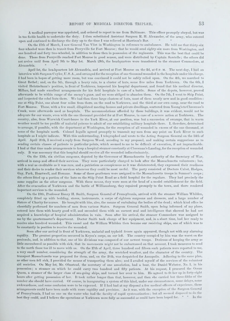 A medical purveyor was appointed, and ordered to report to me from Baltimore. Tliis officer promptly obeyed, but was in too feeble health to undertake the duty. I then substituted Assistant Surgeon R. H. Alexander, of the army, who entered upon and continued to discharge the duty up to the time I was relieved at Harrison’s Bar. On the 17th of March, I saw General Van Vliet in Washington in reference to ambulances. He told me that thirty-six four-wheeled were then in transit from Perrvville for Fort Monroe; that he would send eighty-six more from Washington, and one hundred and forty two-wheeled, in addition to those then in possession of the regiments. This was the best that could be done. Those from Perryville reached Fort Monroe in good season, and were distributed by Captain Sawtelle; the others did not arrive until from April 9th to May 1st. March 29th, the headquarters were transferred to the steamer Commodore, at Alexandria. * * April 1st, the headquarters left Alexandria, and arrived at Fort Monroe on the 2d, at 0 P. M. The next day, I had an interview with Surgeon Cuyler, U. S. A., and arranged for the reception of one thousand wounded in the hospitals under his charge. I had been in hopes of getting more room, but was convinced it could not be safely relied upon. On the 4tli, we marched to Great Bethel; and, on the 5th, through a heavy rain, to a cluster of huts, some five miles from Yorktown. On the (5th, I visited Heintzelman’s position, in front of Yorktown, inspected his hospital department, and found that his medical director, Milhau, had made excellent arrangements for his field hospitals in case of a battle. Some of the depots, however, proved afterwards to be within range of the enemy’s guns, and we were obliged to abandon them. On the 7th, I went to Ship Point, and inspected the rebel huts there. We had then three large clusters of huts, most of them nearly new and in good condition : one at Ship Point, one about four miles from there, on the road to Yorktown, and the third at our own camp, near the road to Fort Monroe. These, with a few small, dilapidated meeting-houses and private dwellings, scattered from Young’s to Cheesman’s Creek, were afterwards used as hospitals. The accommodations afforded by these buildings, it was evident, would not be adequate for our wants, even with the one thousand provided for at Fort Monroe, in case of a severe action at Yorktown. The country, also, from Warwick Court-house to the York River, at our position, was but a succession of swamps, that in warm weather would be too prolific of malarial poisons to admit of our establishing military hospitals there. I, therefore, determined to arrange, if possible, with the department at Washington, for the reception of all wounded in excess of the one thousand, at some of the hospitals north. Colonel Ingalls agreed promptly to transmit my men from any point on York River to such hospitals as I might indicate. With this understanding, I telegraphed and wrote to the Acting Surgeon General on the 14th of April. April 20th, I received a reply from Surgeon Wood, acceding to my proposal, and making certain suggestions as to sending certain classes of patients to particular points, which seemed to me to be difficult of execution, if not impracticable. I had at that time made arrangements to keep a hospital steamer constantly at Cheesman's Landing, for the reception of wounded only. It was necessary that this hospital should receive all the wounded indiscriminately. On the 13th, six civilian surgeons, deputed by the Governor of Massachusetts by authority of the Secretary of War, arrived in camp and offered their services. They were particularly charged to look after the Massachusetts volunteers; hut, with a zeal as creditable as it was rare, and a patriotism as conspicuous as it was disinterested, they expressed their readiness and their desire to render their services wherever they could be most useful. The party consisted of Doctors Cabot, Hodges, Gay, Park, Heartwell, and Homans. Some of these gentlemen were assigned to the Massachusetts troops in Sumner’s corps; the others fitted up a portion of the huts on the Ship Point Road as a field hospital for the regulars. They had precisely the same supplies as the other surgeons. With these means, they were soon at the head of a model establishment for the field. After the evacuation of Yorktown and the battle of Williamsburg, they repaired promptly to the town, and there rendered important services to the wounded. On the 19th, Professor Henry H. Smith, Surgeon General of Pennsylvania, arrived with the steamer William Whilden, completely fitted up with bedding, stores, instruments, a corps of eighteen surgeons and dressers, and a large number of Sisters of Charity for nurses. He brought with him, also, the means of embalming the bodies of the dead ; which kind office he cheerfully performed for numbers of men from various States. Surgeon General Smith, upon being informed of my plans, entered into them with hearty good will, and seconded them with an earnest zeal and intelligence that showed he had not acquired a knowledge of hospital administration in vain. Soon after his arrival, the steamer Commodore was assigned to me by the quartermaster’s department. Doctor Smith took charge of her equipment, and, in a short time, had her ready to receive nine hundred wounded. This vessel and the William Whilden then became our receiving ships, one of which was to be constantly in position to receive the wounded. Soon after our arrival in front of Yorktown, malarial and typhoid fevers again appeared, though not with any alarming rapidity. The greatest proportion occurred in Keyes’s corps, on our left. The country occupied bv him was the worst on the peninsula, and, in addition to that, one of his divisions was composed of our newest troops. Desirous of keeping the army as little encumbered as possible with sick, that its movements might not be embarrassed on that account, I took measures to send to the north those too ill to move with us. On the 17th of April, three hundred and fifteen such patients were reported to me, a very small number, considering the strength of the army, the wretched weather, and the character of the country. The transport Massachusetts was prepared for them, and, on the 2Cth, was despatched for Annapolis. Adhering to the same plan, as other men fell sick, I provided the means of transporting them also; and I availed myself of the services of the volunteer aid societies. On May 1st, Mr. Olmstead, the secretary of one association, had a boat, the Daniel Webster, No. 1, in his possession; a steamer on which he could carry two hundred and fifty patients. At his request, I procured the Ocean Queen, a steamer of the larger class of sea-going ships, and turned her over to him. He agreed to fit her up in forty-eight hours after getting possession of her. It took rather longer than that, however, and then she carried but three-fifths ot the number she should have carried. Of course, in inaugurating a system of this kind, under our circumstances, some delays, Some awkwardness, and some confusion were to be expected. If I had had at my disposal a few medical officers of experience, these arrangements could have been made with more rapidity and precision. As it was, with the exception ot the Surgeon General of Pennsylvania, I had no one on the water who had the faculty of rapid systematization; but all seemed disposed to do the best they could, and I believe the operations at Yorktown were fully as successful as could have been hoped for. In the