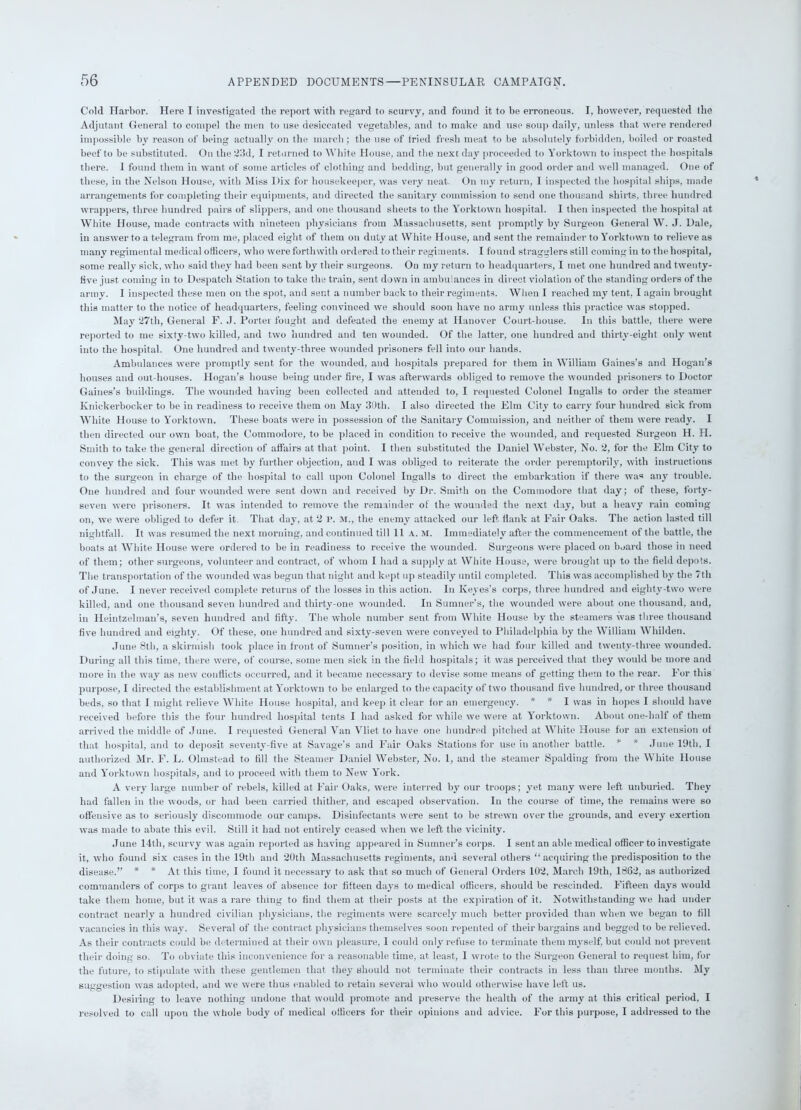 Cold Harbor. Here I investigated the report with regard to scurvy, and found it to be erroneous. I, however, requested the Adjutant General to compel the men to use desiccated vegetables, and to make and use soup daily, unless that were rendered impossible by reason of being actually on the march; the use of tried fresh meat to be absolutely forbidden, boiled or roasted beef to be substituted. On the 23d, I returned to White House, and the next day proceeded to York town to inspect the hospitals there. I found them in want of some articles of clothing and bedding, but generally in good order and well managed. One of these, in the Nelson House, with Miss Dix for housekeeper, was very neat. On my return, I inspected the hospital ships, made arrangements for completing their equipments, and directed the sanitary commission to send one thousand shirts, three hundred wrappers, three hundred pairs of slippers, and one thousand sheets to the Yorktown hospital. I then inspected the hospital at White House, made contracts with nineteen physicians from Massachusetts, sent promptly by Surgeon General W. J. Dale, in answer to a telegram from me, placed eight of them on duty at White House, and sent the remainder to Yorktown to relieve as many regimental medical officers, who were forthwith ordered to their regiments. I found stragglers still coming in to the hospital, some really sick, who said they had been sent by tbeir surgeons. On my return to headquarters, I met one hundred and twenty- live just coming in to Despatch Station to take the train, sent down in ambulances in direct violation of the standing orders of the army. I inspected these men on the spot, and sent a number back to their regiments. When I reached my tent. I again brought this matter to the notice of headquarters, feeling convinced we should soon have no army unless this practice was stopped. May 27th, General F. J. Porter fought and defeated the enemy at Hanover Court-house. In this battle, there were reported to me sixty-two killed, and two hundred and ten wounded. Of the latter, one hundred and thirty-eight only went into the hospital. One hundred and twenty-three wounded prisoners fell into our hands. Ambulances were promptly sent for the wounded, and hospitals prepared for them in William Gaines’s and Hogan’s houses and out houses. Hogan’s house being under fire, I was afterwards obliged to remove the wounded prisoners to Doctor Gaines’s buildings. The wounded having been collected and attended to, I requested Colonel Ingalls to order the steamer Knickerbocker to be in readiness to receive them on May 30th. I also directed the Eltn City to carry four hundred sick from White House to Yorktown. These boats were in possession of the Sanitary Commission, and neither of them were ready. I then directed our own boat, the Commodore, to be placed in condition to receive the wounded, and requested Surgeon H. H. Smith to take the general direction of affairs at that point. I then substituted the Daniel Webster, No. 2, for the Elm City to convey the sick. This was met by further objection, and I was obliged to reiterate the order peremptorily, with instructions to the surgeon in charge of the hospital to call upon Colonel Ingalls to direct the embarkation if there was any trouble. One hundred and four wounded were sent down and received by Dr. Smith on the Commodore that day; of these, forty- seven were prisoners. It was intended to remove the remainder of the wounded the next day, but a heavy rain coming- on, we were obliged to defer it. That day, at 2 P. m., the enemy attacked our left Hank at Fair Oaks. The action lasted till nightfall. It was resumed the next morning, and continued till 11 a. m. Immediately after the commencement of the battle, the boats at White House were ordered to be in readiness to receive the wounded. Surgeons were placed on board those in need of them; other surgeons, volunteer and contract, of whom I had a supply at White House, were brought up to the field depots. The transportation of the wounded was begun that night and kept up steadily until completed. This was accomplished by the 7tli of June. I never received complete returns of the losses in this action. In Keyes’s corps, three hundred and eighty-two were killed, and one thousand seven hundred and thirty-one wounded. In Sumner’s, the wounded were about one thousand, and, in Heintzelman’s, seven hundred and fifty. The whole number sent from White House by the steamers was three thousand five hundred and eighty. Of these, one hundred and sixty-seven were conveyed to Philadelphia by the William Whihlen. June 8th, a skirmish took place in front of Sumner’s position, in which we had four killed and twenty-three wounded. During all this time, there were, of course, some men sick in the field hospitals; it was perceived that they would be more and more in the way as new conflicts occurred, and it became necessary to devise some means of getting them to the rear. For this purpose, I directed the establishment at Yorktown to be enlarged to the capacity of two thousand five hundred, or three thousand beds, so that I might relieve White House hospital, and keep it clear for an emergency. * * I was in hopes I should have received before this the four hundred hospital tents I had asked for while we were at Yorktown. About one-half of them arrived the middle of June. I requested General Van Vliet to have one hundred pitched at White House for an extension of that hospital, and to deposit seventy-five at Savage’s and Fair Oaks Stations for use in another battle. * * June 19th, I authorized Mr. F. L. Olmstead to fill the Steamer Daniel Webster, No. 1, and the steamer Spalding from the White Douse and Yorktown hospitals, and to proceed with them to New York. A very large number of rebels, killed at Fair Oaks, were interred by our troops; yet many were left unburied. They had fallen in the woods, or had been carried thither, and escaped observation. In the course of time, the remains were so offensive as to seriously discommode our camps. Disinfectants were sent to be strewn over the grounds, and every exertion was made to abate this evil. Still it had not entirely ceased when we left the vicinity. June 14th, scurvy was again reported as having appeared in Sumner’s corps. I sent an able medical officer to investigate it, who found six cases in the 19th and 20th Massachusetts regiments, and several others “acquiring the predisposition to the disease.” * * At this time, I found it necessary to ask that so much of General Orders 102, March 19th, 1862, as authorized commanders of corps to grant leaves of absence for fifteen days to medical officers, should be rescinded. Fifteen days would take them home, but it was a rare thing to find them at their posts at the expiration of it. Notwithstanding we had under contract nearly a hundred civilian physicians, the regiments were scarcely much better provided than when we began to fill vacancies in this way. Several of the contract physicians themselves soon repented of their bargains and begged to be relieved. As their contracts could be determined at their own pleasure, I could only refuse to terminate them myself, but could not prevent their doing so. To obviate this inconvenience for a reasonable time, at least, 1 wrote to the Surgeon General to request him, for the future, to stipulate with these gentlemen that they should not terminate their contracts in less than three months. My suggestion was adopted, and we were thus enabled to retain several who would otherwise have left us. Desiring to leave nothing undone that would promote and preserve the health of the army at this critical period, I resolved to call upon the whole body of medical officers for tbeir opinions and advice. For this purpose, I addressed to the