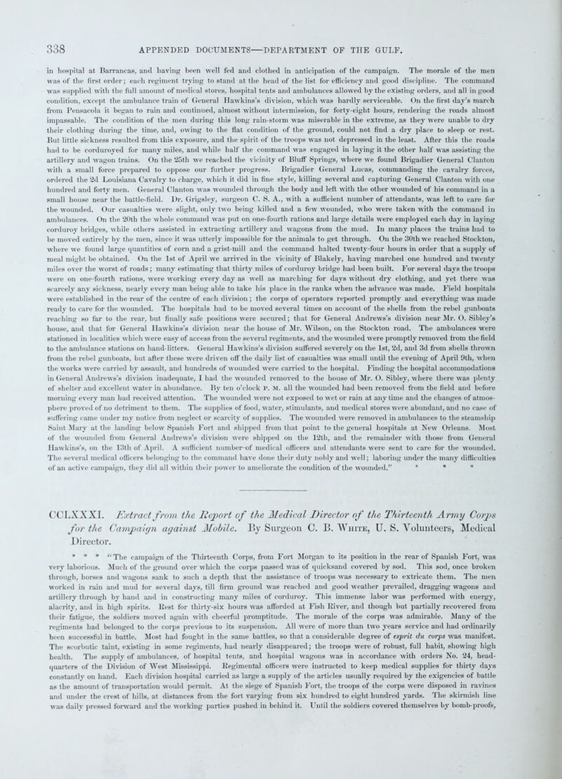 in hospital at Barrancas, and having been well fed and clothed in anticipation of the campaign. The morale of the men was of the first order; each regiment trying to stand at the head of the list for efficiency and good discipline. The command was supplied with the full amount of medical stores, hospital tents and ambulances allowed by the existing orders, and all in good condition, except the ambulance train of General Hawkins’s division, which was hardly serviceable. On the first day’s march from Pensacola it began to rain and continued, almost without intermission, for forty-eight hours, rendering the roads almost impassable. The condition of the men during this long rain-storm was miserable in the extreme, as they were unable to dry their clothing during the time, and, owing to the flat condition of the ground, could not find a dry place to sleep or rest. But little sickness resulted from this exposure, and the spirit of the troops was not depressed in the least. After this the roads had to be corduroyed for many miles, and while half the command was engaged in haying it the other half was assisting the artillery and wagon trains. On the 25th we reached the vicinity of Bluff Springs, where we found Brigadier General Clanton with a small force prepared to oppose our further progress. Brigadier General Lucas, commanding the cavalry forces, ordered the 2d Louisiana Cavalry to charge, which it did in fine style, killing several and capturing General Clanton with one hundred and forty men. General Clanton was wounded through the body and left with the other wounded of his command in a small house near the battle-field. Dr. Grigsley, surgeon C. S. A., with a sufficient number of attendants, was left to care for the wounded. Our casualties were slight, only two being killed and a few wounded, who were taken with the command in ambulances. On the 20th the whole command was put on one-fourth rations and large details were employed each day in laying corduroy bridges, while others assisted in extracting artillery and wagons from the mud. In many places the trains had to be moved entirely by the men, since it was utterly impossible for the animals to get through. On the 30th we reached Stockton, where we found large quantities of com and a grist-mill and the command halted twenty-four hours in order that a supply of meal might be obtained. On the 1st of April we arrived in the vicinity of Blakely, having marched one hundred and twenty miles over the worst of roads; many estimating that thirty miles of corduroy bridge had been built. For several days the troops were on one-fourth rations, were working every day as well as marching for days without dry clothing, and yet there was scarcely any sickness, nearly every man being able to take his place in the ranks when the advance was made. Field hospitals were established in the rear of the centre of each division ; the corps of operators reported promptly and everything was made ready to care for the wounded. The hospitals had to be moved several times on account of the shells from the rebel gunboats reaching so far to the rear, but finally safe positions were secured; that for General Andrews’s division near Mr. O. Sibley’s house, and that for General Hawkins’s division near the house of Mr. Wilson, on the Stockton road. The ambulances were stationed in localities which were easy of access from the several regiments, and the wounded were promptly removed from the field to the ambulance stations on hand-litters. General Hawkins's division suffered severely on the 1st, 2d, and 3d from shells thrown from the rebel gunboats, but after these were driven off the daily list of casualties was small until the evening of April 9th, when the works were carried by assault, and hundreds of wounded were carried to the hospital. Finding the hospital accommodations in General Andrews’s division inadequate, 1 had the wounded removed to the house of Mr. O. Sibley, where there was plenty of shelter and excellent water in abundance. By ten o’clock r. M. all the wounded had been removed from the field and before morning every man had received attention. The wounded were not exposed to wet or rain at anytime and the changes of atmos- phere proved of no detriment to them. The supplies of food, water, stimulants, and medical stores were abundant, and no case of suffering came under my notice from neglect or scarcity of supplies. The wounded were removed in ambulances to the steamship Saint Mary at the landing below Spanish Fort and shipped from that point to the general hospitals at New Orleans. Most of the wounded from General Andrews’s division were shipped on the 12th, and the remainder with those from General Hawkins’s, on the 13th of April. A sufficient number-©!’ medical officers and attendants were sent to care for the wounded. The several medical officers belonging to tin- command have done their duty nobly and well; laboring under the many difficulties of an active campaign, they did all within their power to ameliorate the condition of the wounded.” * * CCLXXXI. Extract from the Report of the Medical Director of the Thirteenth Army Corps for the Campaiyn ayainst Mobile. By Surgeon C. B. White, U. S. Volunteers, Medical Director. * * * “The campaign of the Thirteenth Corps, from Fort Morgan to its position in the rear of Spanish Fort, was very laborious. Much of the ground over which the corps passed was of quicksand covered by sod. This sod, once broken through, horses and wagons sank to such a depth that the assistance of troops was necessary to extricate them. The men worked in rain and mud for several days, till firm ground was reached and good weather prevailed, dragging wagons and artillery through by hand and in constructing many miles of corduroy. This immense labor was performed with energy, alacrity, and in high spirits. Rest for thirty-six hours was afforded at Fish River, and though but partially recovered from their fatigue, the soldiers moved again with cheerful promptitude. The morale of the corps was admirable. Many of the regiments had belonged to the corps previous to its suspension. All were of more than two years service and had ordinarily been successful in battle. Most had fought in the same battles, so that a considerable degree of esprit du corps was manifest. The scorbutic taint, existing in some regiments, had nearly disappeared; the troops were of robust, full habit, showing high health. The supply of ambulances, of hospital tents, and hospital wagons was in accordance with orders No. 24, head- quarters of the Division of West Mississippi. Regimental officers were instructed to keep medical supplies for thirty days constantly on hand. Each division hospital carried as large a supply of the articles usually required by the exigencies of battle as the amount of transportation would permit. At the siege of Spanish Fort, the troops of the corps were disposed in ravines and under the crest of hills, at distances from the fort varying from six hundred to eight hundred yards. The skirmish line was daily pressed forward and the working parties pushed in behind it. Until the soldiers covered themselves by bomb-proofs,