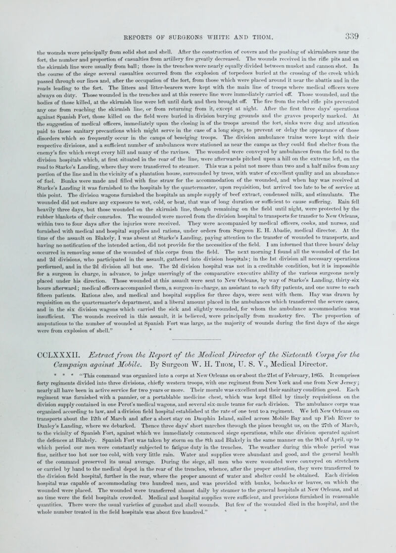 the wounds were principally from solid shot and shell. After the construction of covers and the pushing of skirmishers near the fort, the number and proportion of casualties from artillery fire greatly decreased. The wounds received in the rifle pits and on the skirmish line were usually from ball; those in the trenches were nearly equally divided between musket and cannon shot. In the course of the siege several casualties occurred from the explosion of torpedoes buried at the crossing of the creek which passed through our lines and, after the occupation of the fort, from those which were placed around it near the abattis and in the roads leading to the fort. The litters and litter-bearers were kept with the main line of troops where medical officers were always on duty. Those wounded in the trenches and at this reserve line were immediately carried off. Those wounded, and the bodies of those killed, at the skirmish line were left until dark and then brought off. The fire from the rebel rifle pits prevented any one from reaching the skirmish line, or from returning from it, except at night. After the first three days’ operations against Spanish Fort, those killed on the field were buried in division burying grounds and the graves properly marked. At the suggestion of medical officers, immediately upon the closing in of the troops around the fort, sinks were dug and attention paid to those sanitary precautions which might serve in the case of a long siege, to prevent or delay the appearance of those disorders which so frequently occur in the camps of beseiging troops. The division ambulance trains were kept with their respective divisions, and a sufficient number of ambulances were stationed as near the camps as they could find shelter from the enemy’s fire which swept every hill and many of the ravines. The wounded were conveyed by ambulances from the field to the division hospitals which, at first situated in the rear of the line, were afterwards pitched upon a hill on the extreme left, on the road to Starke’s Landing, where they were transferred to steamer. This was a point not more than two and a half miles from any portion of the line and in the vicinity of a plantation house, surrounded by trees, with water of excellent quality and an abundance of fuel. Bunks were made and filled with fine straw for the accommodation of the wounded, and when hay was received at Starke’s Landing it was furnished to the hospitals by the quartermaster, upon requisition, but arrived too late to be of service at this point. The division wagons furnished the hospitals an ample supply of beef extract, condensed milk, and stimulants. The wounded did not endure any exposure to wet, cold, or heat, that was of long duration or sufficient to cause suffering. Rain fell heavily three days, but those wounded on the skirmish line, though remaining on the field until night, were protected by the rubber blankets of their comrades. The wounded were moved from the division hospital to transports for transfer to New Orleans, within two to four days after the injuries were received. They were accompanied by medical officers, cooks, and nurses, and furnished with medical and hospital supplies and rations, under orders from Surgeon E. II. Abadie, medical director. At the time of the assault on Blakely, I was absent at Starke’s Landing, paying attention to the transfer of wounded to transports, and having no notification of the intended action, did not provide for the necessities of the field. I am informed that three hours’ delay occurred in removing some of the wounded of this corps from the field. The next morning I found all the wounded of the 1st and 2d divisions, who participated in the assault, gathered into division hospitals; in the 1st division all necessary operations performed, and in the 2d division all but one. The 2d division hospital was not in a creditable condition, but it is impossible for a surgeon in charge, in advance, to judge unerringly of the comparative executive ability of the various surgeons newly placed under his direction. Those wounded at this assault were sent to New Orleans, by way of Starke’s Landing, thirty-six hours afterward; medical officers accompanied them, a surgeon-in-charge, an assistant to each fifty patients, and one nurse to each fifteen patients. Rations also, and medical and hospital supplies for three days, were sent with them. Hay was drawn by requisition on the quartermaster’s department, and a liberal amount placed in the ambulances which transferred the severe cases, and in the six division wagons which carried the sick and slightly wounded, for whom the ambulance accommodation was insufficient. The wounds received in this assault, it is believed, were principally from musketry fire. The proportion of amputations to the number of wounded at Spanish Fort was large, as the majority of wounds during the first days of the siege were from explosion of shell.” * CCLXXXII. Extract from the Report of the Medical Director of the Sixteenth Corps for the Campaign against Mobile. By Surgeon W. H. Thom, U. S. V., Medical Director. * * * “This command was organized into a corps at New Orleans on or about the 21st of February, 1865. It comprises forty regiments divided into three divisions, chiefly western troops, with one regiment from New York and one from New Jersey; nearly all have been in active service for two years or more. Their morale was excellent and their sanitary condition good. Each regiment was furnished with a pannier, or a portablable medicine chest, which was kept filled by timely requisitions on the division supply contained in one Perot’s medical wagons, and several six-mule teams for each division. The ambulance corps was organized according to law, and a division field hospital established at the rate of one tent to a regiment. We left New Orleans on transports about the 12th of March and after a short stay on Dauphin Island, sailed across Mobile Bay and up Fish River to Danley’s Landing, where we debarked. Thence three days’ short marches through the pines brought us, on the 27th of March, to the vicinity of Spanish Fort, against which we immediately commenced siege operations, while one division operated against the defences at Blakely. Spanish Fort was taken by storm on the 8tli and Blakely in the same manner on the 9tli of April, up to which period our men were constantly subjected to fatigue duty in the trenches. The weather during this whole period was fine, neither too hot nor too cold, with very little rain. Water and supplies were abundant and good, and the general health of the command preserved its usual average. During the siege, all men who were wounded were conveyed on stretchers or carried by hand to the medical depot in the rear of the trenches, whence, after the proper attention, they were transferred to the division field hospital, further in the rear, where the proper amount of water and shelter could be obtained. Each division hospital was capable of accommodating two hundred men, and was provided with bunks, bedsacks or leaves, on which the wounded were placed. The wounded were transferred almost daily by steamer to the general hospitals at New Orleans, and at no time were the field hospitals crowded. Medical and hospital supplies were sufficient, and provisions furnished in reasonable quantities. There were the usual varieties of gunshot and shell wounds. But few of the wounded died in the hospital, and the whole number treated in the field hospitals was about five hundred.”