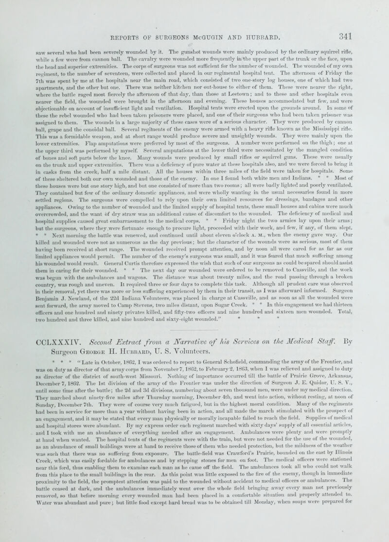 saw several who had been severely wounded by it. The gunshot wounds were mainly produced by the ordinary squirrel rifle, while a few were from cannon ball. The cavalry were wounded more frequently in the upper part of the trunk or the face, upon the head and superior extremities. The corps of surgeons was not sufficient for the number of wounded. The wounded of my own regiment, to the number of seventeen, were collected and placed in our regimental hospital tent. The afternoon of Friday the 7th was spent by me at the hospitals near the main road, which consisted of two one-story log houses, one of which had two apartments, and the other but one. There was neither kitchen nor out-house to either of them. These were nearer the right, where the battle raged most fiercely the afternoon of that day, than those at Leetown; and to these and other hospitals even nearer the field, the wounded were brought in the afternoon and evening. These houses accommodated but few, and were objectionable on account of insufficient light and ventilation. Hospital tents were erected upon the grounds around. In some of these the rebel wounded who had been taken prisoners were placed, and one of their surgeons who had been taken prisoner was assigned to them. The wounds in a large majority of these cases were of a serious character. They were produced by cannon ball, grape and the conoidal ball. Several regitnents of the enemy were armed with a heavy rifle known as the Mississippi rifle. This was a formidable weapon, and at short range would produce severe and unsightly wounds. They were mainly upon the lower extremities. Flap amputations were preferred by most of the surgeons. A number were performed on the thigh ; one at the upper third was performed by myself. Several amputations at the lower third were necessitated by the mangled condition of bones and soft parts below the knee. Many wounds were produced by small rifles or squirrel guns. These were usually on the trunk and upper extremities. There was a deficiency of pure water at these hospitals also, and we were forced to bring it in casks from the creek, half a mile distant. All the houses within three miles of the field were taken for hospitals. Some of these sheltered both our own wounded and those of the enemy. In one I found both white men and Indians. * * Most of these houses were but one story high, and but one consisted of more than two rooms; all were badly lighted and poorly ventilated. They contained but few of the ordinary domestic appliances, and were wholly wanting in the usual necessaries found in more settled regions. The surgeons were compelled to rely upon their own limited resources for dressings, bandages and other appliances. Owing to the number of wounded and the limited supply of hospital tents, these small houses and cabins were much overcrowded, and the want of dry straw was an additional cause of discomfort to the wounded. The deficiency of medical and hospital supplies caused great embarrassment to the medical corps. * * Friday night the two armies lay upon their arms; but the surgeons, where they were fortunate enough to procure light, proceeded with their work, and few, if any, of them slept. * * Next morning the battle was renewed, and continued until about eleven o’clock A. M., when the enemy gave way. Our killed and wounded were not as numerous as the day previous; but the character of the wounds were as serious, most of them having been received at short range. The wounded received prompt attention, and by noon all were cared for as tar as our limited appliances would permit. The number of the enemy’s surgeons was small, and it was feared that much suffering among his wounded would result. General Curtis therefore expressed the wish that such of our surgeons as could be spared should assist them in caring for their wounded. * * The next day our wounded were ordered to be removed to Cassville, and the work was begun with the ambulances and wagons. The distance was about twenty miles, and the road passing through a broken country, was rough and uneven. It required three or four days to complete this task. Although all prudent care was observed in their removal, yet there was more or less suffering experienced by them in their transit, as I was afterward informed. Surgeon Benjamin J. Newland, of the 22d Indiana Volunteers, was placed in charge at Cassville, and as soon as all the wounded were sent forward, the army moved to Camp Stevens, two miles distant, upon Sugar Creek. * * In this engagement we had thirteen officers and one hundred and ninety privates killed, and fifty-two officers and nine hundred and sixteen men wounded. Total, two hundred and three killed, and nine hundred and sixty-eight wounded.” CCLXXXIV. Second Extract from a Narrative of his Services on the Medical Staff. By- Surgeon George H. Hubbard, U. S. Volunteers. * * * “ Late in October, 1862, I was ordered to report to General Schofield, commanding the army of the Frontier, and was on duty as director of that army corps from November7,1862, to February 2, 1863, when I was relieved and assigned to duty as director of the district of south-west Missouri. Nothing of importance occurred till the battle of Prairie Grove, Arkansas, December 7,1862. The 1st division of the army of the Frontier was under the direction of Surgeon J. E. Quidor, U. S. V., until some time after the battle; the 2d and 3d divisions, numbering about seven thousand men, were under my medical direction. They marched about ninety-five miles after Thursday morning, December 4th, and went into action, without resting, at noon of Sunday, December 7th. They were of course very much fatigued, but in the highest moral condition. Many of the regiments had been in service for more than a year without having been in action, and all made the march stimulated with the prospect of an engagement, and it may be stated that every man physically or morally incapable failed to reach the field. Supplies of medical and hospital stores were abundant. By my express order each regiment marched with sixty days’ supply of all essential articles, and I took with me an abundance of everything needed after an engagement. Ambulances were plenty and were promptly at hand when wanted. The hospital tents of the regiments were with the train, but were not needed for the use of the wounded, as an abundance of small buildings were at hand to receive those of them who needed protection, but the mildness of the weather was such that there was no suffering from exposure. The battle-field was Crawford’s Prairie, bounded on the east by Illinois Creek, which was easily fordable for ambulances and by stepping stones for men on foot. The medical officers were stationed near this ford, thus enabling them to examine each man as he came off the field. The ambulances took all who could not walk from this place to the small buildings in the rear. As this point was little exposed to the fire of the enemy, though in immediate proximity to the field, the promptest attention was paid to the wounded without accident to medical officers or ambulances. The battle ceased at dark, and the ambulances immediately went over the whole field bringing away every man not previously removed, so that before morning every wounded man had been placed in a comfortable situation and properly attended to. Water was abundant and pure; but little food except hard bread was to be obtained till Monday, when soups were prepared for