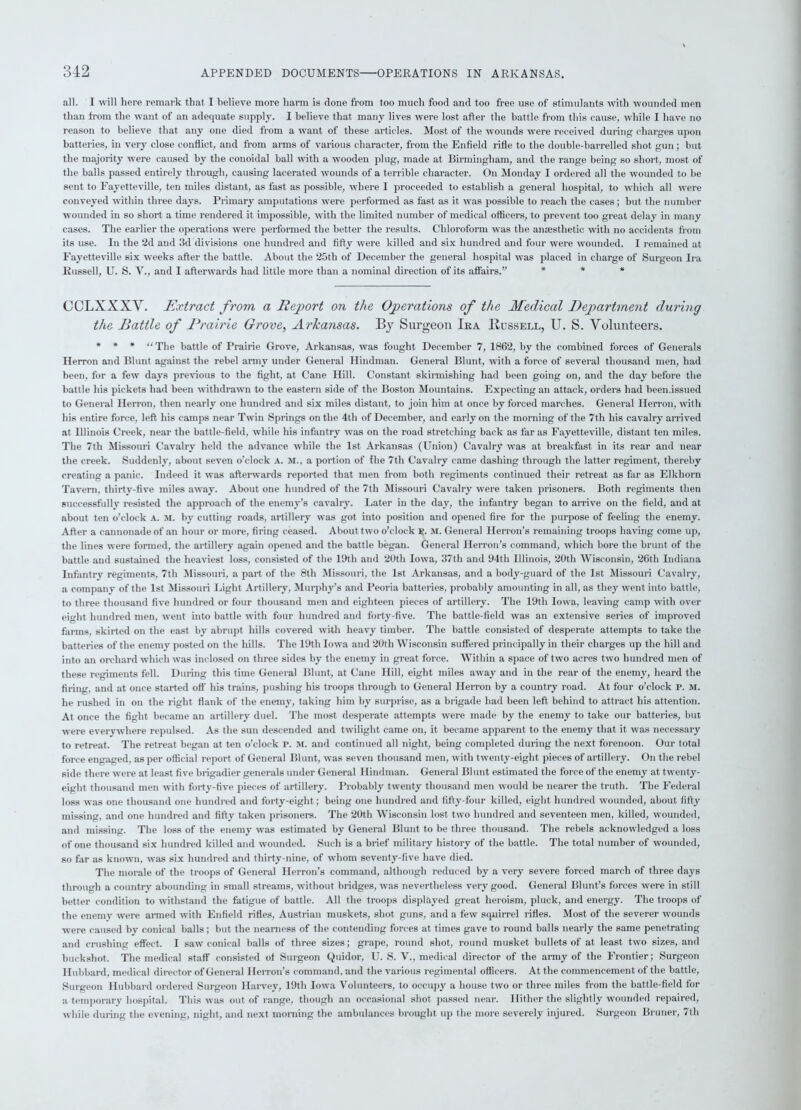 all. I will here remark that I believe more harm is done from too much food and too free use of stimulants with wounded men than from the want of an adequate supply. I believe that many lives were lost after the battle from this cause, while I have no reason to believe that any one died from a want of these articles. Most of the wounds were received during charges upon batteries, in very close conflict, and from arms of various character, from the Enfield rifle to the double-barrelled shot gun; but the majority were caused by the conoidal ball with a wooden plug, made at Birmingham, and the range being so short, most of the balls passed entirely through, causing lacerated wounds of a terrible character. On Monday I ordered all the wounded to be sent to Fayetteville, ten miles distant, as fast as possible, where I proceeded to establish a general hospital, to which all were conveyed within three days. Primary amputations were performed as fast as it was possible to reach the cases; but the number wounded in so short a time rendered it impossible, with the limited number of medical officers, to prevent too great delay in many cases. The earlier the operations were performed the better the results. Chloroform was the anaesthetic with no accidents from its use. In the 2d and 3d divisions one hundred and fifty were killed and six hundred and four were wounded. I remained at Fayetteville six weeks after the battle. About the 25tli of December the general hospital was placed in charge of Surgeon Ira Russell, U. S. V., and I afterwards had little more than a nominal direction of its affairs.” * * * CCLXXXY. Extract from a Report on the Operations of the Medical Department during the Battle of Prairie Grove, Arkansas. By Surgeon Ira Bussell, U. S. Volunteers. * * * “The battle of Prairie Grove, Arkansas, was fought December 7, 1862, by the combined forces of Generals Herron and Blunt against the rebel army under General Hindman. General Blunt, with a force of several thousand men, had been, for a few days previous to the fight, at Cane Hill. Constant skirmishing had been going on, and the day before the battle his pickets had been withdrawn to the eastern side of the Boston Mountains. Expecting an attack, orders had been.issued to General Herron, then nearly one hundred and six miles distant, to join him at once by forced marches. General Herron, with his entire force, left his camps near Twin Springs on the 4th of December, and early on the morning of the 7tli his cavalry arrived at Illinois Creek, near the battle-field, while his infantry was on the road stretching back as far as Fayetteville, distant ten miles. The 7th Missouri Cavalry held the advance while the 1st Arkansas (Union) Cavalry was at breakfast in its rear and near the creek. Suddenly, about seven o’clock a. M., a portion of the 7th Cavalry came dashing through the latter regiment, thereby creating a panic. Indeed it was afterwards reported that men from both regiments continued their retreat as far as Elkhorn Tavern, thirty-five miles away. About one hundred of the 7th Missouri Cavalry were taken prisoners. Both regiments then successfully resisted the approach of the enemy’s cavalry. Later in the day, the infantry began to arrive on the field, and at about ten o’clock A. M. by cutting roads, artillery was got into position and opened fire for the purpose of feeling the enemy. After a cannonade of an hour or more, firing ceased. About two o’clock p. M. General Herron’s remaining troops having come up, the lines were formed, the artillery again opened and the battle began. General Herron’s command, which bore the brunt of the battle and sustained the heaviest loss, consisted of the 19th and 20th Iowa, 37th and 94th Illinois, 20th Wisconsin, 26th Indiana Infantry regiments, 7th Missouri, a part of the 8th Missouri, the 1st Arkansas, and a body-guard of the 1st Missouri Cavalry, a company of the 1st Missouri Light Artillery, Murphy’s and Peoria batteries, probably amounting in all, as they went into battle, to three thousand five hundred or four thousand men and eighteen pieces of artillery. The 19th Iowa, leaving camp with over eight hundred men, went into battle with four hundred and forty-five. The battle-field was an extensive series of improved farms, skirted on the east by abrupt hills covered with heavy timber. The battle consisted of desperate attempts to take the batteries of the enemy posted on the hills. The 19th Iowa and 20th Wisconsin suffered principally in their charges up the hill and into an orchard which was inclosed on three sides by the enemy in great force. Within a space of two acres two hundred men of these regiments fell. During this time General Blunt, at Cane Hill, eight miles away and in the rear of the enemy, heard the firing, and at once started off his trains, pushing his troops through to General Herron by a country road. At four o’clock P. M. he rushed in on the right flank of the enemy, taking him by surprise, as a brigade had been left behind to attract his attention. At once the fight became an artillery duel. The most desperate attempts were made by the enemy to take our batteries, but were evervwhere repulsed. As the sun descended and twilight came on, it became apparent to the enemy that it was necessary to retreat. The retreat began at ten o’clock P. M. and continued all night, being completed during the next forenoon. Our total force engaged, as per official report of General Blunt, was seven thousand men, with twenty-eight pieces of artillery. On the rebel side there were at least five brigadier generals under General Hindman. General Blunt estimated the force of the enemy at twenty- eight thousand men with forty-five pieces of artillery. Probably twenty thousand men would be nearer the truth. The Federal loss was one thousand one hundred and forty-eight; being one hundred and fifty-four killed, eight hundred wounded, about fifty missing, and one hundred and fifty taken prisoners. The 20th Wisconsin lost two hundred and seventeen men, killed, wounded, and missing. The loss of the enemy was estimated by General Blunt to be three thousand. The rebels acknowledged a loss of one thousand six hundred killed and wounded. Such is a brief military history of the battle. The total number of wounded, so far as known, was six hundred and thirty-nine, of whom seventy-five have died. The morale of the troops of General Herron’s command, although reduced by a very severe forced march of three days through a country abounding in small streams, without bridges, was nevertheless very good. General Blunt’s forces were in still better condition to withstand the fatigue of battle. All the troops displayed great heroism, pluck, and energy. The troops of the enemv were armed with Enfield rifles, Austrian muskets, shot guns, and a few squirrel rifles. Most of the severer wounds were caused by conical balls; but the nearness of the contending forces at times gave to round balls nearly the same penetrating and crushing effect. I saw conical balls of three sizes; grape, round shot, round musket bullets of at least two sizes, and buckshot. The medical staff consisted of Surgeon Quidor, U. S. V., medical director of the army of the Frontier; Surgeon Hubbard, medical director of General Hen-on’s command, and the various regimental officers. At the commencement of the battle, Surgeon Hubbard ordered Surgeon Harvey, 19th Iowa Volunteers, to occupy a house two or three miles from the battle-field for a temporary hospital. This was out of range, though an occasional shot passed near. Hither the slightly wounded repaired, while during the evening, night, and next morning the ambulances brought up the more severely injured. Surgeon Bruner, 7th