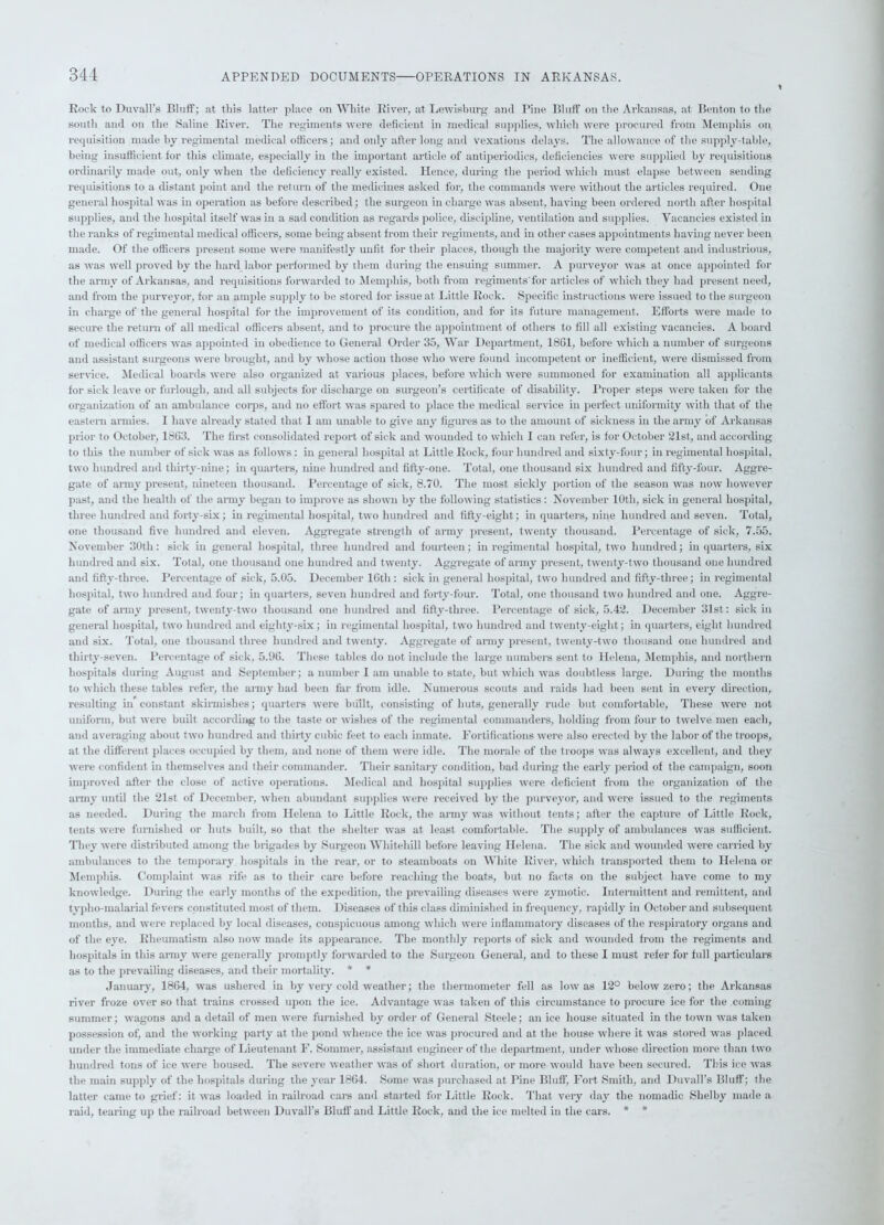 Rock to Duvall's Bluff; at this latter place on White River, at Lewisburg and Pine Bluff on the Arkansas, at Benton to the south and on the Saline River. The regiments were deficient in medical supplies, which were procured from Memphis on requisition made by regimental medical officers; and only after long and vexations delays. The allowance of the supply-table, being insufficient for this climate, especially in the important article of antiperiodics, deficiencies were supplied by requisitions ordinarily made out, only when the deficiency really existed. Hence, during the period which must elapse between sending requisitions to a distant point and the return of the medicines asked for, the commands were without the articles required. One general hospital was in operation as before described; the surgeon in charge was absent, having been ordered north after hospital supplies, and the hospital itself was in a sad condition as regards police, discipline, ventilation and supplies. Vacancies existed in the ranks of regimental medical officers, some being absent from their regiments, and in other cases appointments having never been made. Of the officers present some were manifestly unfit for their places, though the majority were competent and industrious, as was well proved by the hard labor performed by them during the ensuing summer. A purveyor was at once appointed for the army of Arkansas, and requisitions forwarded to Memphis, both from regiments'for articles of which they had present need, and from the purveyor, for an ample supply to be stored for issue at Little Rock. Specific instructions were issued to the surgeon in charge of the general hospital for the improvement of its condition, and for its future management. Efforts were made to secure the return of all medical officers absent, and to procure the appointment of others to fill all existing vacancies. A board of medical officers was appointed in obedience to General Order 35, War Department, 1861, before which a number of surgeons and assistant surgeons were brought, and by whose action those who were found incompetent or inefficient, were dismissed from service. Medical boards were also organized at various places, before which were summoned for examination all applicants for sick leave or furlough, and all subjects for discharge on surgeon’s certificate of disability. Proper steps were taken for the organization of an ambulance corps, and no effort was spared to place the medical service in perfect uniformity with that of the eastern armies. I have already stated that I am unable to give any figures as to the amount of sickness in the army of Arkansas prior to October, 1863. The first consolidated report of sick and wounded to which I can refer, is for October 21st, and according to this the number of sick was as follows : in general hospital at Little Rock, four hundred and sixty-four; in regimental hospital, two hundred and thirty-nine; in quarters, nine hundred and fifty-one. Total, one thousand six hundred and fifty-four. Aggre- gate of army present, nineteen thousand. Percentage of sick, 8.70. The most sickly portion of the season was now however past, and the health of the army began to improve as shown by the following statistics: November 10th, sick in general hospital, three hundred and forty-six; in regimental hospital, two hundred and fifty-eight; in quarters, nine hundred and seven. Total, one thousand five hundred and eleven. Aggregate strength of army present, twenty thousand. Percentage of sick, 7.55. November 30th: sick in general hospital, three hundred and fourteen; in regimental hospital, two hundred; in quarters, six hundred and six. Total, one thousand one hundred and twenty. Aggregate of army present, twenty-two thousand one hundred and fifty-three. Percentage of sick, 5.05. December 16th: sick in general hospital, two hundred and fifty-three; in regimental hospital, two hundred and four; in quarters, seven hundred and forty-four. Total, one thousand two hundred and one. Aggre- gate of army present, twenty-two thousand one hundred and fifty-three. Percentage of sick, 5.42. December 31st: sick in general hospital, two hundred and eighty-six; in regimental hospital, two hundred and twenty-eight; in quarters, eight hundred and six. Total, one thousand three hundred and twenty. Aggregate of army present, twenty-two thousand one hundred and thirty-seven. Percentage of sick, 5.96. These tables do not include the large numbers sent to Helena, Memphis, and northern hospitals during August and September; a number I am unable to state, but which was doubtless large. During the months to which these tables refer, the army had been far from idle. Numerous scouts and raids had been sent in every direction, resulting in constant skirmishes; quarters were built, consisting of huts, generally rude but comfortable, These were not uniform, but were built according to the taste or wishes of the regimental commanders, holding from four to twelve men each, and averaging about two hundred and thirty cubic feet to each inmate. Fortifications were also erected by the labor of the troops, at the different places occupied by them, and none of them were idle. The morale of the troops was always excellent, and they were confident in themselves and their commander. Their sanitary condition, bad during the early period of the campaign, soon improved after the close of active operations. Medical and hospital supplies were deficient from the organization of the army until the 21st of December, when abundant supplies were received by the purveyor, and were issued to the regiments as needed. During the march from Helena to Little Rock, the army was without tents; after the capture of Little Rock, tents were furnished or huts built, so that the shelter was at least comfortable. The supply of ambulances was sufficient. They were distributed among the brigades by Surgeon Whiteliill before leaving Helena. The sick and wounded were carried by ambulances to the temporary hospitals in the rear, or to steamboats on White River, which transported them to Helena or Memphis. Complaint was life as to their care before reaching the boats, but no facts on the subject have come to my knowledge. During the early months of the expedition, the prevailing diseases were zymotic. Intermittent and remittent, and typho-malarial fevers constituted most of them. Diseases of this class diminished in frequency, rapidly in October and subsequent months, and were replaced by local diseases, conspicuous among which were inflammatory diseases of the respiratory organs and of the eye. Rheumatism also now made its appearance. The monthly reports of sick and wounded from the regiments and hospitals in this army were generally promptly forwarded to the Surgeon General, and to these I must refer for full particulars as to the prevailing diseases, and their mortality. * * January, 1864, was ushered in by very cold weather; the thermometer fell as low as 12° below zero; the Arkansas river froze over so that trains crossed upon the ice. Advantage was taken of this circumstance to procure ice for the coming summer; wagons and a detail of men were furnished by order of General Steele; an ice house situated in the town was taken possession of, and the working party at the pond whence the ice was procured and at the house where it was stored was placed under the immediate charge of Lieutenant F. Sommer, assistant engineer of the department, under whose direction more than two hundred tons of ice were housed. The severe weather was of short duration, or more would have been secured. This ice was the main supply of the hospitals during the year 1864. Some was purchased at Bine Bluff, Fort Smith, and Duvall’s Bluff; the latter came to grief: it was loaded in railroad cars and started for Little Rock. That very day the nomadic Shelby made a raid, tearing up the railroad between Duvall’s Bluff and Little Rock, and the ice melted in the cars. * *