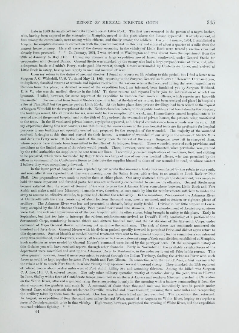 Late in 1863 the small-pox made its appearance at Little Rock. The first case occurred in the person of a negro barber, who, having been exposed to the contagion in Memphis, moved to this place where the disease appeared. It slowly spread, at first among the contrabands, next among white citizens, and finally among the soldiers. Early in January, 1864, I established a hospital for eruptive diseases in connection with the general hospital in this city and situated about a quarter of a mile from the nearest house or camp. Here all cases of the disease occurring in the vicinity of Little Rock were treated; vaccine virus had already been procured. * * In January, 1864, I was ordered to Washington and was absent from the department from the 29th of January to May 11th. During my absence a large expedition moved hence, southward, under General Steele for co-operation with General Banks. General Steele was attacked by the enemy who had a large preponderance of force, and after a desperate battle at Jenkin’s Ferry, made good his retreat, though almost surrounded by Confederate forces, and arrived at Little Rock in safety, having lost largely in men and material of war. Upon my return to the duties of medical director, I found no reports on file relating to this period, but I find a letter from Surgeon J. C. Whitehill, U. S. V., dated May 11, 1864, reporting to the Surgeon General as follows: 'Herewith I transmit you, in duplicate, classified returns of wounds and injuries received in the various actions that occurred during the recent expedition to Camden from this place; a detailed account of the expedition has, I am informed, been furnished you by Surgeon Hubbard, U. S. V., who was the medical director in the field.’ To these returns and reports I refer you for information of which I am ignorant. I called, however, for some reports of the expedition to Camden from medical officers, which reports are herewith transmitted. The wounded from General Steele’s expedition had, at the date of my return, just been received and placed in hospital; a few at Pine Bluff, but the greater part at Little Rock. At the latter place three private dwellings had been seized at the request of Surgeon Whitehill for the reception of the sick. Neither churches, hotels, or other public buildings had been taken for the puipose; the buildings seized, like all private houses, were unfit for the reception of the sick, and I immediately caused hospital tents to be erected around the general hospital, and on the 28th of May ordered the evacuation of private houses, the patients being transferred to the tents. In the ill ventilated private houses, erysipelas appeared, and delayed convalescence from wounds was the rule. All my experience during this war convinces me that during the warm season of the year hospital tents are far preferable for hospital purposes to any buildings not specially erected and prepared for the reception of the wounded. The majority of the wounded received furloughs at this time and started for their homes. A number of wounded of our army in the actions of Mark’s Mills and Jenkin’s Ferry were left in the hands of the enemy upon the retreat of the army. Surgeons were left in charge of them, whose reports have already been transmitted to the office of the Surgeon General. These wounded received such provisions and medicines as the limited means of the rebels would permit. These, however, were soon exhausted, when permission was granted by the rebel authorities for supplies to be sent from our lines. I accordingly caused ample stores of medicines, food, and clothing to be prepared, which were forwarded by flag of truce in charge of one of our own medical officers, who was permitted by the officer in command of the Confederate forces to distribute the supplies himself to those of our wounded in need, to whose comfort I believe they were scrupulously devoted. * * In the latter part of August it was reported by our scouts that unusual activity was manifested by the rebels to our south, and soon after it was reported that they were massing upon the Saline River, with a view to an attack on Little Rock or Pine Bluff. Due preparations were made to receive them at either place. Our army scattered through the department, was ample to hold the more important and fortified posts, but was not sufficiently concentrated to assume the offensive. General Steele soon became satisfied that the object of General Price was to cross the Arkansas River somewhere between Little Rock and Fort Smith and make a raid into Missouri; demands were, therefore, at once made by him for reinforcements sufficient to enable the army to assume an offensive attitude, to pursue and chastise the rebel army. In the meantime, Price crossed the Arkansas River at Dardanelle with his army, consisting of about fourteen thousand men, mostly mounted, and seventeen or eighteen pieces of artillery. The Arkansas River was low and presented no obstacle, being easily forded. Driving in our little outpost at Lewis- burg, occupied by the 3d Arkansas Cavalry, Price passed northward into Missouri. At the abandonment of Lewisburg no stores were lost; the sick and appurtenances of the post hospital, with the other stores, being brought in safety to this place. Early in September, but just too late to intercept the raiders, reinforcements arrived at Duvall’s Bluff; consisting of a portion of the Seventeenth Corps, numbering between fifteen and sixteen hundred men, and the 1st division of the Sixteenth Corps, under command of Major General Mower, numbering not quite five thousand men. The sick of these two commands numbered six hundred and forty-four. General Mower with his division pushed speedily forward in pursuit of Price, and did not again return to this department. Such of his sick as needed hospital treatment were sent to the general hospital; for the remainder a convalescent camp was established, and they were, shortly, all transferred to the convalescent camp of their own division, established at Memphis. Such medicines as were needed by General Mower’s command were issued by the purveyor here. Of the subsequent history of this division you will have received reports through other channels. Early in November all the available cavalry forces of the department were assembled and sent up the Arkansas River to Dardanelle, in the endeavor to cut off Price in his retreat. This latter general, however, found it more convenient to retreat through the Indian Territory, fording the Arkansas River with such forces as could be kept together between Fort Smith and Fort Gibson. In connection with the raid of Price, a feint was made by the rebels as if to attack Fort Smith, in whose vicinity they appeared several thousand strong. They attacked the 12th regiment of colored troops about twelve miles west of Fort Smith, killing two and wounding thirteen. Among the killed was Surgeon C. J. Lee, 11th U. S. colored troops. The only other military operation worthy of mention during the year, was as follows: In June, Shelby with a force of Confederate troops assembled in northern Arkansas and southern Missouri, marched to Clarendon on the White River, attacked a gunboat lying there, surprising it early in the morning with a battery commanding it from the shore, captured the gunboat and sunk it. A command of about three thousand men was immediately sent in pursuit under General Carr, which overtook the rebels near Pikeville, attacked and drove them off, pursuing them some miles and recapturing the artillery taken by them from the gunboat. Our loss was thirteen killed and two wounded. The expedition then returned. In August, an expedition of four thousand men under General West, marched to Augusta on White River, hoping to surprise a force of Confederates said to be in that vicinity. High water, however, prevented the crossing of White River, and the expedition returned without fighting. * * 44
