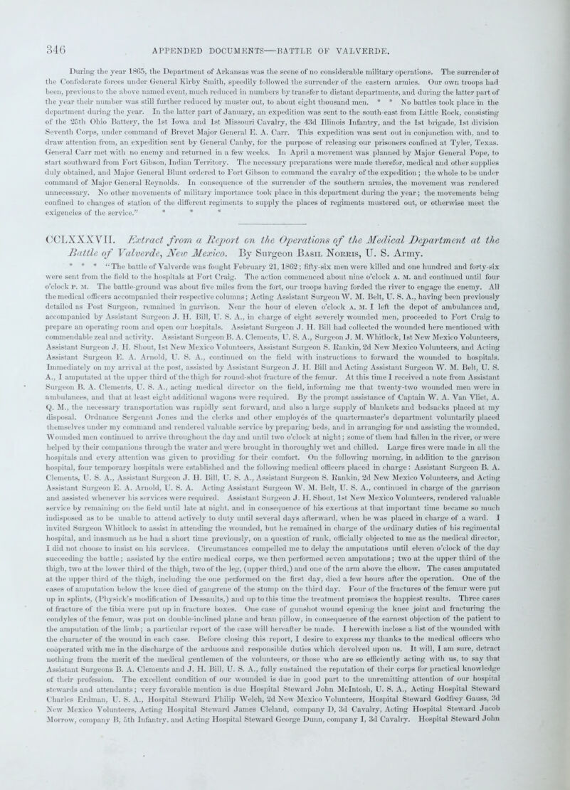 Daring the year 1865, the Department of Arkansas was the scene of no considerable military operations. The surrender ot the Confederate forces under General Kirby Smith, speedily followed the surrender of the eastern armies. Our own troops had been, previous to the above named event, much reduced in numbers by transfer to distant departments, and during the latter part of the year their number was still further reduced by muster out, to about eight thousand men. * * No battles took place in the department during the year. In the latter part of January, an expedition was sent to the south-east- from Little Rock, consisting of the 25th Ohio Battery, the 1st Iowa and 1st Missouri Cavalry, the 43d Illinois Infantry, and the 1st brigade, 1st division Seventh Corps, under command of Brevet Major General E. A. Carr. This expedition was sent out in conjunction with, and to draw attention from, an expedition sent by General Canby, for the purpose of releasing our prisoners confined at Tyler, Texas. General Carr met with no enemy and returned in a few weeks. In April a movement was planned by Major General Pope, to start southward from Fort Gibson, Indian Territory. The necessary preparations were made therefor, medical and other supplies duly obtained, and Major General Blunt ordered to Fort Gibson to command the cavalry of the expedition; the whole to be under command of Major General Reynolds. In consequence of the surrender of the southern armies, the movement was rendered unnecessary. No other movements of military importance took place in this department during the year; the movements being confined to changes of station of the different regiments to supply the places of regiments mustered out, or otherwise meet the exigencies of the service.” * CCLXXXYII. Extract from a Report on the Operations of the Medical Department at the Battle of Yalverde, Neic Mexico. By Surgeon Basil Norris, U. S. Army. * * * “The battle of Yalverde was fought February 21, 1862; fifty-six men were killed and one hundred and forty-six were sent from the field to the hospitals at Fort Craig. The action commenced about nine o’clock A. M. and continued until four o’clock i\ m. The battle-ground was about five miles from the fort, our troops having forded the river to engage the enemy. All the medical officers accompanied their respective columns; Acting Assistant Surgeon W. M. Belt, U. S. A., having been previously detailed as Post Surgeon, remained in garrison. Near the hour of eleven o’clock A. M. I left the depot of ambulances and, accompanied by Assistant Surgeon J. H. Bill, U. S. A., in charge of eight severely wounded men, proceeded to Fort Craig to prepare an operating room and open our hospitals. Assistant Surgeon J. II. Bill had collected the wounded here mentioned with commendable zeal and activity. Assistant Surgeon Ik A. Clements, U. S. A., Surgeon J. M. Whitlock, 1st New Mexico Volunteers, Assistant Surgeon J. II. Shout, 1st New Mexico Volunteers, Assistant Surgeon S. Rankin, 2d New Mexico Volunteers, and Acting Assistant Surgeon E. A. Arnold, U. S. A., continued on the field with instructions to forward the wounded to hospitals. Immediately on my arrival at the post, assisted by Assistant Surgeon J. II. Bill and Acting Assistant Surgeon W. M. Belt, U. S. A., I amputated at the upper third of the thigh for round-shot fracture of the femur. At this time I received a note from Assistant Surgeon B. A. Clements, U. S. A., acting medical director on the field, informing me that twenty-two wounded men were in ambulances, and that at least eight additional wagons were required. By the prompt assistance of Captain W. A. Van Vliet, A. Q. M., the necessary transportation was rapidly sent forward, and also a large supply of blankets and bedsacks placed at my disposal. Ordnance Sergeant Jones and the clerks and other employes of the quartermaster’s department voluntarily placed themselves under my command and rendered valuable service by preparing beds, and in arranging for and assisting the wounded. Wounded men continued to arrive throughout the day and until two o’clock at night; some of them had fallen in the river, or were helped by their companions through the water and were brought in thoroughly wet and chilled. Large fires were made in all the hospitals and every attention was given to providing for their comfort. On the following morning, in addition to the garrison hospital, four temporary hospitals were established and the following medical officers placed in charge : Assistant Surgeon B. A. Clements, U. S. A., Assistant Surgeon J. II. Bill. U. S. A., Assistant Surgeon S. Rankin, 2d New Mexico Volunteers, and Acting Assistant Surgeon E. A. Arnold, U. S. A. Acting Assistant Surgeon W. M. Belt, U. S. A., continued in charge of the garrison and assisted whenever his services were required. Assistant Surgeon J. II. Shout, 1st New Mexico Volunteers, rendered valuable service by remaining on the field until late at night, and in consequence of his exertions at that important time became so much indisposed as to be unable to attend actively to duty until several days afterward, when he was placed in charge of a ward. I invited Surgeon Whitlock to assist in attending the wounded, but he remained in charge of the ordinary duties of his regimental hospital, and inasmuch as he had a short time previously, on a question of rank, officially objected to me as the medical director, I did not choose to insist on his services. Circumstances compelled me to delay the amputations until eleven o’clock of the day succeeding the battle; assisted by the entire medical corps, we then performed seven amputations; two at the upper third of the thigh, two at the lower third of the thigh, two of the leg, (upper third,) and one of the anu above the elbow. The cases amputated at the upper third of the thigh, including the one performed on the first day, died a few hours after the operation. One of the cases of amputation below the knee died of gangrene of the stump on the third day. Four of the fractures of the femur were put up in splints, (Physick’s modification of Dessaults,) and up to this time the treatment promises the happiest results. Three cases of fracture of the tibia were put up in fracture boxes. One case of gunshot wound opening the knee joint and fracturing the condyles of the femur, was put on double-inclined plane and bran pillow, in consequence of the earnest objection of the patient to the amputation of the limb ; a particular report of the case will hereafter be made. I herewith inclose a list of the wounded with the character of the wound in each case. Before closing this report, I desire to express my thanks to the medical officers who cooperated with me in the discharge of the arduous and responsible duties which devolved upon us. It will, I am sure, detract nothing from the merit of the medical gentlemen of the volunteers, or those who are so efficiently acting with us, to say that Assistant Surgeons B. A. Clements and J. II. Bill, U. S. A., fully sustained the reputation of their corps for practical knowledge of their profession. The excellent condition of our wounded is due in good part to the unremitting attention of our hospital stewards and attendants; very favorable mention is due Hospital Steward John McIntosh, U. S. A., Acting Hospital Steward Charles Erdman, LT. S. A., Hospital Steward Philip Welch, 2d New Mexico Volunteers, Hospital Steward Godfrey Gauss, 3d New Mexico Volunteers, Acting Hospital Steward James Cleland, company D, 3d Cavalry, Acting Hospital Steward Jacob Morrow, company B, 5tli Infantry, and Acting Hospital Steward George Dunn, company I, 3d Cavalry. Hospital Steward John