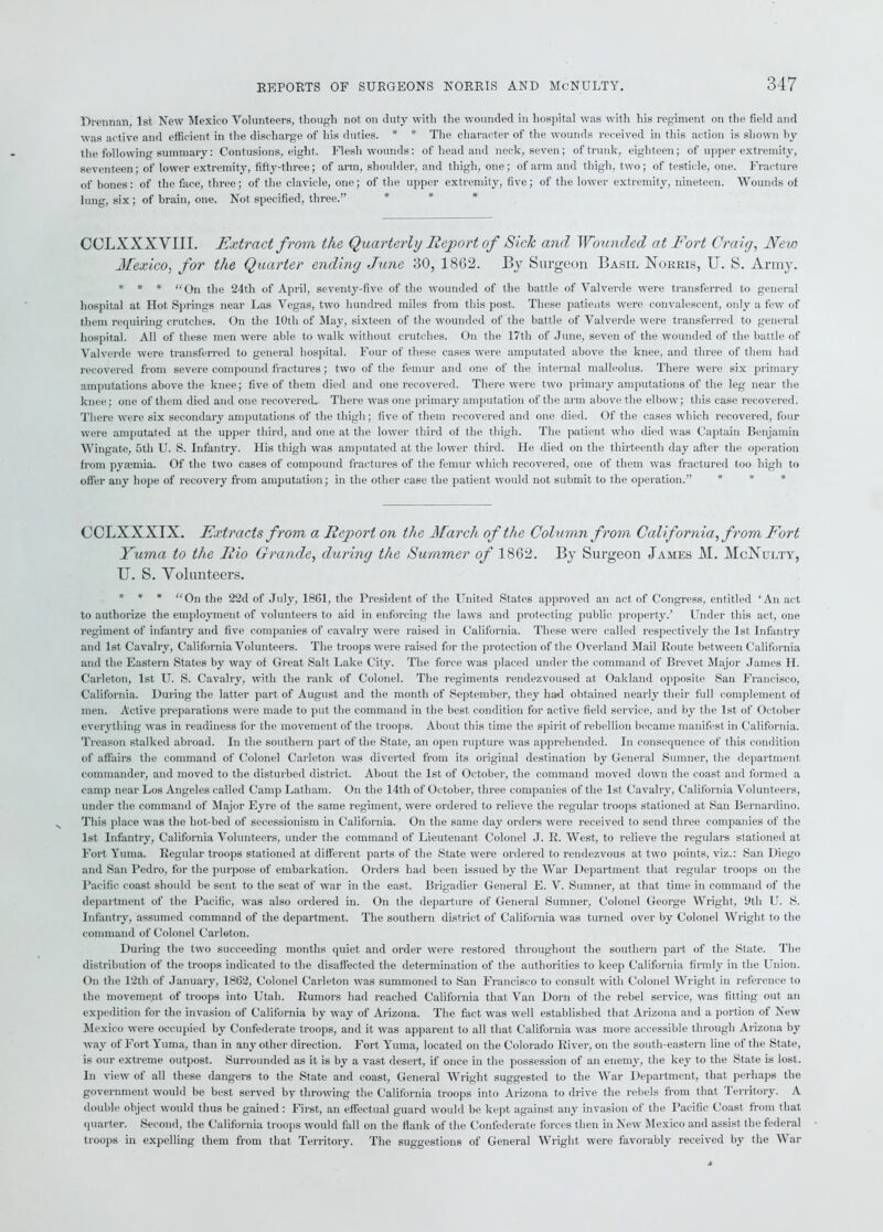 Drennan, 1st New Mexico Volunteers, though not on duty with the wounded in hospital was with his regiment on the field and was active and efficient in the discharge of his duties. * * The character of the wounds received in this action is shown by the following summary: Contusions, eight. Flesh wounds: of head and neck, seven; of trunk, eighteen; of upper extremity, seventeen; of lower extremity, fifty-three; of arm, shoulder, and thigh, one; of arm and thigh, two; of testicle, one. Fracture of bones: of the face, three; of the clavicle, one; of the upper extremity, five; of the lower extremity, nineteen. Wounds of lung, six; of brain, one. Not specified, three.” CCLXXXVIII. Extract from the Quarterly Report of Sick and Wounded at Fort Craig, Mew Mexico, for the Quarter ending June 30, 1862. By Surgeon Basil Norris, U. S. Army. * * * “On the 24tli of April, seventy-five of the 'wounded of the battle of Valverde were transferred to general hospital at Hot Springs near Las Vegas, two hundred miles from this post. These patients were convalescent, only a few of them requiring crutches. On the 10th of May, sixteen of the wounded of the battle of Valverde were transferred to general hospital. All of these men were able to walk without crutches. On the 17tli of June, seven of the wounded of the battle of Valverde were transferred to general hospital. Four of these cases were amputated above the knee, and three of them had recovered from severe compound fractures; two of the femur and one of the internal malleolus. There were six primary amputations above the knee; five of them died and one recovered. There were two primary amputations of the leg near the knee; one of them died and one recovered. There was one primary amputation of the arm above the elbow; this case recovered. There were six secondary amputations of the thigh; five of them recovered and one died. Of the cases which recovered, four were amputated at the upper third, and one at the lower third of the thigh. The patient who died was Captain Benjamin Wingate, 5th U. S. Infantry. His thigh was amputated at the lower third. He died on the thirteenth day after the operation from pyaemia. Of the two cases of compound fractures of the femur which recovered, one of them was fractured too high to offer any hope of recovery from amputation; in the other case the patient would not submit to the operation.” * * * CCLXXXIX. Extracts from a Report on the March of the Column from California, from Fort Yuma to the Rio Grande, during the Summer of 1862. By Surgeon James M. McNulty, U. S. Volunteers. * * * “On the 22d of July, 1861, the President of the United States approved an act of Congress, entitled ‘An act to authorize the employment, of volunteers to aid in enforcing the laws and protecting public property.’ Under this act, one regiment of infantry and five companies of cavalry were raised in California. These were called respectively the 1st Infantry and 1st Cavalry, California Volunteers. The troops were raised for the protection of the Overland Mail Route between California and the Eastern States by way of Great Salt Lake City. The force was placed under the command of Brevet Major James H. Carleton, 1st U. S. Cavalry, with the rank of Colonel. The regiments rendezvoused at Oakland opposite San Francisco, California. During the latter part of August and the month of September, they had obtained nearly their fidl complement of men. Active preparations were made to put the command in the best condition for active field service, and by the 1st of October everything was in readiness for the movement of the troops. About this time the spirit of rebellion became manifest in California. Treason stalked abroad. In the southern part of the State, an open rupture was apprehended. In consequence of this condition of affairs the command of Colonel Carleton was diverted from its original destination by General Sumner, the department commander, and moved to the disturbed district. About the 1st of October, the command moved down the coast and formed a camp near Los Angeles called Camp Latham. On the 14th of October, three companies of the 1st Cavalry, California Volunteers, under the command of Major Eyre of the same regiment, were ordered to relieve the regular troops stationed at San Bernardino. This place was the hot-bed of secessionism in California. On the same day orders were received to send three companies of the 1st Infantry, California Volunteers, under the command of Lieutenant Colonel J. R. West, to relieve the regulars stationed at Fort Yuma. Regular troops stationed at different parts of the State were ordered to rendezvous at two points, viz.: San Diego and San Pedro, for the purpose of embarkation. Orders had been issued by the War Department that regular troops on the Pacific coast should be sent to the seat of war in the east. Brigadier General E. V. Sumner, at that time in command of the department of the Pacific, was also ordered in. On the departure of General Sumner, Colonel George Wright, 9th U. S. Infantry, assumed command of the department. The southern district of California was turned over by Colonel Wright to the command of Colonel Carleton. During the two succeeding months quiet and order were restored throughout the southern part of the State. The distribution of the troops indicated to the disaffected the determination of the authorities to keep California firmly in the Union. On the 12tli of January, 1862, Colonel Carleton was summoned to San Francisco to consult with Colonel Wright in reference to the movement of troops into Utah. Rumors had reached California that Van Dorn of the rebel service, was fitting out an expedition for the invasion of California by way of Arizona. The fact was well established that Arizona and a portion of New Mexico were occupied by Confederate troops, and it was apparent to all that California was more accessible through Arizona by way of Fort Yuma, than in any other direction. Fort Yuma, located on the Colorado River, on the south-eastern line of the State, is our extreme outpost. Surrounded as it is by a vast desert, if once in the possession of an enemy, the key to the State is lost. In view of all these dangers to the State and coast, General Wright suggested to the War Department, that perhaps the government would be best served by throwing the California troops into Arizona to drive the rebels from that Territory. A double object would thus be gained: First, an effectual guard would be kept against any invasion of the Pacific Coast from that quarter. Second, the California troops would fall on the flank of the Confederate forces then in New Mexico and assist the federal troops in expelling them from that Territory. The suggestions of General Wright were favorably received by the War