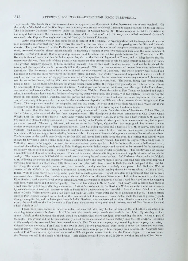 Department. The feasibility of the movement was so apparent that the consent of that department was at once obtained. On the receipt of the decision of the War Department authority was granted to Colonel Carleton to organize and fit. out the expedition. The 5th Infantry California Volunteers, under the command of Colonel George W. Bowie, company A, 3d U. S. Artillery, and a light battery under the command of 1st Lieutenant John B. Shinn, of the U. S. Army, were added to Colonel Carleton’s command; also Captain Cremony’s company, 2d Cavalry, California Volunteers. Active preparations were at once made for the movement of the column. It was important that the troops should move as soon as possible in order that they might receive the benefit of the cool winter weather while passing over the Gila and Colorado deserts. The great distance from the Pacific Ocean to the Rio Grande, the entire and complete desolation of nearly the whole route, presented obstacles almost insurmountable to marching a column of over two thousand men, and the same number of animals. It was well known that forage and provisions coidd be obtained at but two points between Fort Yuma and the Rio Grande, in time of peace, and then in limited quantities, viz.: at the Pimas Villages and at Tucson, and it being known that the enemy occupied one, if not both, of these points, it was necessary that preparations should be made entirely independent of them. The greatest difficulty appeared to be in subsisting animals. Unless this could be done, rations could not be furnished the troops, and the expedition would necessarily fall to the ground. With the commencement of preparations came unlooked-for difficulties. Not for twenty years had a winter of such severity occurred in California. The whole country was flooded and hundreds of horses and cattle were mired in the open plains and lost. For weeks it was almost impossible to move a vehicle of any kind, and the movement of baggage trains was out of the question. In the meantime commissary stores and forage were sent by sea to Fort Yuma, making this point a general depot and base of operations. The troops, during this terrible winter, lived in tents. As the rains subsided and the ground became more settled, the troops were gradually moved towards Fort Yuma by detachments of two or three companies at a time. A sub-depot was formed at Oak Grove, near the edge of the Yuma desert, one hundred and twenty miles from Los Angeles, called Camp Wright. From this point to Fort Yuma, one hundred and eighty miles, is a continuous desert entirely destitute of vegetation, water very scarce, and generally of bad quality. Before moving the troops on this desert, Colonel Carleton sent out parties and had the wells cleaned out and new ones dug in order that every drop of water might be available. Forage for the animals was deposited at different points between Camp Wright and Fort Yuma. The troops were marched by companies, and one day apart. At some of the wells there was so little water that it was necessary to dip it out in a pint cup, thus consuming nearly a whole night in watering one hundred animals. In order that this desert may be more thoroughly understood, I quote from the notes of Lieutenant Colonel West, of the 1st Infantry, who marched the first three companies over. His description of the route commences at Oak Grove, Camp Wright, near the edge of the desert: ‘ Left Camp Wright, near Warner’s Kanche, at seven and a half o’clock a. m., marched five miles over pleasant rolling roads and well wooded country to La Puerta, at which place found mountain stream, but no place for a camp ground. Thence, by fair road, without water, to San Felippe, eight miles; pasturage good, but no wood; water neither over abundant nor good ; camp ground inferior. Left San Felippe at three and a half o’clock a. m. by heavy, hilly road to Vallecito; road sandy, through bottom land, to first hill seven miles; thence broken road six miles, a great portion of which is a canon with but one wagon track winding between cliffs. A very small force could oppose an enemy offer superior numbers. The latter part of the road is more level; on the left side, and about half a mile from the road, is a spring that affords water enough for fifty men ; thence a small rugged hill is surmounted, and a valley reached, five miles in length, with a sandy road to Vallecito. Water in fair supply; no wood, but mezquite bushes; pasturage fair. Left Vallecito at three and a half o’clock A. M., marched nine miles by heavy, sandy road to Palm Springs; water in limited supply and required to be prepared for the command ; the locality can be used as a camp. Thence by heavy, sandy road to Carisso Creek; no pasturage. The country has now become a complete desert of most forbidding aspect. The creek is a small stream affording an abundant supply of water of an inferior quality. The bottom land is filled with a stunted growth of mezquite and arrow bushes. Left Carisso at eleven and a half o’clock a. M., following the stream and constantly crossing it; road heavy and sandy; thence over a level road with somewhat improved travelling four miles to a short, steep hill; thence to a level plain with desert brush to Sackett’s Well, last part of the road fair travelling, the desert complete, water good, but uncertain; in dry weather it entirely disappears. Left Sackett’s Well at quarter of six o’clock r. M. through a continuous desert, first five miles sandy; thence better travelling to Indian Well. Indian Well is some thirty feet deep, water good but in small quantities. Signal Mountain is a prominent land-mark, bears south-west about fifteen miles; reached camp at eleven o’clock r. m., distance fifteen miles. Left at five o’clock p. m. for New River Station ; road a perfect level over an alkali plain, with a few patches of mezquite bushes ; road dusty and heavy for wagons; well deep, water scarce and of inferior quality. Started at five o’clock r. m. for Alamo; road heavy, over a barren fiat; there is a well some thirty feet deep, affording some water. Left at four o’clock P. M. for Gardner’s Wells; no water; nine miles thence, by same character of road and country, to Salt or Seven Wells; water plenty but brackish. Started at four o’clock P. M.; nine miles to Cook’s Wells; first two and a half miles bad road; at Cook’s Wells water and wood abundant and good. Thence fifteen miles to Pilot Knobs; camped on the bank of the Colorado at foot of mountain. From Cook’s Wells the road is generally good, through mezquite, flat, and the latter part through Indian Gardens; distance twenty-five miles. Started at one and a half o’clock p. m. ; the road follows the Rio Colorado to Fort Yuma, distance ten miles; road much broken; reached Fort Yuma at four and a half o’clock P. M.’ I have been thus minute in detail in order that a correct idea may be had of some of the difficulties encountered in marching troops across this desert. It will he seen that nearly every march was made in the night. By starting at four or five o’clock in the afternoon the march would be accomplished before daylight, thus enabling the men to sleep a part of the night. The ground did not become sufficiently settled for the movement of Shinn’s Battery until the 13tli of April. Previous to this nearly all the command had been moved towards Fort Yuma, one company only remaining to accompany the battery. Colonel Carleton arrived at Fort Yuma on the 29tli of April; active preparations were made to move the command eastward without delay. Water tanks, holding six hundred gallons each, were prepared to accompany each detachment. Contracts were made at Fort Yuma to have hay cut and deposited at different points between the fort and the Pimas villages. It was ascertained that Tucson was still in the hands of the Texans; their pickets extended down the Gila River to within fifty miles of Fort Yuma ;