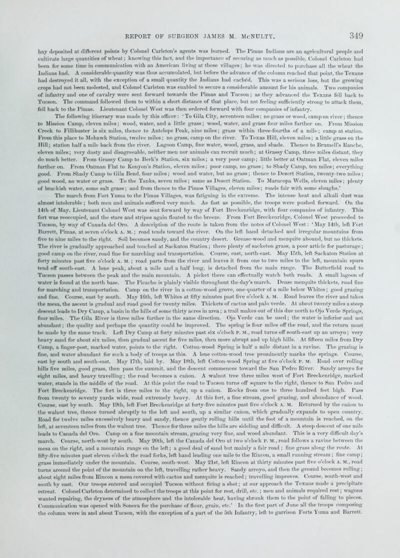 hay deposited at different points by Colonel Carleton’s agents was burned. The Pinias Indians are an agricultural people and cultivate large quantities of wheat; knowing this tact, and the importance of securing as much as possible, Colonel Carleton had been for some time in communication with an American living at these villages; he was directed to purchase all the wheat the Indians had. A considerable quantity was thus accumulated, but before the advance of the column reached that point, the Texans had destroyed it all, with the exception of a small quantity the Indians had cached. This was a serious loss, but the growing crops had not been molested, and Colonel Carleton was enabled to secure a considerable amount for his animals. Two companies of infantry and one of cavalry were sent forward towards the Pimas and Tucson; as they advanced the Texans fell back to Tucson. The command followed them to within a short distance of that place, but not feeling sufficiently strong to attack them, fell back to the Pimas. Lieutenant Colonel West was then ordered forward with four companies of infantry. The following itinerary was made by this officer: ' To Gila City, seventeen miles; no grass or wood, camp on river; thence to Mission Camp, eleven miles; wood, water, and a little grass; wood, water, and grass four miles further on. From Mission Creek to Fillibuster is six miles, thence to Antelope Peak, nine miles; grass within three-fourths of a mile; camp at station. From this place to Mohawk Station, twelve miles ; no grass, camp on the river. To Texas Hill, eleven miles; a little grass on the Hill; station half a mile back from the river. Lagoon Camp, fine water, wood, grass, and shade. Thence to Brumell’s Kanc-he, eleven miles; very dusty and disagreeable, neither men nor animals can recruit much; at Grassy Camp, three miles distant, they do much better. From Grassy Camp to Berk’s Station, six miles; a very poor camp; little better at Oatrnan Flat, eleven miles further on. From Oatman Flat to Kenyon’s Station, eleven miles; poor camp, no grass; to Shady Camp, ten miles; everything good. From Shady Camp to Gila Bend, four miles; wood and water, but no grass; thence to Desert Station, twenty-two miles ; good wood, no water or grass. To the Tanks, seven miles; same as Desert Station. To Maracopa Wells, eleven miles; plenty of brackish water, some salt grass; and from thence to the Pimos Villages, eleven miles; roads fair with some sloughs.’ The march from Fort Yuma to the Pimas Villages, was fatiguing in the extreme. The intense heat and alkali dust was almost intolerable ; both men and animals suffered very much. As fast as possible, the troops were pushed forward. On the 14th of May, Lieutenant Colonel West was sent forward by way of Fort Breckenridge, with four companies of infantry. This fort was reoccupied, and the stars and stripes again floated to the breeze. From Fort Breckenridge, Colonel West proceeded to Tucson, by way of Canada del Oro. A description of the route is taken from the notes of Colonel West: 'May 14th, left Fort Barrett, Pimas, at seven o’clock A. m. ; road tends toward the river. On the left hand detached and irregular mountains from five to nine miles to the right. Soil becomes sandy, and the country desert. Grease-wood and mezquite abound, but no thickets. The river is gradually approached and touched at Sackaton Station; there plenty of sacketon grass, a poor article for pasturage; good camp on the river, road fine for marching and transportation. Course, east, north-east. May 15th, left Sackaton Station at forty minutes past five o’clock a. M.; road parts from the river and leaves it from one to two miles to the left, mountain spurs tend off south-east. A lone peak, about a mile and a half long, is detached from the main range. The Butterfield road to Tucson passes between the peak and the main mountain. A picket there can effectually watch both roads. A small lagoon of water is found at the north base. The Picaclio is plainly visible throughout the day’s march. Dense mezquite thickets, road fine for marching and transportation. Camp on the river in a cotton-wood grove, one-quarter of a mile below Whites; good grazing and fine. Course, east by south. May 16th, left Whites at fifty minutes past five o’clock A. M. Road leaves the river and takes the mesa, the ascent is gradual and road good for twenty miles. Thickets of cactus and palo verde. At about twenty miles a steep descent leads to Dry Camp, a basin in the hills of some thirty acres in area; a trail makes out of this due north to Ojo Verde Springs, four miles. The Gila River is three miles further in the same direction. Ojo Verde can be used; the water is inferior and not ahundant; the quality and perhaps the quantity could be improved. The spring is four miles off the road, and the return must be made by the same track. Left Dry Camp at forty minutes past six o’clock P. M., road turns off south-east up an arroyo; very heavy sand for about six miles, then gradual ascent for five miles, then more abrupt and up high hills. At fifteen miles from Dry Camp, a finger-post, marked water, points to the right. Cotton-wood Spring is half a mile distant in a ravine. The grazing is fine, and water abundant for such a body of troops as this. A lone cotton-wood tree prominently marks the springs. Course, east by south and south-east. May 17th, laid by. May 18th, left Cotton-wood Spring at five o’clock P. M. Road over rolling hills five miles, good grass, then pass the summit, and the descent commences toward the San Pedro River. Sandy arroyo for eight miles, and heavy travelling; the road becomes a canon. A walnut tree three miles west of Fort Breckenridge, marked water, stands in the middle of the road. At this point the road to Tucson turns off square to the right, thence to San Pedro and Fort Breckenridge. The fort is three miles to the right, up a canon. Rocks from one to three hundred feet high. Pass from twenty to seventy yards wide, road extremely heavy. At this fort, a fine stream, good grazing, and abundance of wood. Course, east by south. May 19th, left Fort Breckenridge at forty-five minutes past five o’clock a. m. Returned by the canon to the walnut tree, thence turned abruptly to the left and south, up a similar canon, which gradually expands to open country. Road for twelve miles excessively heavy and sandy, thence gently rolling hills until the foot of a mountain is reached, on the left, at seventeen miles from the walnut tree. Thence for three miles the hills are sideling and difficult. A steep descent of one mile leads to Canada del Oro. Camp on a fine mountain stream, grazing very fine, and wood abundant. This is a very difficult day’s march. Course, north-west by south. May 20th, left the Canada del Oro at two o’clock P. m., road follows a ravine between the mesa on the right, and a mountain range on the left; a good deal of sand but mainly a fair road ; fine grass along the route. At fifty-five minutes past eleven o’clock the road forks, left hand leading one mile to the Rincon, a small running stream ; fine camp; grass immediately under the mountain. Course, south-west. May 21st, left Rincon at thirty minutes past five o’clock A. M., road turns around the point of the mountain on the left, travelling rather heavy. Sandy arroyo, and then the ground becomes rolling; about eight miles from Rincon a mesa covered with cactus and mezquite is reached; travelling improves. Course, south-west and south by east. Our troops entered and occupied Tucson without firing a shot; at our approach the Texans made a precipitate retreat. Colonel Carleton determined to collect the troops at this point for rest, drill, etc.; men and animals required rest; wagons wanted repairing, the dryness of the atmosphere and the intolerable heat, having shrunk them to the point of falling to pieces. Communication was opened with Sonora for the purchase of flour, grain, etc.’ In the first part of June all the troops composing the column were in and about Tucson, with the exception of a part of the 5tli Infantry, left to garrison Forts Yuma and Barrett.