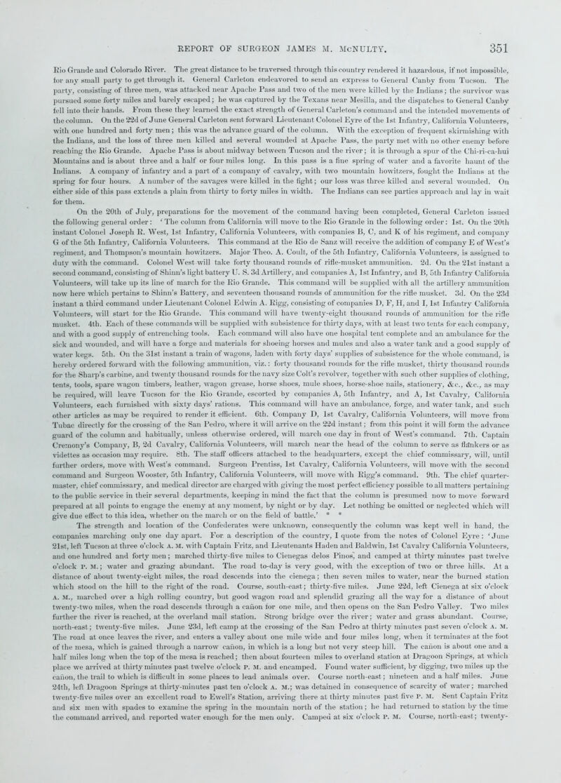 Rio Grande and Colorado River. The great distance to be traversed through this country rendered it hazardous, if not impossible, for any small party to get through it. General Carleton endeavored to send an express to General Can by from Tucson. The party, consisting of three men, was attacked near Apache Pass and two of the men were killed by the Indians; the survivor was pursued some forty miles and barely escaped; he was captured by the Texans near Mesilla, and the dispatches to General Canby fell into their hands. From these they learned the exact strength of General Carleton’s command and the intended movements of the column. On the 22d of June General Carleton sent forward Lieutenant Colonel Eyre of the 1st Infantry, California Volunteers, with one hundred and forty men ; this was the advance guard of the column. With the exception of frequent skirmishing with the Indians, and the loss of three men killed and several wounded at Apache Pass, the party met with no other enemy before reaching the Rio Grande. Apache Pass is about midway between Tucson and the river; it is through a spur of the Chi-ri-ca-hui Mountains and is about three and a half or four miles long. In this pass is a fine spring of water and a favorite haunt of the Indians. A company of infantry and a part of a company of cavalry, with two mountain howitzers, fought the Indians at the spring for four hours. A number of the savages were killed in the fight; our loss was three killed and several wounded. On either side of this pass extends a plain from thirty to forty miles in width. The Indians can see parties approach and lay in wait for them. On the 20th of July, preparations for the movement of the command having been completed, General Carleton issued the following general order: ‘ The column from California will move to the Rio Grande in the following order: 1st. On the 20th instant Colonel Joseph R. West, 1st Infantry, California Volunteers, with companies B, C, and K of his regiment, and company G of the 5tli Infantry, California Volunteers. This command at the Rio de Sanz will receive the addition of company E of West’s regiment, and Thompson’s mountain howitzers. Major Tlieo. A. Conlt, of the 5th Infantry, California Volunteers, is assigned to duty with the command. Colonel West will take forty thousand rounds of rifle-musket ammunition. 2d. On the 21st instant a second command, consisting of Shinn’s light battery U. S. 3d Artillery, and companies A, 1st Infantry, and B, 5th Infantry California Volunteers, will take up its line of march for the Rio Grande. This command will be supplied with all the artillery ammunition now here which pertains to Shinn’s Battery, and seventeen thousand rounds of ammunition for the rifle musket. 3d. On the 23d instant a third command under Lieutenant Colonel Edwin A. Rigg, consisting of companies D, F, H, and 1,1st Infantry California Volunteers, will start for the Rio Grande. This command will have twenty-eight thousand rounds of ammunition for the ride musket. 4tli. Each of these commands will be supplied with subsistence for thirty days, with at least two tents for each company, and with a good supply of entrenching tools. Each command will also have one hospital tent complete and an ambulance for the sick and wounded, and will have a forge and materials for shoeing horses and mules and also a water tank and a good supply of water kegs. 5th. On the 31st instant a train of wagons, laden with forty days’ supplies of subsistence for the whole command, is hereby ordered forward with the following ammunition, viz.: forty thousand rounds for the rifle musket, thirty thousand rounds for the Sharp’s carbine, and twenty thousand rounds for the navy size Colt’s revolver, together with such other supplies of clothing, tents, tools, spare wagon timbers, leather, wagon grease, horse shoes, mule shoes, horse-shoe nails, stationery, &c., &e., as may be required, will leave Tucson for the Rio Grande, escorted by companies A, 5tli Infantry, and A, 1st Cavalry, California Volunteers, each furnished with sixty days’ rations. This command will have an ambulance, forge, and water tank, and such other articles as may be required to render it efficient. 6th. Company D, 1st Cavalry, California Volunteers, will move from Tubac directly for the crossing of the San Pedro, where it will arrive on the 22d instant; from this point it will form the advance guard of the column and habitually, unless otherwise ordered, will march one day in front of West’s command. 7th. Captain Cremony’s Company, B, 2d Cavalry, California Volunteers, will march near the head of the column to serve as flankers or as videttes as occasion may require. 8th. The staff officers attached to the headquarters, except the chief commissary, will, until further orders, move with West’s command. Surgeon Prentiss, 1st Cavalry, California Volunteers, will move with the second command and Surgeon Wooster, 5tli Infantry, California Volunteers, will move with Rigg’s command. 9th. The chief quarter- master, chief commissary, and medical director are charged with giving the most perfect efficiency possible to all matters pertaining to the public service in their several departments, keeping in mind the fact that the column is presumed now to move forward prepared at all points to engage the enemy at any moment, by night or by day. Let nothing be omitted or neglected which will give due effect to this idea, whether on the march or on the field of battle.’ * * The strength and location of the Confederates were unknown, consequently the column was kept well in hand, the companies marching only one day apart. For a description of the country, I quote from the notes of Colonel Eyre: 'June 21st, left Tucson at three o’clock a. M. with Captain Fritz, and Lieutenants Haden and Baldwin, 1st Cavalry California Volunteers, and one hundred and forty men; marched thirty-five miles to Cienegas delos Pinos, and camped at thirty minutes past twelve o’clock P. M.; water and grazing abundant. The road to-day is very good, with the exception of two or three hills. At a distance of about twenty-eight miles, the road descends into the cienega; then seven miles to water, near the burned station which stood on the hill to the right of the road. Course, south-east; thirty-five miles. June 22d, left Cienega at six o’clock a. M., marched over a high rolling country, but good wagon road and splendid grazing all the way for a distance of about twenty-two miles, when the road descends through a canon for one mile, and then opens on the San Pedro Valley. Two miles further the river is reached, at the overland mail station. Strong bridge over the river; water and grass abundant. Course, north-east; twenty-five miles. June 23d, left camp at the crossing of the San Pedro at thirty minutes past seven o’clock a. m. The road at once leaves the river, and enters a valley about one mile wide and four miles long, when it terminates at the foot of the mesa, which is gained through a narrow cafion, in which is a long but not very steep hill. The canon is about one and a half miles long when the top of the mesa is reached; then about fourteen miles to overland station at Dragoon Springs, at which place we arrived at thirty minutes past twelve o’clock P. 51. and encamped. Found water sufficient, by digging, two miles up the canon, the trail to which is difficult in some places to lead animals over. Course north-east; nineteen and a half miles. June 24tli, left Dragoon Springs at thirty-minutes past ten o’clock A. M.; was detained in consequence of scarcity of water; marched twenty-five miles over an excellent road to Ewell’s Station, arriving there at thirty minutes past five P. M. Sent Captain Fritz and six men with spades to examine the spring in the mountain north of the station; he had returned to station by the time the command arrived, and reported water enough for the men only. Camped at six o’clock P. M. Course, north-east; twenty-