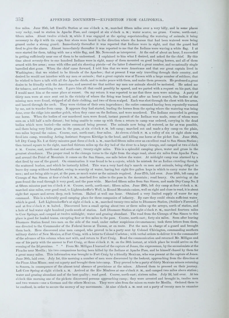 five miles. June 25tli, left Ewell’s Station at one o’clock A. M., marched fifteen miles over a very hilly, and in some places very rocky, road to station in Apache Pass, and camped at six o’clock A. M.; water scarce, no grass. Course, north-east; fifteen miles. About twelve o’clock M, while I was engaged at the spring superintending the watering of animals, it being necessary to dip it with tin cups, four shots were heard in the direction where the horses that had been watered were being grazed under a strong guard. Immediately thereafter it was reported that Indians were in sight, and that the guard had fired to give the alarm. Almost immediately thereafter it was reported to me that the Indians were waving a white flag. I at once started for them, taking with me a white flag, and Mr. Newcomb as interpreter. At the end of about an hour, I succeeded in getting sufficiently near one of them to be understood. I explained to him what I desired, and asked for the chief. By this time about seventy-five to one hundred Indians were in sight, many of them mounted on good looking horses, and all of them armed with fire arms; some with rifles and six shooting pistols—of the latter I observed a great number, and occasionally single barrelled shot guns. When the chief came forward, I told him that we were Americans and that our great captain lived in Washington; that we wished to be friends of the Apaches; that at present I was only travelling through their country, and desired he would not interfere with my men or animals; that a great captain was at Tucson with a large number of soldiers; that he wished to have a talk with all the Apache chiefs, and to make peace with them, and make them presents. He professed a great desire to be friendly with the Americans, and assured me that neither my men nor animals should be molested. He asked me for tobacco, and something to eat. I gave him all that could possibly be spared, and we parted with a request on his part, that I would meet him at the same place at sunset. On my return it was reported to me that three men were missing. A party of thirty men were at once sent out in the vicinity of where the firing was heard, and after an hour’s search, the bodies of the missing men were found, stripped of all their clothing, and two of them scalped. Each was shot through the chest with fire arms, and lanced through the neck. They were victims of their own imprudence; the entire command having been repeatedly warned by me, not to wander from camp. It appears they had started, leading the horses from the spring where the watering was being done, over the ridge into another gulch, when they came on the Indians, and were murdered. The Indians succeeded in getting one horse. When the bodies of our murdered men were found, instant pursuit of the Indians was made, some of whom were seen on a hill half a mile distant; but being unable to come up with them a return to camp was ordered, carrying in the dead bodies which were buried—the entire command being present. The animals now being all watered, as far as was possible, and there being very little grass in the pass, at six o’clock p. M. left camp; marched out and made a dry camp on the plain, two miles beyond the canon. Course, east, north-east; four miles. At eleven o’clock r. M. a volley of six or eight shots was fired into camp, wounding Acting Assistant Surgeon Kitridge in the head, and killing one horse at the picket line. June 2Gth, left Dry Camp No. 1 at thirty-minutes past three o’clock a. m., marched fifteen miles over an excellent road to San Simon Station ; then turned square to the right, marched thirteen miles up the dry bed of the river to a large cienega, and camped at two o’clock p. m. Course, east, north-east and south-east; twenty-eight miles. This is a splendid camping place, water and grass in the greatest abundance. The proper road to the cienega turns to the right from the stage road, about six miles from Apache Pass, and around the Point of Mountain it comes on the San Simon, one mile below the water. At midnight camp was alarmed by a shot fired by one of the guard. On examination it was found to be a coyote, which he mistook for an Indian crawling through the scattered bushes, and which he instantly killed. This was a very hard day’s march on men and animals, being obliged to leave dry camp without breakfast, owing to scarcity of water, having but eight five gallon kegs in which to carry water for the men ; and not being able to get, at the pass, as much water as the animals required. June 27th, laid over. June 28th, left camp at Cienega of San Simon at four o’clock P. M., marched five miles to the pass in the mountain ; road heavy. On arriving at the pass found the road through it very good, and the pass wide. Marched fifteen miles from San Simon, and made Dry Camp No. 2 at fifteen minutes past ten o’clock P. M. Course, north, north-east; fifteen miles. June 29th, left dry camp at four o’clock A. M. marched nine miles, over good road, to Lightendorffer’s Well, in Round Mountain canon, well on right and close to road, it is about eight feet square and seven deep, rock bottom. Halted at well one hour. Obtained a very limited supply of water for my command. This is a tolerably good camping place for three companies of infantry. By care they could obtain sufficient water which is good. Left Lightendorffer’s at eight o’clock a. m., marched twenty-two miles to Dinsmore Station, (Soldier's Farewell,) and at five o’clock P. M. halted. Discovered here a small spring about two or three miles up the arroyo, north of station, and a hole of bad water eight hundred yards south of station. Left Dinsmore Station at eight o’clock P. M., marched fourteen miles to Cow Springs, and camped at twelve midnight; water and grazing abundant. The road from the Cienega of San Simon to this place is good for loaded teams, excepting four or five miles to the pass. Course, north-east; forty-six miles. Soon after leaving Dinsmore Station found two men on the side of the road, under rather suspicious circumstances; took three letters from them, one directed to the Commander of the Federal forces at Tucson, or en route. Put the men in charge of a guard and brought them back. Here discovered nine men camped, who proved to be a party sent by Colonel Chivington, commanding southern military district of New Mexico, at Fort Craig, with a letter to Colonel Carleton; with verbal orders to deliver it to the commander of the advance of his column when met with, and return to Fort Craig. Read the communication and returned Mr. Milligan and one of his party with the answer to Fort Craig, at three o’clock p. M. on the 30th instant, at which place he would arrive on the evening of the 2d proximo. * * From Mr. Milligan I learned of the capture of Jones, the expressman, by the secessionists at the Picacho near Mesilla; his two companions having been killed by the Indians at Apache Pass, and he himself chased by them for a great many miles. This information was brought to Fort Craig by a friendly Mexican, who was present at the capture of Jones. June 30th, laid over. July 1st, this morning a number of men were discovered by the lookout, approaching from the direction ot the Pinos Altos Mines; sent out a party and brought them into camp. They proved to be a party of thirty Mexican miners returning to Sonora, in consequence of the almost total absence of provisions at the mines. Allowed them to proceed on their journey. Left Cow Spring at eight o’clock a. M. Arrived at the Rio Mimbres at one o’clock p. M., and camped two miles above station ; water and grazing abundant and of the best quality; road good. Course, north-east; sixteen miles. July 2d, laid over. At ten o’clock this morning one of the pickets discovered persons approaching camp; they were arrested and brought in, twelve men and two women—one a German and the others Mexican. They were also from the mines en route for Mesilla. Ordered them to be confined, in order to secure the secrecy of my movements. At nine o’clock A. M. sent out a party of twenty men to examine