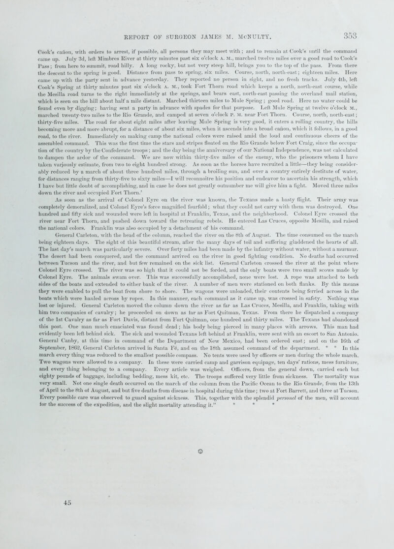 Cook’s canon, with orders to arrest, if possible, all persons they may meet with ; and to remain at Cook’s until the command came up. July 3d, left Mimbres River at thirty minutes past six o’clock A. M., marched twelve miles over a good road to Cook’s Pass; from here to summit, road hilly. A long rocky, but not very steep hill, brings you to the top of the pass. From there the descent to the spring is good. Distance from pass to spring, six miles. Course, north, north-east; eighteen miles. Here came up with the party sent in advance yesterday. They reported no person in sight, and no fresh tracks. July 4tli, left Cook’s Spring at thirty minutes past six o’clock a. m., took Fort Thorn road which keeps a north, north-east course, while the Mesilla road turns to the right immediately at the springs, and bears east, north-east passing the overland mail station, which is seen on the hill about half a mile distant. Marched thirteen miles to Mule Spring ; good road. Here no water could be found even by digging; having sent a party in advance with spades for that purpose. Left Mule Spring at twelve o’clock Mv marched twenty-two miles to the Rio Grande, and camped at seven o’clock p. M. near Fort Thorn. Course, north, north-east; thirty-five miles. The road for about eight miles after leaving Mule Spring is very good, it enters a rolling country, the hills becoming more and more abrupt, for a distance of about six miles, when it ascends into a broad canon, which it follows, in a good road, to the river. Immediately on making camp the national colors were raised amid the loud and continuous cheers of the assembled command. This was the first time the stars and stripes floated on the Rio Grande below Fort Craig, since the occupa- tion of the country by the Confederate troops; and the day being the anniversary of our National Independence, was not calculated to dampen the ardor of the command. We are now within thirty-five miles of the enemy, who the prisoners whom I have taken variously estimate, from two to eight hundred strong. As soon as the horses have recruited a little—they being consider- ably reduced by a march of about three hundred miles, through a broiling sun, and over a country entirely destitute of water, for distances ranging from thirty-five to sixty miles—I will reconnoitre his position and endeavor to ascertain his strength, which I have but little doubt of accomplishing, and in case he does not greatly outnumber me will give him a fight. Moved three miles down the river and occupied Fort Thorn.’ As soon as the arrival of Colonel Eyre on the river was known, the Texans made a hasty flight. Their army was completely demoralized, and Colonel Eyre’s force magnified fourfold; what they could not carry with them was destroyed. One hundred and fifty sick and wounded were left in hospital at Franklin, Texas, and the neighborhood. Colonel Eyre crossed the river near Fort Thorn, and pushed down toward the retreating rebels. He entered Las Cruces, opposite Mesilla, and raised the national colors. Franklin was also occupied by a detachment of his command. General Carleton, with the head of the column, reached the river on the 8tli of August. The time consumed on the march being eighteen days. The sight of this beautiful stream, after the many days of toil and suffering gladdened the hearts of all. The last day’s march was particularly severe. Over forty miles had been made by the infantry without water, without a murmur. The desert had been conquered, and the command arrived on the river in good fighting condition. No deaths had occurred between Tucson and the river, and but few remained on the sick list. General Carleton crossed the river at the point where Colonel Eyre crossed. The river was so high that it could not be forded, and the only boats were two small scows made by Colonel Eyre. The animals swam over. This was successfully accomplished, none were lost. A rope was attached to both sides of the boats and extended to either bank of the river. A number of men were stationed on both flanks. By this means they were enabled to pull the boat from shore to shore. The wagons were unloaded, their contents being ferried across in the boats which were hauled across by ropes. In this manner, each command as it came up, was crossed in safety. Nothing was lost or injured. General Carleton moved the column down the river as far as Las Cruces, Mesilla, and Franklin, taking with him two companies of cavalry; he proceeded on down as far as Fort Quitman, Texas. From there he dispatched a company of the 1st Cavalry as far as Fort Davis, distant from Fort Quitman, one hundred and thirty miles. The Texans had abandoned this post. One man much emaciated was found dead; his body being pierced in many places with arrows. This man had evidently been left behind sick. The sick and wounded Texans left behind at Franklin, were sent with an escort to San Antonio. General Canby, at this time in command of the Department of New Mexico, had been ordered east; and on the 16th of September, 1862, General Carleton arrived in Santa F6, and on the 18th assumed command of the department. * * In this march every thing was reduced to the smallest possible compass. No tents were used by officers or men during the whole march. Two wagons were allowed to a company. In these were carried camp and garrison equipage, ten days’ rations, mess furniture, and every thing belonging to a company. Every article was weighed. Officers, from the general down, carried each but eighty pounds of baggage, including bedding, mess kit, etc. The troops suffered very little from sickness. The mortality was very small. Not one single death occurred on the march of the column from the Pacific Ocean to the Rio Grande, from the 13th of April to the 8th of August, and but five deaths from disease in hospital during this time; two at Fort Barrett, and three at Tucson. Every possible care was observed to guard against sickness. This, together with the splendid personel of the men, will account for the success of the expedition, and the slight mortality attending it.” * * * © 45