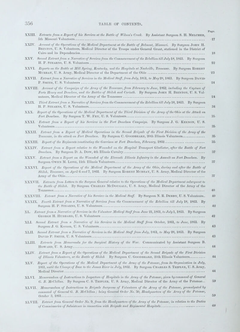 Page. XXIII. Extracts from a Report of his Services at the Battle of Wilson’s Creek. By Assistant Surgeon S. H. Melciier, 5tb Missouri Volunteers 17 XXIV. Account of the Operations of the Medical Department at the Battle of Belmont, Missouri. By Surgeon John H. Brin ton, U. S. Volunteers, Medical Director of the Troops under General Grant, stationed in the District of Cairo and its Dependencies 18 XXV. Second Extract from a Narrative of Services from the Commencement of the Rehellion till July 18, 1863. By Surgeon II. P. Stearns, U. S. Volunteers 22 XXVI. Reports on the Battle at Mill Spring, Kentucky, and the Hospitals at Nashville, Tennessee. By Surgeon Robert Murray, U. S. Army, Medical Director of the Department of the Ohio 23 XXVII. Extract from a Narrative of Services in the Medical Staff, from July, 18G1, to May 23,1863. By Surgeon David P. Smith, U. S. Volunteers 24 XXVIII. Account of the Campaign of the Army of the Tennessee, from February to June, 1862, including the Capture of Forts Henry and Donelson, and the Battles of Shiloh and Corinth. By Surgeon John H. Brinton, U. S. Vol- unteers, Medical Director of the Array of the Tennessee 24 XXIX. Third Extract from a Narrative of Services from the Commencement of the Rebellion till July 18, 1863. By Surgeon H. P. Stearns, U. S. Volunteers 34 XXX. Report of the Operations of the Medical Department of the Third Division of the Army of the Ohio at the Attack on Fort Donelson. By Surgeon T. W. Fry, U. S. Volunteers 35 XXXI. Extract from a Report of his Services in the Fort Donelson Campaign. By Surgeon J. G. Keenon, U. S. Volunteers 35 XXXII. Extract from a Report of Medical Operations in the Second Brigade of the First Division of the Army of the Tennessee, in the attack on Fort Donelson. By Surgeon C. GOODBRAKE, 20th Illinois Volunteers 35 XXXIII. Report of the Regiments constituting the Garrison at Fort Donelson, February, 1862 35 XXXIV. Extract from a Report relative to the Wounded on the Hospital Transport Gladiator, after the Battle of Fort Donelson. By Surgeon D. A. Dow, 4tli Illinois Cavalry 37 XXXV. Extract from a Report on the Wounded of the Eleventh Illinois Infantry in the Assault on Fort Donelson. By Surgeon Owen M. Long, 11th Illinois Volunteers 37 XXXVI. Report of the Operations of the Medical Department of the Army of the Ohio, during and after the Battle of Shiloh, Tennessee, on April 6 and 7, 1862. By Surgeon Robert Murray, U. S. Army, Medical Director of the Army of the Ohio 37 XXXVII. Extracts from Letters to the Surgeon General relative to the Operations of the Medical Department subsequent to the Battle of Shiloh. By Surgeon Charles McDougall, U. S. Army, Medical Director of the Army of the Tennessee 40 XXXVIII. Extract from a Narrative of his Services in the Medical Staff. By Surgeon N. R. Derby, U. S. Volunteers.. 40 XXXIX. Fourth Extract from a Narrative of Services from the Commencement of the Rebellion till July 18, 1863. By Surgeon H. P. Stearns, U. S. Volunteers 42 XL. Extract from a Narrative of Services in the Volunteer Medicql Staff from June 21,1861, to July 1,1863. By Surgeon George H. Hubbard, U. S. Volunteers 42 XLI. Second Extract from a Narrative of his Services in the Medical Staff from October, 1861, to June, 1863. By Surgeon J. G. Keenon, U. S. Volunteers 43 XLH. Second Extraat from a Narrative of Services in the Medical Staff from July, 1861, to May 28, 1863. By Surgeon David P. Smith, U. S. Volunteers 43 XLUI. Extracts from Memoranda for the Surgical History of the War. Communicated by Assistant Surgeon B. Howard, U. S. Army 44 XLIV. Extract from a Report of the Operations of the Medical Department of the Second Brigade of the First Division of Illinois Volunteers, at the Battle of Shiloh By Surgeon C. Goodbrake, 20th Illinois Volunteers 44 XLV. Report of the Operations of the Medical Department of the Army of the Potomac, from its Organization in July, 1861, until the Change of Base to the James River in July, 1862. By Surgeon Charles S. Tripled, U. S. Army, Medical Director 44 XLVI. Memorandum of Instructions to Inspectors of Hospitals in the Army of the Potomac, given by command of General G. B. McClellan. By Surgeon C. S. Tripi.er, U. S. Army, Medical Director of the Army of the Potomac.. 59 XLVII. Memorandum of Instructions to Brigade Surgeons of Volunteers of the Army of the Potomac, promulgated by command of General G. B. McClellan ; being General Order No. 30, Headquarters of the Army of the Potomac, October 3, 1861 - 59 XLVIII. Extract from General Order No. 9, from the Headquarters of the Army of the Potomac, in relation to the Duties of Commissaries of Subsistence in connection with Brigade and Regimental Hospitals 00