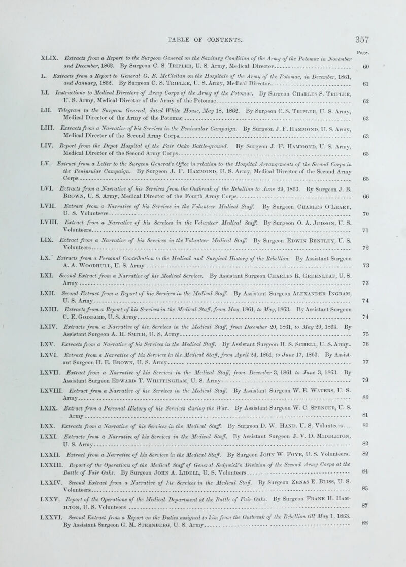 Pape. XLIX. Extracts from a Report to the Surgeon General on the Sanitary Condition of the Army of the Potomac in November and December, 1862. By Surgeon C. S. Tripler, U. S. Army, Medical Director 60 L. Extracts from a Report to General G. B. McClellan on the Hospitals of the Army of the Potomac, in December, 1861, and January, 1862. By Surgeon C. S. Tripler, U. S. Army, Medical Director 61 LI. Instructions to Medical Directors of Army Corps of the Army of the Potomac. By Surgeon Charles S. Tripler, U. S. Army, Medical Director of the Army of the Potomac 62 LII. Telegram to the Surgeon General, dated White House, May 18, 1862. By Surgeon C. S. Tripler, U. S. Army, Medical Director of the Army of the Potomac 63 LIII. Extracts from a Narrative of his Services in the Peninsular Campaign. By Surgeon J. F. Hammond, U. S. Armv, Medical Director of the Second Army Corps 63 LIV. Report from the Depot Hospital of the Fair Oaks Battle-ground. By Surgeon J. F. Hammond, U. S. Army, Medical Director of the Second Army Corps 65 LV. Extract from a Letter to the Surgeon General’s Office in relation to the Hospital Arrangements of the Second Corps in the Peninsular Campaign. By Surgeon J. F. Hammond, U. S. Army, Medical Director of the Second Army Corps 65 LYI. Extracts from a Narrative of his Services from the Outbreak of the Rebellion to June 29, 1863. By Surgeon J. B. Brown, U. S. Army, Medical Director of the Fourth Army Corps 66 LVII. Extract from a Narrative of his Services in the Volunteer Medical Staff. By Surgeon Charles O’Leary, U. S. Volunteers 70 LVIII. Extract from a Narrative of his Services in the Volunteer Medical Staff. By Surgeon O. A. Judson, U. S. Volunteers 71 LIX. Extract from a Narrative of his Services in the Volunteer Medical Staff. By Surgeon Edwin Bentley, U. S. Volunteers 72 LX. Extracts from a Personal Contribution to the Medical and Surgical History of the Rebellion. By Assistant Surgeon A. A. Woodhull, U. S. Army 73 LXI. Second Extract from a Narrative of his Medical Services. By Assistant Surgeon Charles R. Greenleaf, U. S. Army 73 LXII. Second Extract from a Report of his Services in the Medical Staff. By Assistant Surgeon Alexander Ingram, U. S. Army 74 LXIII. Extracts from a Report of his Services in the Medical Staff, from May, 1861, to May, 1863. By Assistant Surgeon C. E. Goddard, U. S. Army 74 LXIV. Extracts from a Narrative of his Services in the Medical Staff, from December 20, 1861, to May 29, 1863. By Assistant Surgeon A. H. Smith, U. S. Army 75 LXV. Extracts from a Narrative of his Services in the Medical Staff. By Assistant Surgeon H. S. Schell, U. S. Army. 76 LXVI. Extract from a Narrative of his Services in the Medical Staff, from April 24, 1861, to June 17, 1863. By Assist- ant Surgeon H. E. Brown, U. S. Army 77 LXVII. Extract from a Narrative of his Services in the Medical Staff, from December 3, 1861 to June 3, 1863. By Assistant Surgeon Edward T. Whittingham, U. S. Army 79 LXVIII. Extract from a Narrative of his Services in the Medical Staff. By Assistant Surgeon W. E. Waters, U. S. Army 80 LXIX. Extract from a Personal History of his Services during the War. By Assistant Surgeon W. C. Spencer, U. S. Army 81 LXX. Extracts from a Narrative of his Services in the Medical Staff. By Surgeon D. W. Hand. U. S. Volunteers... 81 LXXI. Extracts from a Narrative of his Services in the Medical Staff. By Assistant Surgeon J. V. D. Middleton, U. S. Army 82 LXXII. Extract from a Narrative of his Services in the Medical Staff. By Surgeon John W. Foye, U. S. Volunteers. 82 LXXIII. Report of the Operations of the Medical Staff of General Sedgwick’s Division of the Second Army Corps at the Battle of Fair Oaks. By Surgeon John A. Lidell, U. S. Volunteers 84 LXXIV. Second Extract from a Narrative of his Services in the Medical Staff. By Surgeon Zenas E. Bliss, U. S. Volunteers ® LXXV. Report of the Operations of the Medical Department at the Battle of Fair Oaks. By Surgeon Frank H. Ham- ilton, U. S. Volunteers 87 LXXVI. Second Extract from a Report on the Duties assigned to him from the Outbreak of the Rebellion till May 1, 1863. By Assistant Surgeon G. M. Sternberg, U. S. Army 83